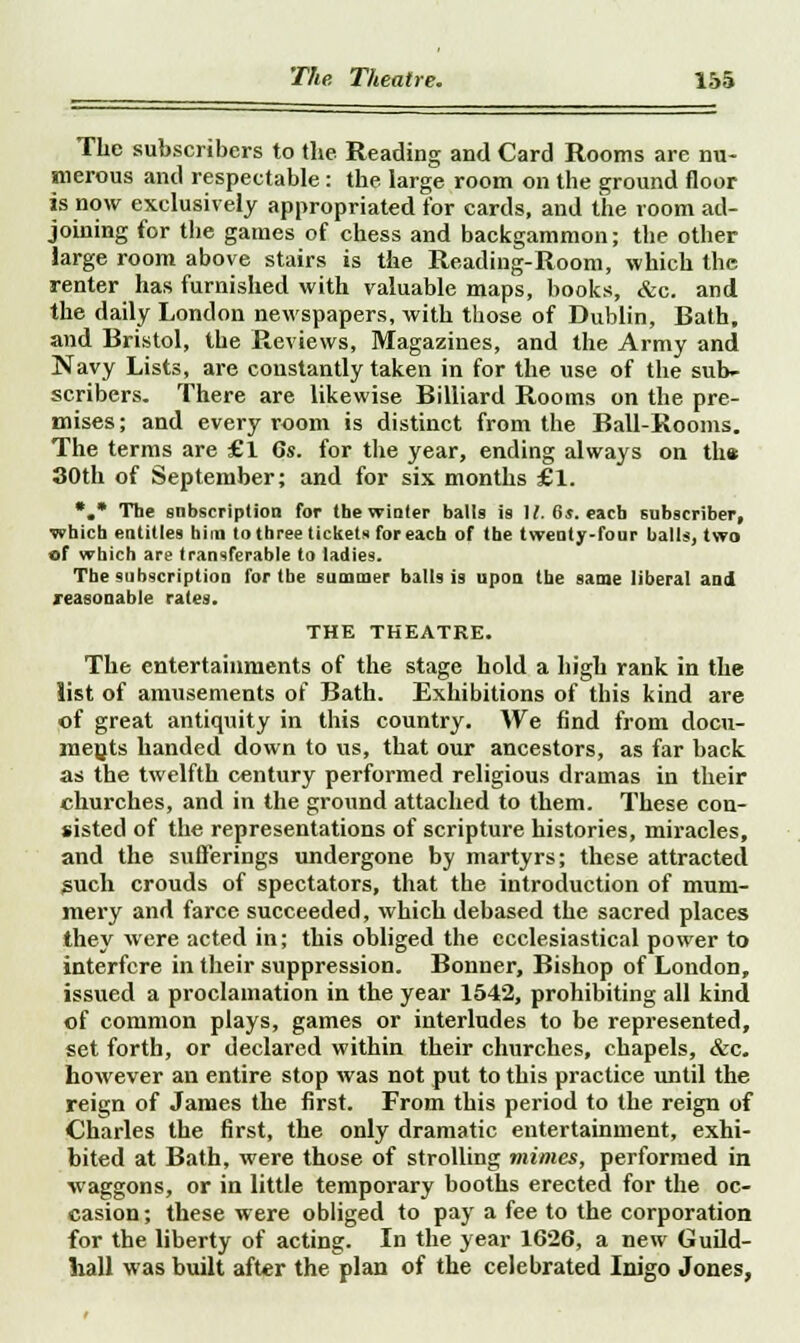 The subscribers to the Reading and Card Rooms are nu- merous and respectable : the large room on the ground floor is now exclusively appropriated for cards, and the room ad- joining for the games of chess and backgammon; the other large room above stairs is the Reading-Room, which the renter has furnished with valuable maps, books, &c. and the daily London newspapers, with those of Dublin, Bath, and Bristol, the Reviews, Magazines, and the Army and Navy Lists, are constantly taken in for the use of the sub- scribers. There are likewise Billiard Rooms on the pre- mises ; and every room is distinct from the Bail-Rooms. The terms are £1 6s. for the year, ending always on the 30th of September; and for six months £1. *.* The subscription for the winter balls is 1/. 6s. each subscriber, which entitles him to three tickets for each of the twenty-four balls, two of which are transferable to ladies. The subscription for tbe summer bills is upon the same liberal and reasonable rates. THE THEATRE. The entertainments of the stage hold a high rank in the list of amusements of Bath. Exhibitions of this kind are of great antiquity in this country. We find from docu- ments handed down to us, that our ancestors, as far back as the twelfth century performed religious dramas in their churches, and in the ground attached to them. These con- sisted of the representations of scripture histories, miracles, and the sufferings undergone by martyrs; these attracted guch crouds of spectators, that the introduction of mum- mery and farce succeeded, which debased the sacred places they were acted in; this obliged the ecclesiastical power to interfere in their suppression. Bonner, Bishop of London, issued a proclamation in the year 1542, prohibiting all kind of common plays, games or interludes to be represented, set forth, or declared within their churches, chapels, &c. however an entire stop was not put to this practice until the reign of James the first. From this period to the reign of Charles the first, the only dramatic entertainment, exhi- bited at Bath, were those of strolling mimes, performed in •waggons, or in little temporary booths erected for the oc- casion; these were obliged to pay a fee to the corporation for the liberty of acting. In the year 1626, a new Guild- hall was built after the plan of the celebrated lnigo Jones,