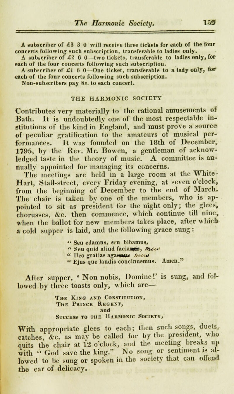 A subscriber of £3 3 0 will receive three tickets for each of the four concerts following such subscription, transferable to ladies only. A subscriber of £i 6 0—two tickets, transferable to ladies only, for each of the four concerts following such subscription. A subscriber of £1 6 0—One ticket, transferable to a lady only, for each of the four concerts following such subscription. Non-subscribers pay 8s. to each concert, THE HARMONIC SOCIETY Contributes very materially to the rational amusements of Bath. It is undoubtedly one of the most respectable in- stitutions of the kind in England, and must prove a source of peculiar gratification to the amateurs of musical per- formances. It was founded on the 18th of December, 1795, by the Rev. Mr. Bowen, a gentleman of acknow- ledged taste in the theory of music. A committee is an- nually appointed for managing its concerns. The meetings are held in a large room at the White - Hart, Stall-street, every Friday evening, at seven o'clock, from the beginning of December to the end of March. The chair is taken by one of the members, who is ap- pointed to sit as president for the night only; the glees, chorusses, &c. then commence, which continue till nine, when the ballot for new members takes place, after which a cold supper is laid, and the following grace sung:  Sen edamns, sfu bibamus,  Seu quid alind faciaaps, »u+*  Deo gratias agawnns //^/^  Ejus qne laudis concinnemus. Amen. After supper, * Non nobis, Domrne!' is sung, and fol- lowed by three toasts only, which are— The Kino and Constitution, The Prince Regent, and Success to the Harmonic Society, With appropriate glees to each; then such songs, duets, C4tcb.es, &C. as may be called for by the president, who quits the chair at 12 o'clock, and the meeting breaks up with  God save the king. No song or sentiment is al- lowed to be sung or spoken in the society that can offend the car of delicacy.