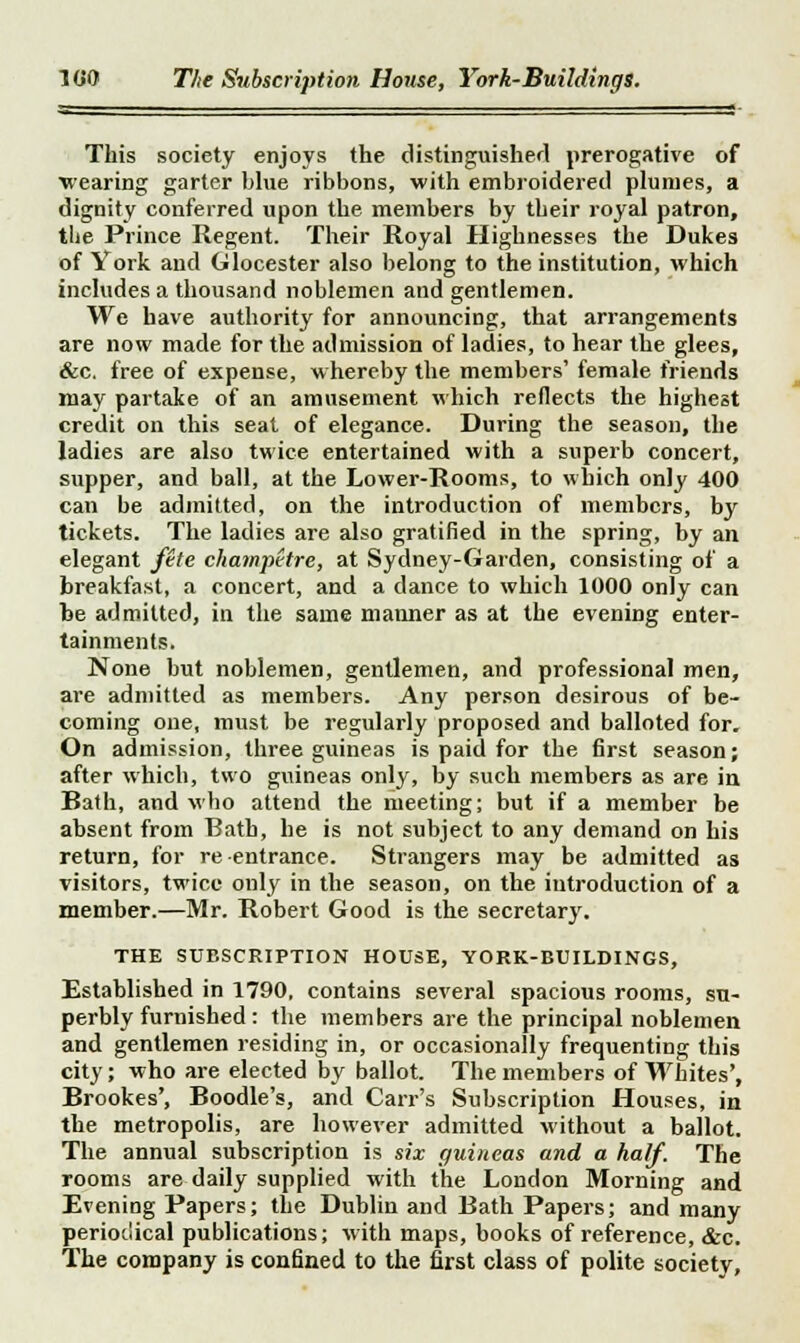 1 (50 The Subscription House, York-Buildings. This society enjoys the distinguished prerogative of wearing garter blue ribbons, with embroidered plumes, a dignity conferred upon the members by their royal patron, the Prince Regent. Their Royal Highnesses the Dukes of York and Glocester also belong to the institution, which includes a thousand noblemen and gentlemen. We have authority for announcing, that arrangements are now made for the admission of ladies, to hear the glees, &c. free of expense, whereby the members' female friends may partake of an amusement which reflects the highest credit on this seat of elegance. During the season, the ladies are also twice entertained with a superb concert, supper, and ball, at the Lower-Rooms, to which only 400 can be admitted, on the introduction of members, by tickets. The ladies are also gratified in the spring, by an elegant fete champetre, at Sydney-Garden, consisting of a breakfast, a concert, and a dance to which 1000 only can be admitted, in the same manner as at the evening enter- tainments. None but noblemen, gentlemen, and professional men, are admitted as members. Any person desirous of be- coming one, must be regularly proposed and balloted for. On admission, three guineas is paid for the first season; after which, two guineas only, by such members as are in Bath, and who attend the meeting; but if a member be absent from Bath, he is not subject to any demand on his return, for re entrance. Strangers may be admitted as visitors, twice only in the season, on the introduction of a member.—Mr. Robert Good is the secretary. THE SUBSCRIPTION HOUSE, YORK-BUILDINGS, Established in 1790, contains several spacious rooms, su- perbly furnished : the members are the principal noblemen and gentlemen residing in, or occasionally frequenting this city; who are elected by ballot. The members of Whites', Brookes', Boodle's, and Carr's Subscription Houses, in the metropolis, are however admitted without a ballot. The annual subscription is six guineas and a half. The rooms are daily supplied with the London Morning and Evening Papers; the Dublin and Bath Papers; and many periodical publications; with maps, books of reference, &c. The company is confined to the first class of polite society,