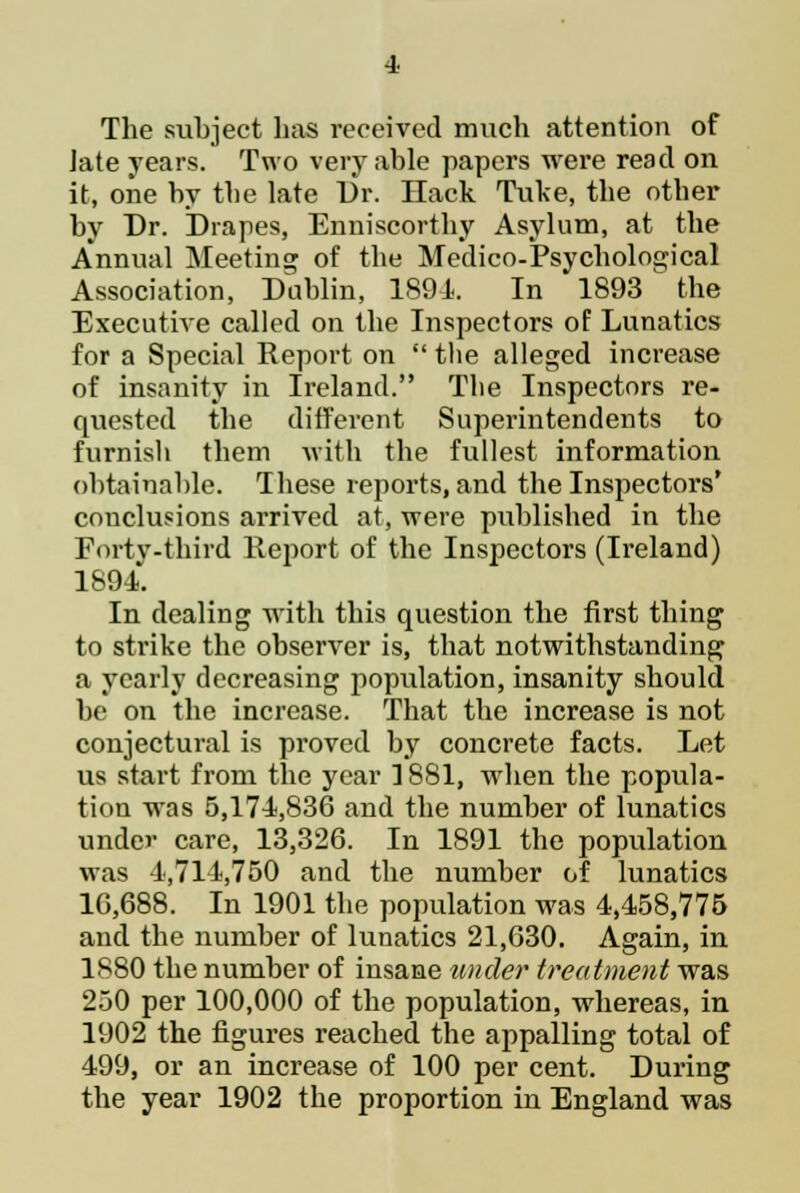 The subject has received much attention of Jate years. Two very able papers were read on it, one by the late Dr. Hack Tuke, the other by Dr. Drapes, Enniscorthy Asylum, at the Annual Meeting of the Medico-Psychological Association, Dublin, 1891. In 1893 the Executive called on the Inspectors of Lunatics for a Special Report on  the alleged increase of insanity in Ireland. The Inspectors re- quested the different Superintendents to furnish them with the fullest information obtainable. These reports, and the Inspectors' conclusions arrived at, were published in the Forty ■third Report of the Inspectors (Ireland) 1894. In dealing with this question the first thing to strike the observer is, that notwithstanding a yearly decreasing population, insanity should be on the increase. That the increase is not conjectural is proved by concrete facts. Let us start from the year 1881, wdien the popula- tion was 5,171,836 and the number of lunatics under care, 13,326. In 1891 the population was 4,714,750 and the number of lunatics 16,688. In 1901 the population was 4,458,775 and the number of lunatics 21,630. Again, in 1880 the number of insane under treatment was 250 per 100,000 of the population, whereas, in 1902 the figures reached the appalling total of 499, or an increase of 100 per cent. During the year 1902 the proportion in England was