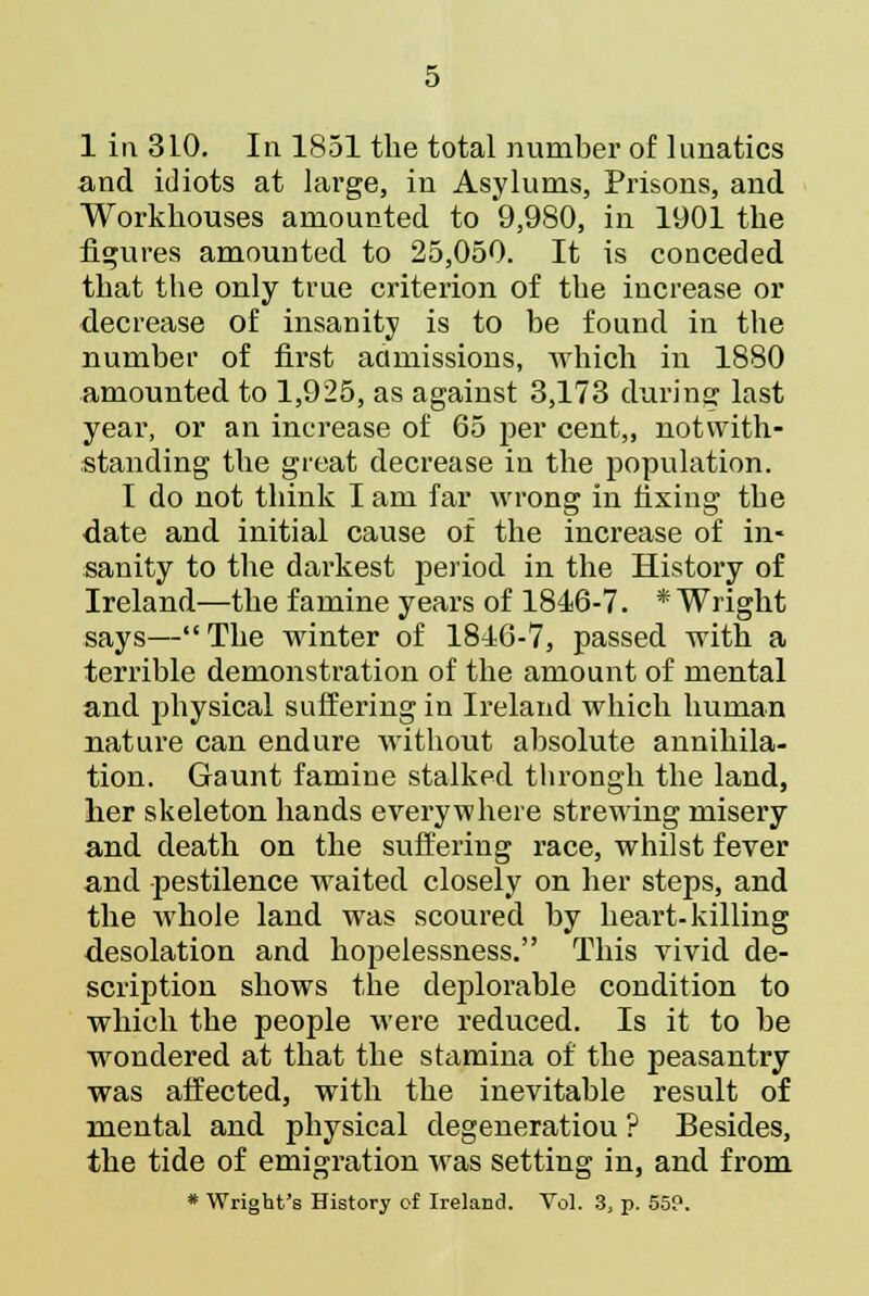 1 in 3L0. In 1851 the total number of lunatics and idiots at large, in Asylums, Prisons, and Workhouses amounted to 9,980, in 1901 the figures amounted to 25,050. It is conceded that the ouly true criterion of the increase or decrease of insanity is to be found in the number of first admissions, which in 1880 amounted to 1,925, as against 3,173 during last year, or an increase of 65 per cent,, notwith- standing the great decrease in the population. I do not think I am far wrong in fixing the date and initial cause of the increase of in- sanity to the darkest period in the History of Ireland—the famine years of 1816-7. * Wright says— The winter of 1846-7, passed with a terrible demonstration of the amount of mental and physical suffering in Ireland which human nature can endure without absolute annihila- tion. Gaunt famine stalked throngh the land, her skeleton hands everywhere strewing misery and death on the suffering race, whilst fever and pestilence waited closely on her steps, and the whole land was scoured by heart-killing desolation and hopelessness. This vivid de- scription shows the deplorable condition to which the people were reduced. Is it to be wondered at that the stamina of the peasantry was affected, with the inevitable result of mental and physical degeneratiou ? Besides, the tide of emigration was setting in, and from * Wright's History of Ireland. Vol. 3, p. 559.