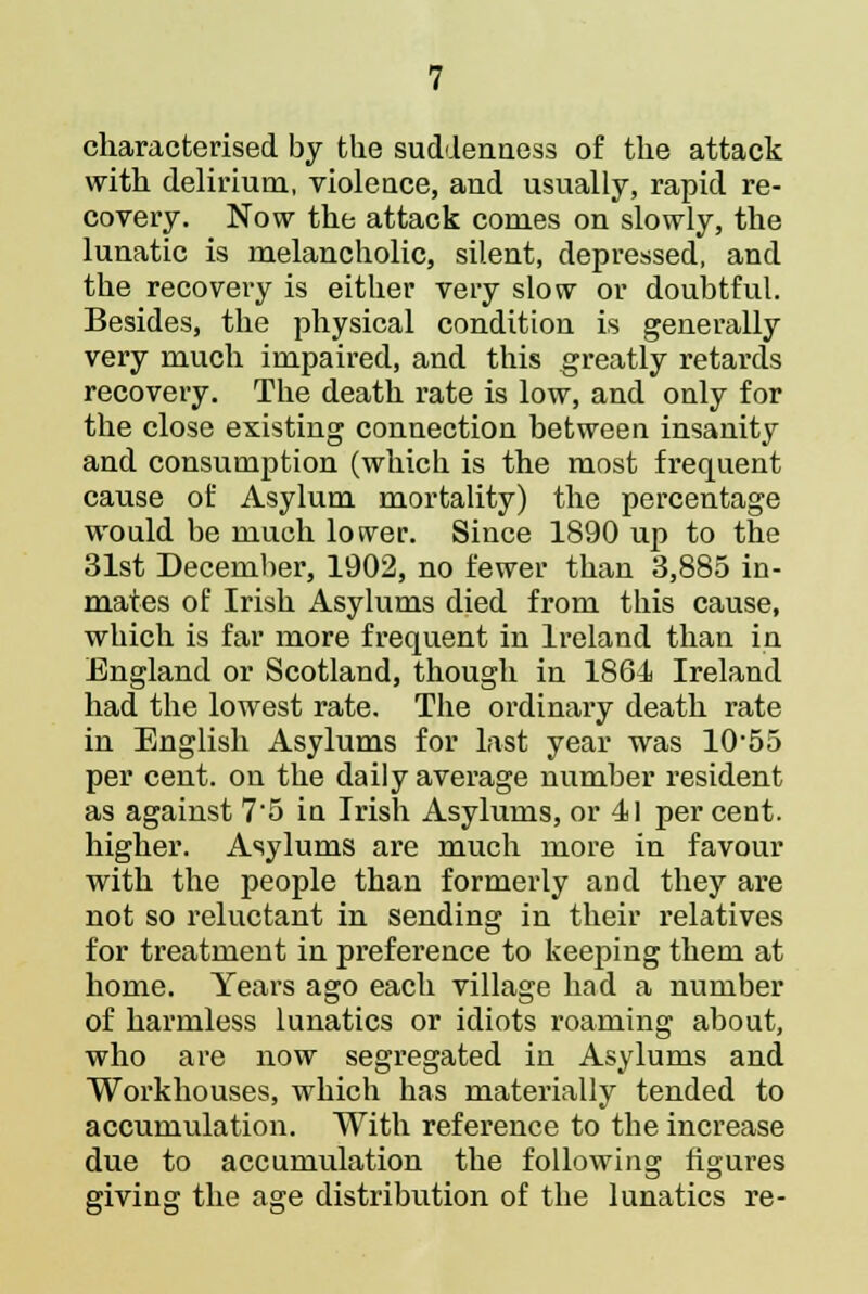 characterised by the suddenness of the attack with delirium, violence, and usually, rapid re- covery. Now the attack comes on slowly, the lunatic is melancholic, silent, depressed, and the recovery is either very slow or doubtful. Besides, the physical condition is generally very much impaired, and this greatly retards recovery. The death rate is low, and only for the close existing connection between insanity and consumption (which is the most frequent cause of Asylum mortality) the percentage would be much losver. Since 1890 up to the 31st December, 1902, no fewer than 3,885 in- mates of Irish Asylums died from this cause, which is far more frequent in Ireland than in England or Scotland, though in 1861 Ireland had the lowest rate. The ordinary death rate in English Asylums for last year was 1055 per cent, on the daily average number resident as against 7'5 in Irish Asylums, or 11 per cent. higher. Asylums are much more in favour with the people than formerly and they are not so reluctant in sending in their relatives for treatment in preference to keeping them at home. Years ago each village had a number of harmless lunatics or idiots roaming about, who are now segregated in Asylums and Workhouses, which has materially tended to accumulation. With reference to the increase due to accumulation the following figures giving the age distribution of the lunatics re-