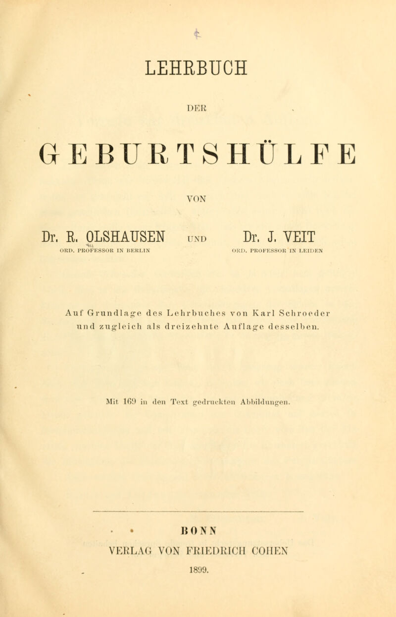 LEHRBUCH DES GEBURTSHÜLFE VON Dr. R. OLSHAUSEN und Dr. J. VEIT OBD. PROFESSOB IN BERLIN ORD. PROFESSOR IN LEIDEN Auf Grundlage des Lehrbuches von Karl Schroeder und zuffleich als dreizehnte Auflaare desselben. Mit IG!) in den Text gedruckten Abbildungen. 15 0 N N VERLAG VON FRIEDRICH COHEN 1809.