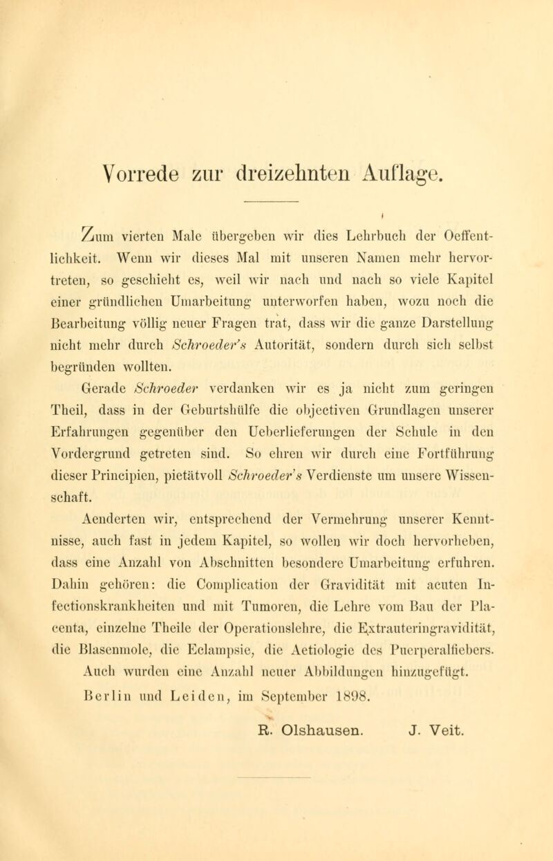 Zum vierten Male übergeben wir dies Lehrbuch der Oeffent- lichkeit. Wenn wir dieses Mal mit unseren Namen mehr hervor- treten, so geschieht es, weil wir nach und nach so viele Kapitel einer gründlichen Umarbeitung unterworfen haben, wozu noch die Bearbeitung völlig neuer Fragen trat, dass wir die ganze Darstellung nicht mehr durch Schroeder's Autorität, sondern durch sich selbst begründen wollten. Gerade Schroeder verdanken wir es ja nicht zum geringen Theil, dass in der Geburtshülfe die objectiven Grundlagen unserer Erfahrungen gegenüber den Ueberlieferungen der Schule in den Vordergrund getreten sind. So ehren wir durch eine Fortführung dieser Principien, pietätvoll Schroeders Verdienste um unsere Wissen- schaft. Aenderten wir, entsprechend der Vermehrung unserer Kennt- nisse, auch fast in jedem Kapitel, so wollen wir doch hervorheben, dass eine Anzahl von Abschnitten besondere Umarbeitung erfuhren. Dahin gehören: die Complication der Gravidität mit acuten In- fectionskrankheiten und mit Tumoren, die Lehre vom Bau der Pla- centa, einzelne Theile der Operationslehre, die Extrauteringravidität, die Blascnmole, die Eclampsic, die Aetiologic des Puerperalfiebers. Auch wurden eine Anzahl neuer Abbildungen hinzugefügt. Berlin und Leiden, im September 1898. R. Olshausen. J. Veit.