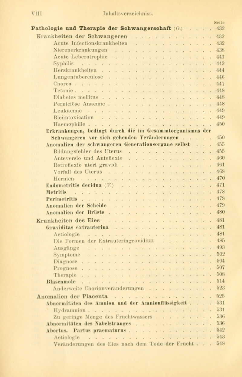 Seite Pathologie und Therapie der Schwangerschaft (0.) .... 432 Krankheiten der Schwangeren 432 Acute [nfectionskrankheiten 432 Nierenerkrankungen 438 Acute Leberatrophie 441 Syphilis 442 Eerzkrankheiten 444 Lungentuberculose 446 Chorea 447 Tetanie 148 Diabetes mellitus 448 Perniciöse Anaemie 448 Leukaemie 449 Bleiintoxication 440 Haemophilie 450 Erkrankungen, bedingt durch die im Gtesammtorganismus der Schwangeren vor sich gehenden Veränderungen 450 Anomalien der schwangeren Generationsorgane selbst . . . 455 Bildungsfehler des Uterus 455 Anteversio und Antefiexio 160 Retroflexio uteri gravidi . 4(51 Vorfall des Uterus 468 Hernien 470 Endometritis decidua (F.) 471 Metritis 478 Perimetritis 478 Lnomalien der Scheide 479 Anomalien der Brüste 480 Krankheiten des Eies 481 ßraviditas extrauterine 481 Aetiologie l1 Die Formen der Extrauteringravidität 185 Ausgänge H);> Symptome 502 Diagnose 504 Prognose 507 Therapie 508 Blasenmole 514 Anderweite Chorionveränderungen •r>-;! Anomalien der Placenta 525 Abnormitäten des Amnion und der Amnionflüssigkeit .... 531 Hydramnion 531 Zu geringe Menge des Fruchtwassers 536 Abnormitäten des Efabelstrangea 536 Abortus« Partus praematura^ 542 Aetiologie 543 Veränderungen dee Eies nach dem Tode der Frucht . . . 548