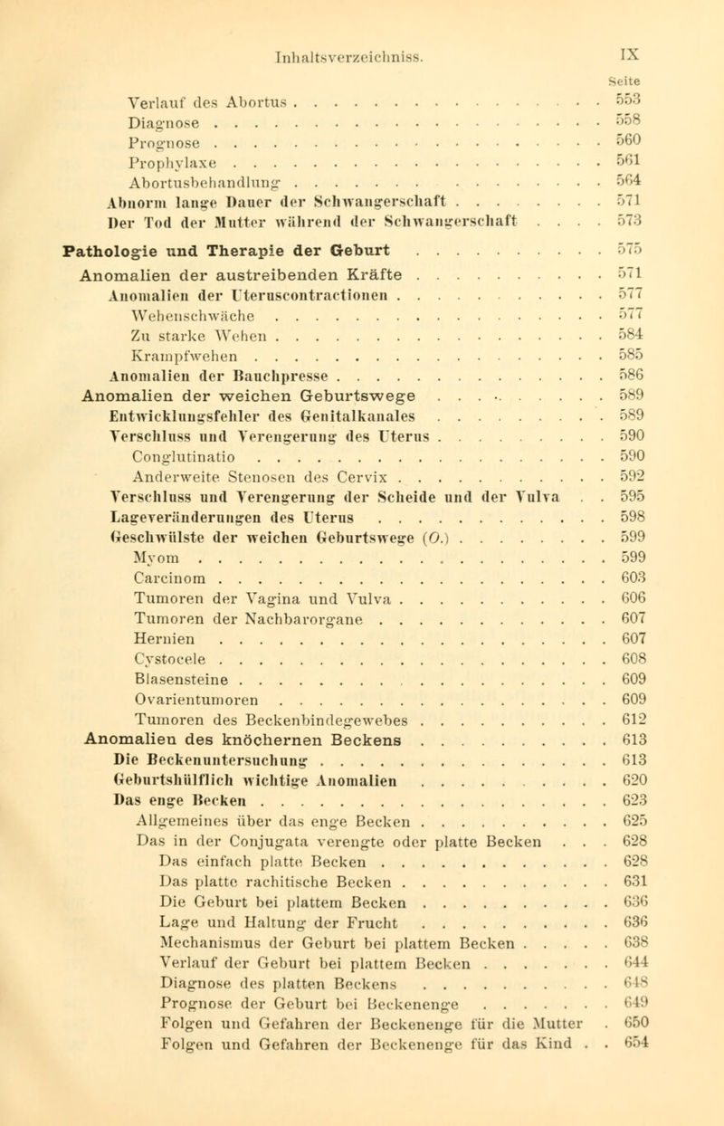 Seite Verlauf des Abortus 553 Diagnose 558 Prognose 560 Prophylaxe 561 Abortusbehandlung 564 Abnorm lange Dauer der Schwangerschaft 571 Der Tod der Matter während der Schwangerschaft .... 573 Pathologie und Therapie der Geburt 575 Anomalien der austreibenden Kräfte 571 Anomalien der rteruscontraetionen 577 Wehenschwäche 577 Zu starke Wehen 584 Krampfwehen 585 Anomalien der Bauchpresse 586 Anomalien der weichen Geburtswege . . . 589 Eiitwickliiugsfehler des Genitalkanales 589 Verschluss und Verengerung des Uterus 590 Conglutinatio 590 Anderweite Stenosen des Cervix 592 Verschluss und Verengerung der Scheide und der Vulva . . 595 Lageveränderungen des Uterus 598 Geschwülste der weichen Geburtswege (0.) 599 Myom 599 Carcinom 603 Tumoren der Vagina und Vulva 606 Tumoren der Nachbarorgane 607 Hernien 607 Cystocele 608 Blasensteine 609 Ovarientumoren 609 Tumoren des Beckenbindegewebes 612 Anomalien des knöchernen Beckens 613 Die Beckenuntersuchung 613 Geburtshülflich wichtige Anomalien 620 Das enge Becken 623 Allgemeines über das enge Becken 625 Das in der Conjugata verengte oder platte Becken . . . 628 Das einfach platte Becken 628 Das platte rachitische Becken 631 Die Geburt bei plattem Becken 636 Lage und Haltung der Frucht 636 Mechanismus der Geburt bei plattem Becken 638 Verlauf der Geburt bei plattem Becken 644 Diagnose des platten Beckens 648 Prognose der Geburt bei Beckenenge 649 Folgen und Gefahren der Beckenenge für die Mutter . 650 Folgen und Gefahren der Beckenenge für das Kind . . 654