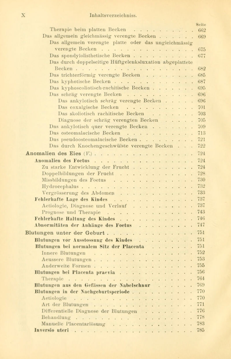 Seite Therapie heim platten Becken $62 Das allgemein gleichmässig verengte Hecken G69 Das allgemein verengte platte oder das ungleichmässig verengte Becken 675 Das spondylolisthetische Becken «;7T Das durch doppelseitige Hüftgelenksluxation abgeplattete Becken 682 Das trichterförmig verengte Becken 686 Das kyphotische Becken 687 Das kyphoscoliotisch-rachitische Becken 695 Das schräg verengte Becken 696 Das ankylotisch schräg verengte Becken 696 Das coxalgische Becken 701 Das skoliotisch rachitische Becken 703 Diagnose der schräg verengten Becken 705 Das ankylotisch 411er verengte Becken 709 Das Osteomalacische Becken 713 Das pseudoosteomalacische Becken 7i;l Das durch Knochengeschwülste verengte Becken .).) Anomalien des Eies (V.) 7-1 Anomalien des Foetus 724 Zu starke Entwicklung der Frucht 724 Doppelbildungen der Frucht 728 Missbildungen des Foetus 730 Bydrocephalus 732 Vergrösserung des Abdomen 733 Fehlerhafte Laue des Kindes Aetiologie, Diagnose und Verlauf 737 Prognose und Therapie 743 Fehlerhafte Haltung des Kindes 746 Abnormitäten der Anhänge des Foetus 717 Blutungen unter der Geburt 751 Blutungen vor Ausstossung des Kindes 751 Blutungen bei normalem Sitz der Placenta 751 Innere Blutungen 752 Aeuasere Blutungen 763 Anderweite Formen 755 Blutungen bei Placenta praevia 756 Therapie 764 Blutungen aus den (blässen (\^v Nabelschnur Blutungen in der Nachgeburtsperiode 770 Aetiologie 770 Art der Blutungen 771 Differentielle Diagnose der Blutungen (i Behandlung 778 Manuelle Placentarlösuug 783 [nverslo uteri 785