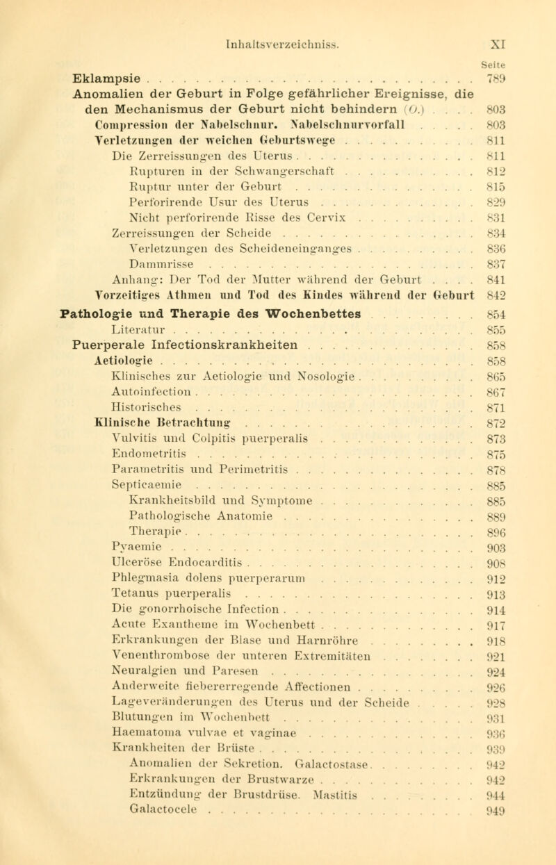 Seite Eklampsie 789 Anomalien der Geburt in Folge gefährlicher Ereignisse, die den Mechanismus der Geburt nicht behindern 0.) . . . . 803 Compression der Nabelschnur. Nabelschnurvorfall 803 Verletzungen der weichen Geburtswege 811 Die Zerreissungen des Uterus 811 Rupturen in der Schwangerschaft 812 Ruptur unter der Geburt 815 Perforirende Usur des Uterus 829 Nicht perforirende Risse des Cervix 831 Zerreissungen der Scheide Verletzungen des Scheideneinganges 836 Dammrisse 837 Anhang: Der Tod der Mutter während der Geburt .... 841 Vorzeitiges Athmen und Tod des Kindes während der Geburt 842 Pathologie und Therapie des Wochenbettes 854 Literatur 855 Puerperale Infectionskrankheiten 858 Aetiologie 858 Klinisches zur Aetiologie und Nosologie 865 Autoinfection 867 Historisches 871 Klinische Betrachtung 872 Vulvitis und Colpitis puerperalis 873 Endometritis 875 Parametritis und Perimetritis 878 Septicaemie 885 Krankheitsbild und Symptome 885 Pathologische Anatomie 889 Therapie 896 Pyaemie 903 Ulceröse Endocarditis 908 Phlegmasia dolens puerperarum 912 Tetanus puerperalis 913 Die gonorrhoische Infection 914 Acute Exantheme im Wochenbett 917 Erkrankungen der Blase und Harnröhre 918 Venenthrombose der unteren Extremitäten 921 Neuralgien und Paresen 924 Anderweite fiebererregende Affectionen 926 Lageveränderungen des Uterus und der Scheide 928 Blutungen im Wochenbett 93] Haeniatoma vulvae et vaginae 936 Krankheiten der Brüste 939 Anomalien der Sekretion. Galactostase i'42 Erkrankungen der Brustwarze 942 Entzündung der Brustdrüse. Mastitis 944 Galactocele 94g