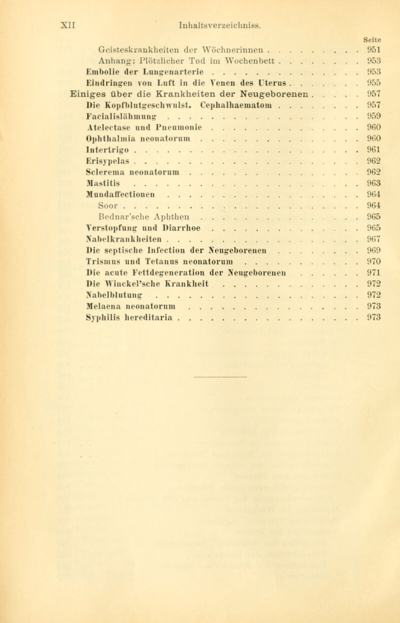 Seite Geisteskrankheiten der Wöchnerinnen 951 Anhang: Plötzlicher Tod im Wochenbett 953 Embolie der Lungenarterie 953 Eindringen von Lnfl in die Venen des Uterus 955 Einiges über die Krankheiten der Neugeborenen 957 Die Kopfblutgeschwulst. Cephalhaematom 957 Fazialislähmung . . 959 Atelectase und Pnenmonie 960 Ophthalmia neonatorum 960 Intertrigo 961 Erisypelas 962 Sclerema neonatorum 962 Mastitis 963 Xundaffectionen 964 Soor 964 Bednar'sche Aphthen 965 Verstopfung und Diarrhoe 965 Nabelkrankheiten 967 Die septische Infection der Neugeborenen 969 Trismus und Tetanus neonatorum 970 Die acute Fettdegeneration der Neugeborenen 971 Die Wlnckel'sche Krankheit 972 Nabelblutung 972 Helaena neonatorum 973 Syphilis hereditaria 973