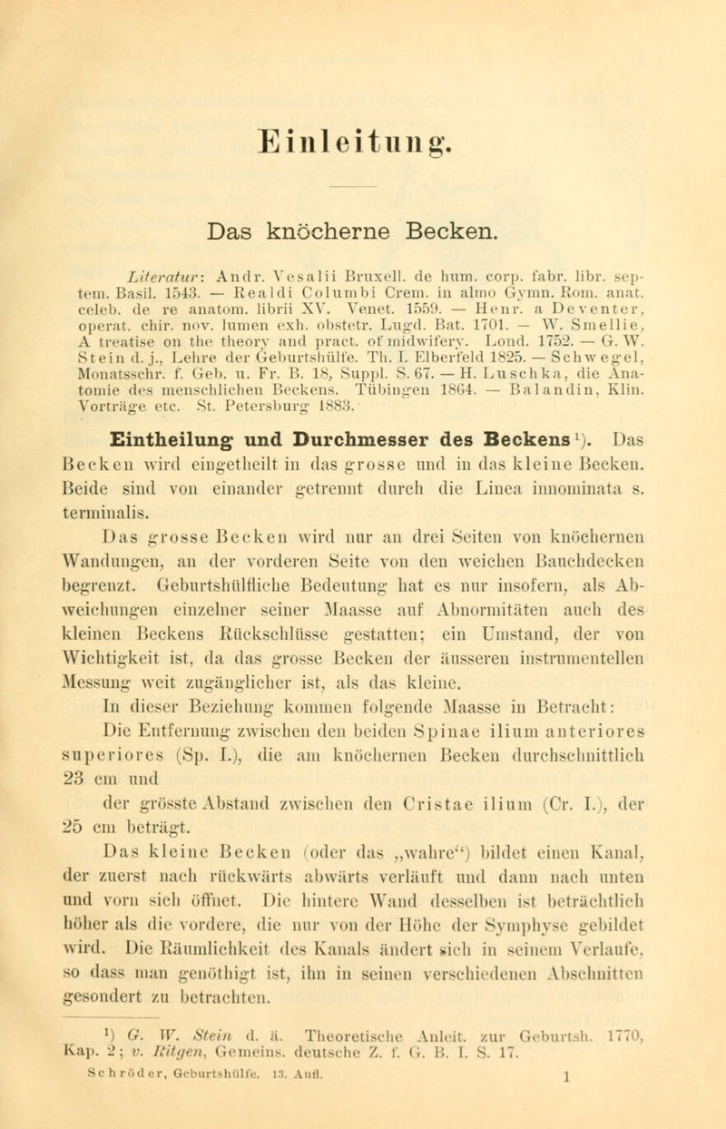 Einleitung. Das knöcherne Becken. Literatur: Audi*. Yesalii Bruxell. de hum. cor]), fabr. libr. Sep- tem. Basil. 15-43. — Realdi Columbi Crem, in almo Gymn. Rom. anat. celeb. de re anatom. librii XV. Venet. löö!». — Henr. a Deventer, operat. chir. nov. lumen exh. obstetr. Lugd. Bat. 1701. — W. Smellie, A treatise 011 the theory and pract. of midwifery. Lond. 1752. — G. W. Stein d.,]'., Lehre der Geburts hülfe. Th. I. Elberfeld 1825. — Schwegel, Monatsschr. f. Geb. u. Fr. B. 18, Suppl. S. 67. — H.Luschka, die Ana- tomie des menschlichen Beckens. Tübingen 1864. — Balandin, Klin. Vorträge etc. St. Petersburg 1883. Eintheilung und Durchmesser des Beckens1). Das Hecken wird eingetheilt in das grosse und in das kleine Becken. Beide sind von einander getrennt durch die Linea innominata s. tenninalis. Das grosse Becken wird nur an drei Seiten von knöchernen Wandungen, an der vorderen Seite von den weichen Bauchdecken begrenzt. Geburtshulfliche Bedeutung hat es nur insofern, als Ab- weichungen einzelner seiner Maasse auf Abnormitäten auch des kleinen Beckens Rückschlüsse gestatten; ein Umstand, der von Wichtigkeit ist, da das grosse Becken der äusseren instrumenteilen Messung weit zugänglicher ist, als das kleine. In dieser Beziehung kommen folgende Maasse in Betracht: Die Entfernung zwischen den beiden Spinae ilium anteriores superiores (Sp. L), die am knöchernen Becken durchschnittlich 23 cm und der grössteAbstand zwischen den Cristae ilium (Cr. I.), der 25 cm beträgt. Das kleine Becken (oder das „wahre) bildet einen Kanal, der zuerst nach rückwärts abwärts verläuft und dann nach unten und vorn sich öffnet. Die hintere Wand desselben ist beträchtlich höher als die vordere, die nur von der Höhe der Symphyse gebildet wird. Die Räumlichkeit des Kanals ändert sich in seinem Verlaufe, so dass man genöthigl ist, ihn in seinen verschiedenen Abschnitten gesondert zu betrachten. 1 G. W. st,;,, d. a. Theoretische Anleit. zur Geburtsh. 1770, Kap. 2; r. Ritgen, Gemeins. deutsche Z. f. G. B. I. S. 17.