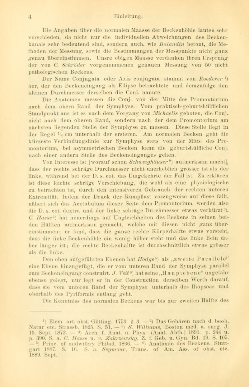 Die Angaben über die normalen Maasse der Beckenhöhle lauten sehr verschieden, da nichl nur die individuellen Abweichungen des Becken- kanals sehr bedeutend sind, sondern auch, wie Balandin betont, die Me- thoden der Messung, sowie die Bestimmungen der Messpunkte nicht ganz genau übereinstimmen. Unsre obigen Maasse verdanken ihren Ursprung der von C. Schröder vorgenommenen genauen Messung von 50 nicht pathologischen Beckens. Der Name Conjugata oder Axis conjugata stammt von Roederer1) her. der den Beckeneingang als Ellipse betrachtete und demzufolge den kleinen Durchmesser derselben die Conj. nannte. Die Anatomen messen die Conj. von der Mitte des Promontorium nach dem obern Rand der Symphyse. Vom praktisch-geburtshülfliehen Standpunkt aus ist es nach dem Vorgang von Michaelis geboten, die Conj. nicht nach dem oberen Rand, sondern nach der dem Promontorium am nächsten liegenden Stolle der Symphyse zu messen. Diese Stolle liegt in der Regel ] o uii unterhalb der ersteren. Am normalen Becken g-eht die kür/.e>te Verbindungslinie zur Symphyse stets von der Mitte des Pro- montorium, bei asymmetrischen Becken kann die geburtshülfliche Conj. nach einer andern Stelle des Beckeneinganges gehen. Von Interesse ist [worauf schon Schweighäuser2) aufmerksam macht , dass der rechte schräge Durchmesser nicht unerheblich grösser ist als der linke, während bei der 1). s. cot. das Umgekehrte der Fall ist. Zu erklären ist diese leichte schräge Verschiebung, die wohl als eine physiologische zu betrachten ist, durch den intensiveren Gebrauch der rechten unteren Extremität. Indem der Druck der Rumpflast vorzugweise auf diese fällt, nähert sich das Acetabulum dieser Seite dem Promontorium, werden also die D. s. cot. dextra und der linke schräge Durchmesser etwas verkürzt8). c. Hasse*) hat neuerdings auf Ungleichheiten des Beckens in seinen bei- den Hälften aufmerksam gemacht, welche mit diesen nicht ganz über- einstimmen; er fand, dass die ganze rechte Körperhälfte etwas vorsteht, dass die linke Beckenhöhle ein wenig höher steht und das linke Bein da- her länger ist; die rechte Beckenhälfte ist durchschnittlich etwas grösser als die linke. Den oben aufgeführten Ebenen hat Hodge6) als ..zweite Parallele eine Ebene hinzugefügt, die er vom unteren Kami der Symphyse parallel zum Beckeneingang construirt. J. Veit6) hat seine „Hauptebene ungefähr ebenso gelegt, nur legt er in i\w Construction derselben Werth darauf, dass sie vom unteren Rand der Symphyse unterhalb des Iliopsoas und oberhalb des Piriformis entlang geht. Die Kenntniss des normalen Beckens war bis zur zweiten Hallte des 1 Elem. art. obst. Götting. 17. - ■-> Das Gebären nach d. beob. Natur etc. Strassb. 1825. S. 51. - :; <s'. Williams, Boston med. a. surg. J. l:;. Sept. i ■ Iren. f. Anat. ii. Phys. (Anat. Abth.) L891. p. 244 u. Hassi n. v. Zakrzewsky, Z. f. Geb. u. Gyn. Bd. L9. S. L05. midwifery Philad. 1866. - ' Anatomie des Beckens. Stutt- 16. S. a. Seymour, kraus, of Am. Ass. of obst. etc. p. 390. i . < Princ. of garl 1—7. s. L889. Sept.