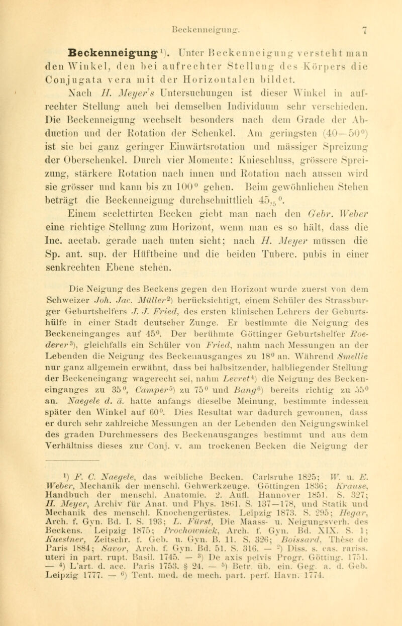 Beckenneigung1 . Unter Beckenneigung versteht man den Winkel, den bei aufrechter Stellung des Körpers die Conjugata vera mit der Borizontalen bildet. Nach //. Meyer's Untersuchungen ist dieser Winkel in auf- rechter Stellung auch bei demselben Individuum sehr verschieden. Die Beckenneigung wechselt besonders nach dem Grade der Ab- duetion und der Rotation dev Schenkel. Am geringsten (40—50° ist sie bei ganz geringer Einwärtsrotation und massiger Spreizung der Oberschenkel. Durch vier Momente: Knieschluss, grössere Sprei- zung, stärkere Rotation nach innen und Rotation nach aussen wird sie grösser und kann bis zu 100° gehen. Beim gewöhnlichen Stehen beträgt die Beckenneigung durchschnittlich 4575°. Einem seelettirten Becken gieht man nach den Gebr. Weber eine richtige Stellung- zum Horizont, wenn man es s.» hält, dass die Inc. acetab. gerade nach unten sieht; nach //. Meyer müssen die 8p. ant. sup. der Hüftbeine und die beiden Tuberc. pubis in einer senkrechten Ebene stehen. Die Neigung* des Beckens gegen den Horizont wurde zuersl von dem Schweizer Joh. Jac. Müller2) berücksichtigt, einem Schüler des Strassbur- ger Geburtshelfers ./. J. Fried, des ersten klinischen Lehrers der Geburts- hülfe in einer Stadt deutscher Zunge. Er bestimmte die Neigung des Beckeneinganges auf 45°. Der berühmte Göttinger Geburtshelfer nie- derer3), gleichfalls ein Schüler von Fried, nahm nach Messungen an der Lebenden die Neigung des Beckenausganges zu 18° an. Während Smellie nur ganz allgemein erwähnt, dass bei halbsitzender, halbliegender Stellung der Beckeneingang wagerecht sei. nahm Levret*) die Neigung des Becken- einganges zu 35°, Camper'') zu 75° und Bang6) bereits richtig zu .'>.> an. Naegele d. ä. hatte anfangs dieselbe Meinung, bestimmte indessen später den Winkel auf 60°. Dies Resultat war dadurch gewonnen, dass er durch sehr zahlreiche Messungen an der Lebenden den Neigungswinkel des graden Durchmessers des Beckenausganges bestimmt und aus dem Verhältniss dieses zur Conj. v. am trockenen Becken die Neigung der l) F. C. Naegele, das weibliche Becken. Carlsruhe 1825; W. u. /•.'. Weber, Mechanik der menschl. Gehwerkzeuge. Göttingen 1836; Krause, Handbuch der menschl. Anatomie. 2. Anil. Hannover 1851. S. 327; IL Meyer, Archiv für Anat. und Phys. 1861. S. 137—178, und Statik und Mechanik des menschl. Knochengerüstes. Leipzig 1873. S. 295; Hegar, Arch. f. Gyn. Bd. I. S. 193; L. Fürst, Die Maass- u. Neigungsverh. des Beckens. Leipzig 1875; Prochoumick, Arch. f. Gyn, Bd. XIX. s. I; Kuestner, Zeitschr. f. Geb. u. Gyn. B. 11. S. 326; /:<>iss<ir</. These de Paris 1884; Savor, Arch. f. (An.*Bd. 51. S. 316. — - Diss. s. cas. rariss. uteri in park rupt. Basil. 1745. — :; De axi> pelvis Progr. Götting. 1751. — 4) L'art. d. acc. Paris 17:>.;. § 24. — 5) Betr üb. ein. Geg. a. d. Geb. Leipzig 1777. — ,; Tent. med. de mech. part. perf. Havn. 1774.