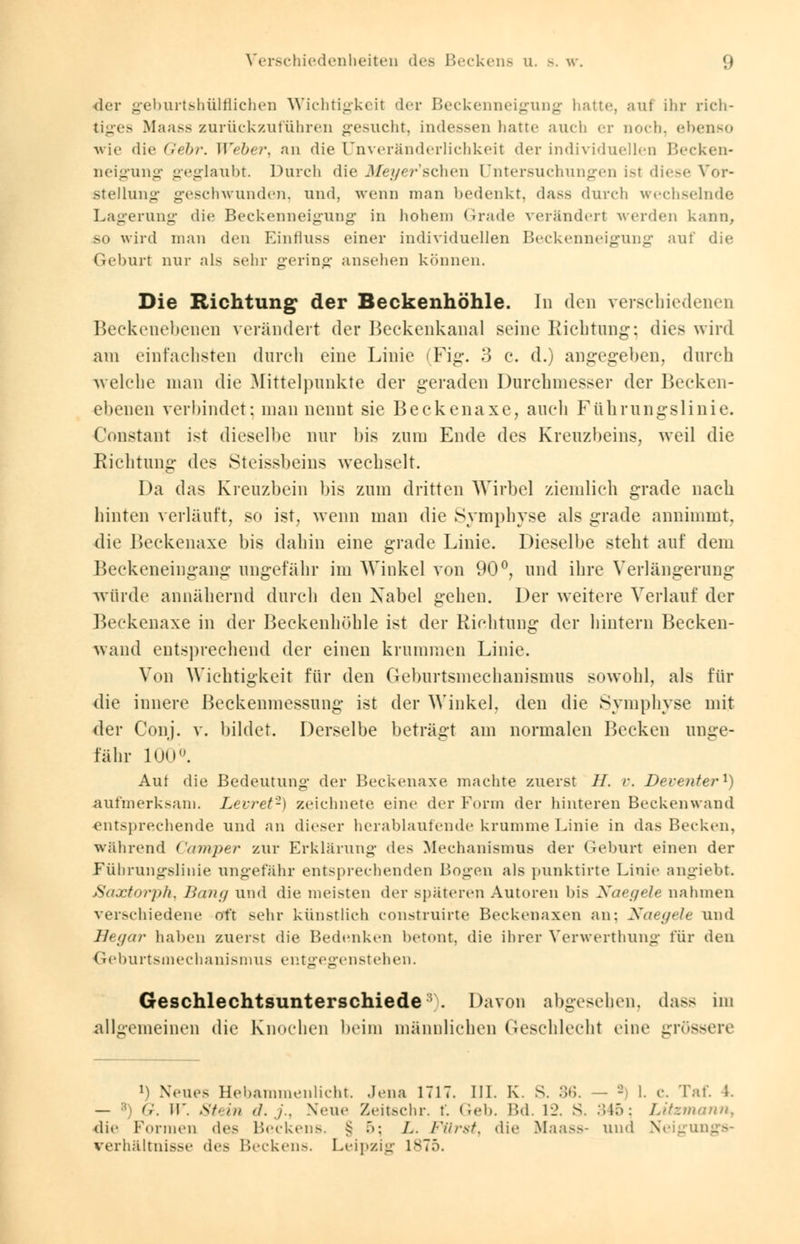 der geburtshülfiichen Wichtigkeil der Beckenneigung hatte, auf ihr rich- tiges Maass zurückzuführen gesucht, indessen hatte auch er noch, ebenso wie die Gebr. Weber, an die Unveränderlichkeit der individuellen Becken- neigung geglaubt. Durch die Meyer'schen Untersuchungen ist diese Vor- stellung geschwunden, und, wenn man bedenkt, dass durch wechselnde Lagerung die Beckenneigung in hohem Grade verändert werden kann, >o wird man den Einfluss einer individuellen Beckenneigung auf die Geburt nur als sehr gering ansehen können. Die Richtung der Beckenhöhle. In den verschiedenen Beckenebenen verändert der Beckenkanal seine Richtung; dies wird am einfachsten durch eine Linie (Fig. 3 c. d.) angegeben, durch welche man die Mittelpunkte der geraden Durchmesser der Becken- ebenen verbindet: man nennt sie Beckenaxe, auch Führungslinie. Constant ist dieselbe nur bis zum Ende des Kreuzbeins, weil die Richtung des Steissbeins wechselt. Da das Kreuzbein bis zum dritten Wirbel ziemlich grade nach hinten verläuft, so ist, wenn man die Symphyse als grade annimmt. die Beckenaxe bis dahin eine grade Linie. Dieselbe steht auf dem Beckeneingang ungefähr im Winkel von 90°, und ihre Verlängerung würde annähernd durch den Xabel gehen. Der weitere Verlauf der Beckenaxe in der Beckenhöhle ist der Richtung der hintern Becken- wand entsprechend der einen krummen Linie. Von Wichtigkeit für den Geburtsmechanismus sowohl, als für die innere Beckenmessung ist der Winkel, den die Symphyse mit der Conj. v. bildet. Derselbe beträgt am normalen Becken unge- fähr 100°. Auf die Bedeutung der Beckenaxe machte zuerst IL r. Deventer1) aufmerksam. Levret2) zeichnete eine der Form der hinteren Beckenwand entsprechende und an dieser herablaufende krumme Linie in das Becken, während Camper zur Erklärung des Mechanismus der Geburt einen der Fübrungslinie ungefähr entsprechenden Bogen als punktirte Linie angiebt JSaxtorph, Bang und die meisten der späteren Autoren bis Xaegele nahmen verschiedene oft sehr künstlich construirte Beckenaxen an: Xaegele und Begar haben zuerst die Bedenken betont, die ihrer Verwerthung für den Geburtsmechanjsmus entgegenstehen. Geschlechtsunterschiede'' . Davon abgesehen, dass im allgemeinen die Knochen beim männlichen Geschlecht eine grössere *) Neues Hebammenlicht Jena 1717. III. K. s. 36. - - 1. c. Taf. L. — B) <;. W. Stein d. ./.. Neue Zeitschr. f. Geb. Bd. 12. S. 345; Lüzmann, die Forineu de- Beckens. § >: L. Fürst, die Maass- und Neigungs- verhältnisse des Beckens. Leipzig is7.v