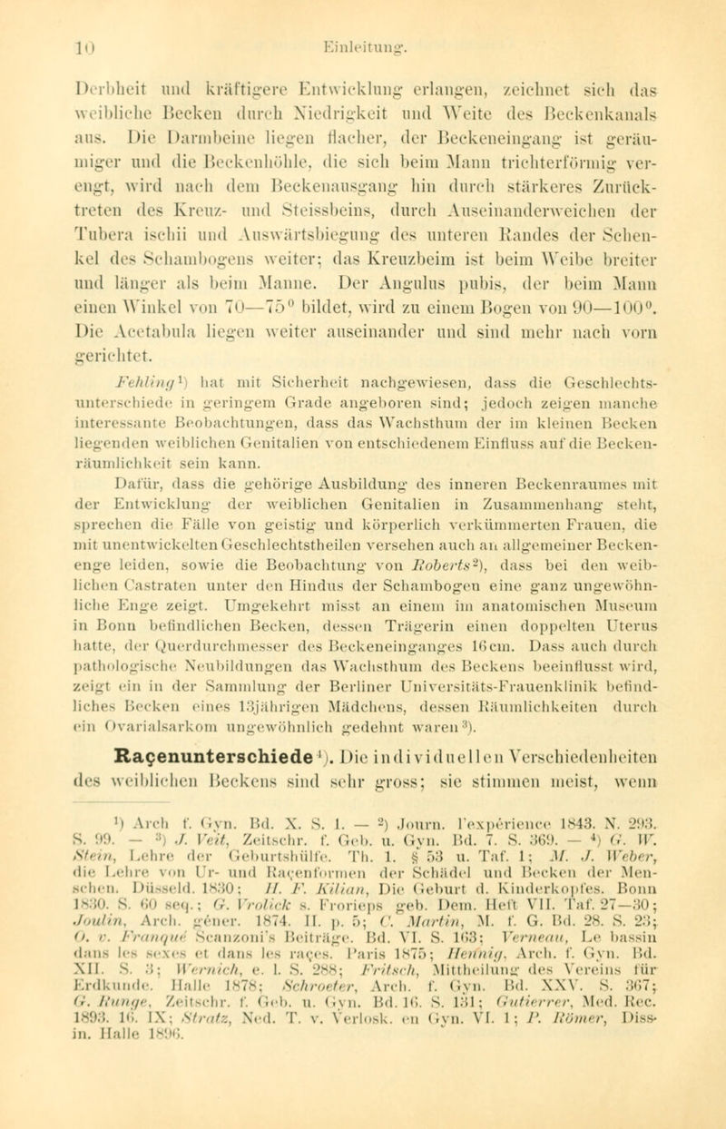 Derbheit und kräftigere Entwicklung erlangen, zeichnet sich das weibliche Becken durch Niedrigkeit und Weite des Beckenkanals aus. Die Darmbeine liegen flacher, der Beckeneingang ist geräu- miger und die Beckenhöhle, die sieh beim Mann trichterförmig ver- engt, wird nach dein Beckenausgang hin durch stärkeres Zurück- treten des Kreuz- und Steissbeins, durch Auseinanderweichen der Tubera ischii und Auswärtsbiegung des unteren Randes der Schen- kel des Schambogens weiter: das Kreuzbeim ist heim Weibe breiter und länger als heim Manne. Der Angulus pubis, der heim Mann einen Winkel von T<>—75° bildet, wird zu einem Bogen von (.>»i—100°. Die Acetabula liegen weiter auseinander und sind mehr nach vorn gerichtet. Fehling* hat mit Sicherheit nachgewiesen, dass die Geschlechts- unterschiede in geringem Grade angeboren sind; jedoch zeigen manche interessante Beobachtungen, dass das Wachsthum der im kleinen Becken liegenden weiblichen Genitalien von entschiedenem Einfluss auf die Becken- räumlichkeit sein kann. Dafür, dass die gehörige Ausbildung des inneren Beckenraumes mit der Entwicklung der weiblichen Genitalien in Zusammenhang steht, sprechen die Fälle von geistig und körperlich verkümmerten Frauen, die mit unentwickelten (reschlechtstheilei) versehen auch an allgemeiner Becken- enge leiden, sowie die Beobachtung von Roberts2), das> bei den weib- lichen Castraten unter den Hindns der Schambogen eine ganz ungewöhn- liche Enge zeigt. Umgekehrt misst an einem im anatomischen Museum in Bonn befindlichen Becken, dessen Trägerin einen doppelten Utems hatte, der Querdurchmesser des Beckeneinganges 16ein. Dass auch durch pathologische Neubildungen das Wachsthum des Beckens beeinflussl wird, zeigt ''in in der Sammlung der Berliner Universitäts-Frauenklinik befind- liches Becken eines L3jährigen Mädchens, dessen Räumlichkeiten durch ein Ovarialsarkom ungewöhnlich gedehnt waren1). Racenunterschiede ' i. Die individuellen Verschiedenheiten des weiblichen Beckens sind sehr gross: sie stimmen meist, wenn h Arch r. Gyn. Bd. X. s. l. — -') Journ. l'experience 1843. X. 293. S. 99. /. Veit, Zeitschr. f. Geb. u. Gyn. Bd. 7. S. 369. 4< G. W. Stein, Lehre der Geburtshülfe. Th. 1. § .>:; u. Tai'. 1: M. -I. Weber, die Lehre von ir- und Racenformen der Schädel und Becken >\r\- Men- schern Düsseid. 1830; //. /•'. Kilian, Die Geburl d. Kinderkqpfes. Bonn 1830. s. »in seq.; G. Vrolick s. Frorieps geb. Dem. Heft VII. Taf. 27- 30; Joulin, Arch. gener. L874. II. p. 5; C. Martin, M. f. G. Bd. 2s. S. 23; O. v. Franquä Scanzoni's Beiträge. Bd. VI. S. L63; Verneau, Le bassin dans les sex es el dans lea races. Paris 1875; Herfnig, Arch. f. Gyn. \\d. XII. s. :;: Wernich, e. 1. S. 288; Fritsch, Mittheilun« des Vereins für Erdkunde. Balle 1878; Schroeter, Arch. f. Gyn. VM. XXV. S. 367; G. Runge, Zeitschr. f. Geb. n. Gyn. Bd. 16. S. L31; Gutierrer, Med. Rec. 1893. 16. IX: Stratz, Ned. T. v. Verlosk. en Gyn. VI. L; /'. Römer, Diss- in. Halle 1896.