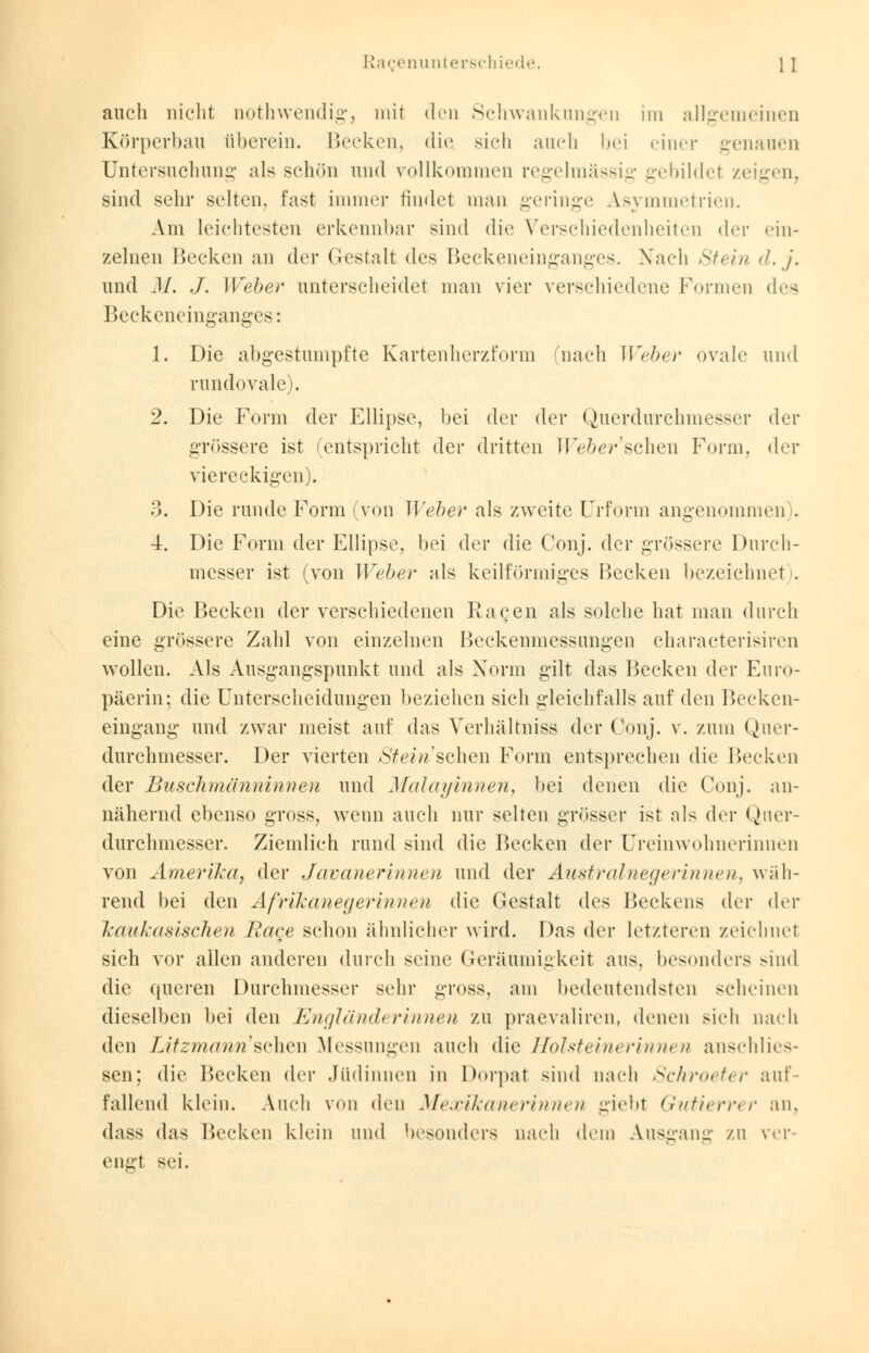 auch nicht nothwendig, mit den Schwankungen im allgemeinen Körperbau liberein. Becken, die sich auch bei einer genauen Untersuchung als schön und vollkommen regelmässig gebildet zeigen, sind sehr selten, fast immer findet man geringe Asymmetrien. Am leichtesten erkennbar sind die Verschiedenheiten der ein- zelnen Becken an der Gestalt des Beckeneinganges. Nach Stein d.j. und M. J. Weber unterscheidet man vier verschiedene Formen des Beckeneinganges: 1. Die abgestumpfte Kartenherzform nach Weber ovale und rundovale). 2. Die Form der Ellipse, bei der der Querdurchmesser der grössere ist (entspricht der dritten Weber'scheiß Form, der viereckigen). 3. Die runde Form 'von Weber als zweite Urform angenommen . 4. Die Form der Ellipse, bei der die Conj. der grössere Durch- messer ist (von Weber als keilförmiges Becken bezeichnet . Die Becken der verschiedenen Ragen als solche hat man durch eine grössere Zahl von einzelnen Beckenmessungen characterisiren wollen. Als Ausgangspunkt und als Norm gilt das Becken der Euro- päerin; die Unterscheidungen beziehen sich gleichfalls auf den Becken- eingang und zwar meist auf das Verhältniss der Conj. v. zum Quer- durchmesser. Der vierten Stein sehen Form entsprechen die Becken der Buschmänninnen und Malayinnen, bei denen die Conj. an- nähernd ebenso gross, wenn auch nur selten grösser ist als der Quer- durchmesser. Ziemlich rund sind die Recken der Ureinwohnerinnen von Amerika, der Javanerinnen und der Australnegerinne?i, wäh- rend bei den Afrikanegerinnen die Gestalt des Beckens der der kaukasischen Rage schon ähnlicher wird. Das der letzteren zeichnet sich vor allen anderen durch seine Geräumigkeit aus, besonders sind die (liieren Durchmesser sehr gross, am bedeutendsten scheinen dieselben bei den Engländerinnen zu praevaliren, denen sich nach den Litzmann1 sehen Messungen auch die Holsteinerinnen anschlies- sen; die Becken der Jüdinnen in Dorpat sind nach Schroeter auf- fallend klein. Auch von den Metcikanerinnen giebt Gutierrer an, dasN das Becken klein und besonders nach dem Ausgang zu ver-