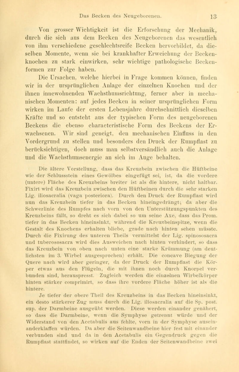 Von grosser Wichtigkeit ist die Erforschung der Mechanik, durch die sich aus dem Hecken des Neugeborenen das wesentlich von ihm verschiedene geschlechtsreife Hecken hervorbildet3 da die- selben Momente, wenn sie bei krankhafter Erweichung der Becken- knochen zu stark einwirken, sehr wichtige pathologische Becken- formen zur Folge haben. Die Ursachen, welche hierbei in Frage kommen können, linden wir in der ursprünglichen Anlage der einzelnen Knochen und der ihnen innewohnenden Wachsthumsrichtung, ferner aber in mecha- nischen Momenten: auf jedes Becken in seiner ursprünglichen Form wirken im Laufe der ersten Lebensjahre durchschnittlich dieselben Kräfte und so entsteht aus der typischen Form des neugeborenen Beckens die ebenso characteristische Form des Beckens der Er- wachsenen. Wir sind geneigt, den mechanischen Einfluss in den Vordergrund zu stellen und besonders den Druck der Rumpflast zu berücksichtigen, doch muss man selbstversändlich auch die Anlage und die Wachsthumsenergie an sich im Auge behalten. Die ältere Vorstellung, dass das Kreuzbein zwischen die Hüftbeine wie der Schlussstein eines Gewölbes eingefügt sei, ist, da die vordere (untere) Fläche des Kreuzbeins breiter ist als die hintere, nicht haltbar. Fixirt wird das Kreuzbein zwischen den Hüftbeinen durch die sehr starken Lig. iliosacralia (vaga posteriora). Durch den Druck der Rumpflast wird nun das Kreuzbein tiefer in das Becken hineingedrängt; da aber die Schwerlinie des Rumpfes nach vorn von den Unterstützungspunkten des Kreuzbeins fällt, so dreht es sich dabei so um seine Axe. dass das Prom. tiefer in das Becken hineinsinkt, während die Kreuzbeinspitze, wenn die Gestalt des Knochens erhalten bliebe, grade nach hinten sehen müs Durch die Fixirung des unteren Theils vermittelst der Lig. spinososacra und tuberososacra wird dies Ausweichen nach hinten verhindert, so dass das Kreuzbein von oben nach unten eine starke Krümmung (am deut- lichsten im :;. Wirbel ausgesprochen) erhält. Die coneave Biegung der Quere nach wird aber geringer, da der Druck der Rumpflast die Kör- per etwas aus den Flügeln, die mit ihnen noch durch Knorpel ver- bunden sind, herauspresse Zugleich werden die einzelnen Wirbelkörper hinten stärker comprimirt, SO dass ihre vordere Fläche höher ist als die hintere. Je tiefer der obere Theil des Kreuzbeins in das Becken hineinsinkt, ein desto stärkerer Zug inu>s durch die Lig. iliosacralia auf die Sp. ; SUp. der Darmbeine ausgeübl werden. Diese werden einander genähert, so dass die Darmbeine, wenn die Symphyse getrennl würde und der Widerstand von den Acetabulis aus fehlte, vorn in der Symphyse ausein- anderklaffen würden. Da aber die Seitenwandbeine hier fest mit einander verbunden sind und da in den Acetabulis ein Gegendruck gegen die Rumpflasl .stattfindet. SO wirken auf die faulen «1er Seitenwandbeine zwei