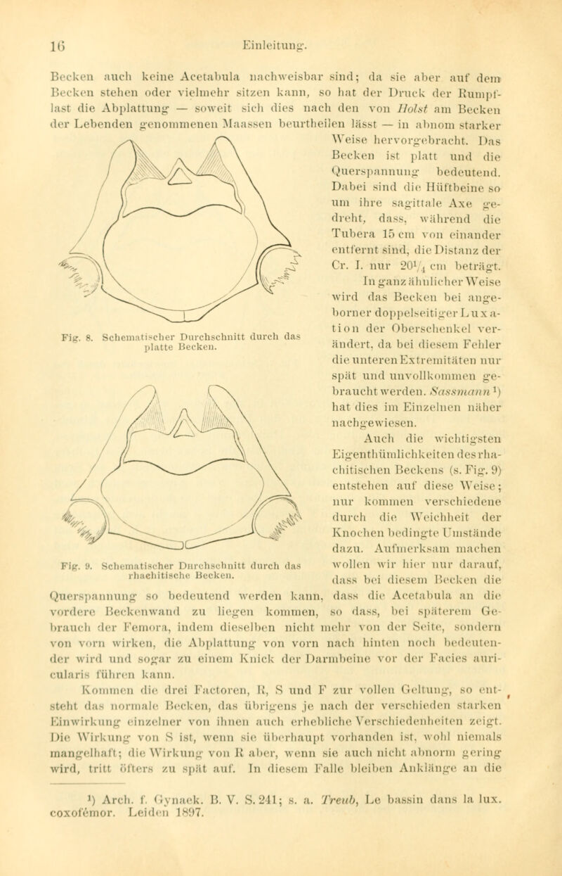 Fig. B. Schematischer Durchschnitt durch das platte Becken. Becken auch keine Acetabnla nachweisbar sind; da Bie aber auf dem Becken stellen oder vielmehr sitzen kann, so hat der Druck der Rumpf- last die Abplattung — soweit sich dies nach den von Holst am Becken der Lebenden genommenen Maassen beurtheilen lässt — in abnom starker Weise hervorgebracht. Das Becken ist platt und die Querspannung bedeutend. Dabei sind die Hüftbeine so um ihre sagittale Axe ge- dreht, dass, während die Tubera lö cm von einander entfernt sind, die Distanz der Cr. I. nur 201 , cm beträgt, [n ganz ähnlicher Weise wird das Becken bei ange- borner doppelseitiger Luxa- tion der Oberschenkel ver- ändert, da bei diesem Fehler die unteren Extremitäten nur spät und unvollkommen ge- brauchtwerden. Sassmann l) hat dies im Einzelnen näher nachgewiesen. Auch die wichtigsten Eigenthümlichkeiten des rha- chitischen Beckens (s. Fig. 9) entstehen auf diese Weise ; nur kommen verschiedene durch die Weichheit der Knochen bedingte Umstände dazu. Aufmerksam machen wollen wir hier nur darauf, dass bei diesem Becken die dass die Acetabnla an die so dass, bei späterem Ge von der Seile, sondern hinten noch bedeuten- ichematischer Durchschnitt durch das rhaehitische Becken. Querspannung so bedeutend werden kann vordere Beckenwand zu liegen kommen, brauch der Femora, indem dieselben nicht mehr von vorn wirken, die Abplattung von vorn nacl der wird und sogar zu einem Knick der Darmbeine vor der Facies auri- cularifi führen kann. Kommen die drei Factoren, l>, S und F zur vollen Geltung, so ent- steh! das normale Becken, das übrigens je nach der verschieden starken Einwirkung einzelner von ihnen auch erhebliche Verschiedenheiten zeigt. Die Wirkung von s ist, wenn sie überhaupt vorhanden ist. wohl niemals mangelhaft; die Wirkung von B aber, wenn sie auch nicht abnorm gering wird, tritt öfters zu späl auf. In diesem Lalle bleiben Anklänge an die J) Arch. t Gynaek. B. V. S.241; s. a. ZVewö, Le bassin dans la lux. coxofemor. Leiden 1897.