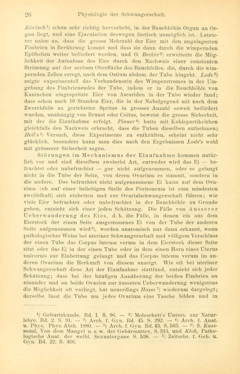Kiwisch1) schon sehr richtig hervorhebt, in der Baachhöhle Organ an Or- gan liegt, und eine Ejaculation deswegen factisch unmöglich ist. Letzte- rer nahm an, dass die grosse Mehrzahl der Hier mit den angelagerten Fimbrien in Berührung kommt und dass sie dann durch die wimpernden Epithelien weiter befördert werden, und 0. Becker'1 erweiterte die Mög- lichkeit der Aufnahme des Eies durch den Nachweis einer constanten Strömung auf der serösen Oberfläche des Bauchfelles, die, durch die wim- pernden Zellen erregt, nach dem Ostium abdom. der Tube hingeht. Lode3) zeigte experimentell das Vorhandensein des Wimperstromes in der Um- gebung de- Fimbrienendes der Tube, indem er in die Bauchhöhle von Kaninchen eingespritzte Eier von Ascariden in der Tube wieder fand; dass schon nach 10 Stunden Eier, die in der Nabelgegend mit nach dem Zwerchfelle zu gerichteter Spritze in grosser Anzahl soweit befördert wurden, unahängig von Brunst oder Coitus, beweist die grosse Sicherheit, mit der die Eiaufnahme erfolgt, rinner4) hatte mit Kohlepartikelchen gleichfalls den Nachweis erbracht, dass die Tuben dieselben aufnehmen; HeiVs5 Versuch, diese Experimente zu entkräften, scheint nicht sehr glück lieh, besonders kann man dies nach den Ergeltnissen Lode's wohl mit grösserer Sicherheit sagen. Störungen im Mechanismus der Eiaufnahme kommen natür- lich vor und sind dieselben zweierlei Art, entweder wird das Ei — be- fruchtet oder unbefruchtet — gar nicht aufgenommen, oder es gelangt nicht in die Tube der Seite, von deren Ovarium es stammt, sondern in die andere. Das befruchtet nicht aufgenommene Ei kann auf dem Ova- rium (ob auf einer beliebigen Stelle des Peritoneum ist zum mindesten Zweifelhaft) sich einbetten und zur Ovarialschwangerschaft führen; wie viele Eier befruchtet oder unbefruchtet in der Bauchhöhle zu Grunde gehen, entzieht sich einer jeden Schätzung. Die Fälle von äusserer Uebe r Wanderung des Eies. d.h. die Fälle, in denen ein aus dem Eierstock der einen Seite ausgestossenes Ei von der Tube der anderen Seite aufgenommen wird6), werden anatomisch nur dann erkannt, wenn pathologischer Weise; bei uteriner Schwangerschaft und völligem Verschluss der einen Tube das Corpus luteum verum in dem Eierstock dieser Seite sitzt oder das Ei in der einen Tube oder in dem einen Born eines (JterUS unicornis zur Einbettung gelangt und das Corpus luteum verum im an- deren Ovarium die Herkunft von diesem anzeigt. Wie oft bei uteriner Schwangerschaft dies«- Art der Eiaufnahme stattfand, entzieht sich jeder Schätzung; dass bei der häufigen Annäherung der beiden Fimbrien an einander und an beide Ovarien zur äusseren Ueb er Wanderung wenigstens dir Möglichkeil oft vorliegt, hat neuerdings /lasse '•) wiederum dargelegt; derselbe läSSl die Tube um jedes Ovarium eine Tasche bilden und in ') Geburtskunde. Bd. I. S. 96. — *) Moleschott's Unters, zur Natur* lehre. Bd. 2. S. 91, - 8 Arch. f. Gyn. Bd. 15. S. 292. - ' Arch. f. Anat. u. Phys. Phys.Abth. L880. - ) Arch. f. Gyn. Bd.43. S.503. - ' S. Kuss- maul, Von dem Mangel u. s. w. der Gebärmutter, S.313, und Klob, Patho- logische Auai. der weibl. Sexualorgane s. 538. — 7) Zeitschr. f. Geb. u. Gyn. Bd. 22. S. 106.