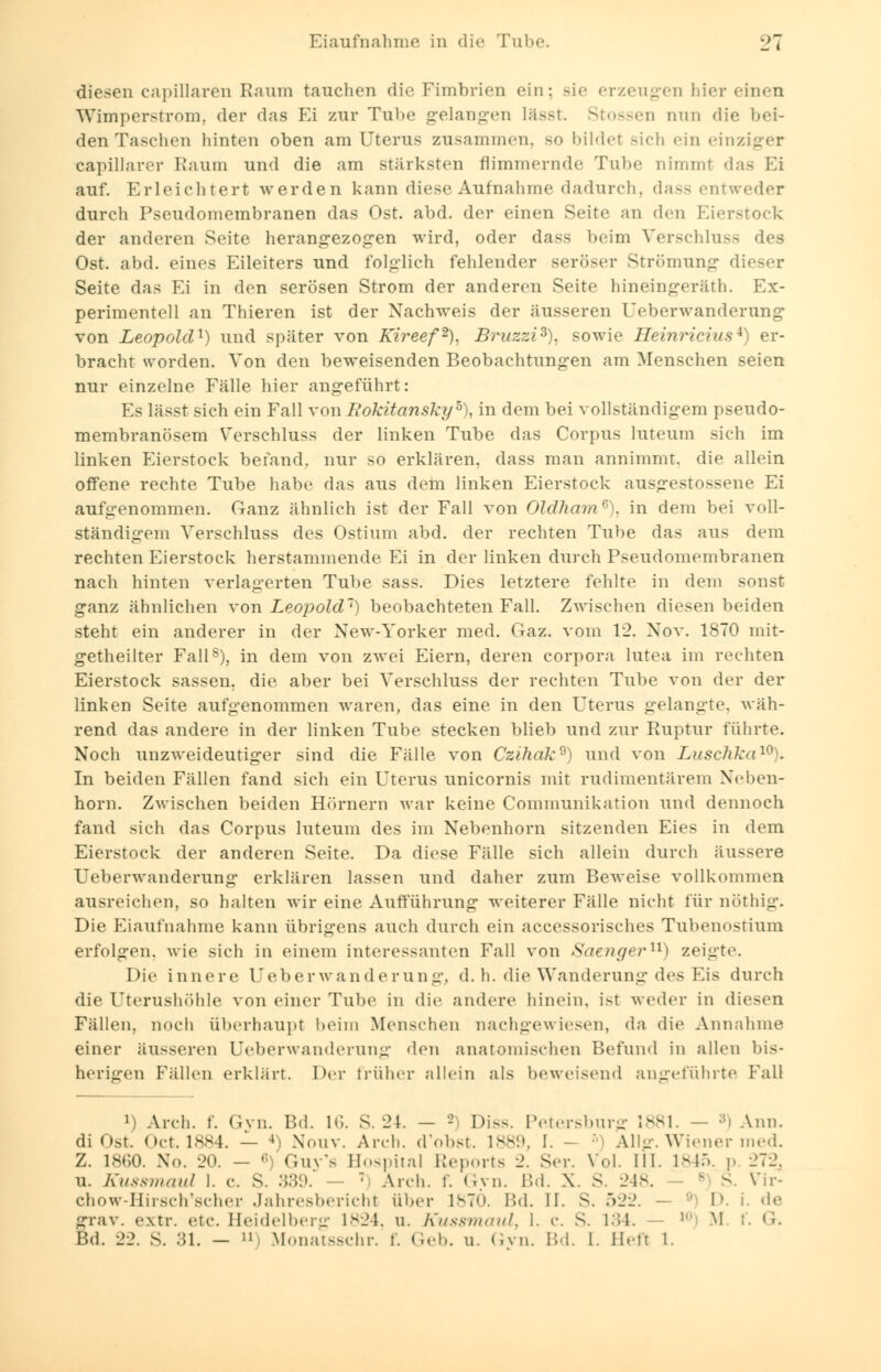 diesen capillaren Kanin tauchen die Fimbrien ein: Bie erzeugen hier einen Wimper ström, der das Ei zur Tube gelangen lässt. Stossen nun die bei- den Taschen hinten oben am Uterus zusammen, so bildet sich ein einziger capillarer Kaum und die am stärksten flimmernde Tube nimmt das Ei auf. Erleichtert werden kann diese Aufnahme dadurch, dasa entweder durch Pseudomembranen das Ost. abd. der einen Seite an den Eierstock der anderen Seite herangezogen wird, oder dass beim Verschluss des Ost. abd. eines Eileiters und folglich fehlender seröser Strömung dieser Seite das Ei in den serösen Strom der anderen Seite hineingerät!!. Ex- perimentell an Thieren ist der Nachweis der äusseren Ueberwanderung von Leopold1) und später von Kireef2). Bruzzi3), sowie Heinricius*) er- bracht worden. Von den beweisenden Beobachtungen am Menschen seien nur einzelne Fälle hier angeführt: Es lässt sich ein Fall von Rokitansky5), in dem bei vollständigem pseudo- membranösem Verschluss der linken Tube das Corpus luteum sich im linken Eierstock befand, nur so erklären, dass man annimmt, die allein offene rechte Tube habe das aus dem linken Eierstock ausgestossene Ei aufgenommen. Ganz ähnlich ist der Fall von OldhamG). in dem bei voll- ständigem Verschluss des Ostium abd. der rechten Tube das aus dem rechten Eierstock herstammende Ei in der linken durch Pseudomembranen nach hinten verlagerten Tube sass. Dies letztere fehlte in dem sonst ganz ähnlichen von Leopold1) beobachteten Fall. Zwischen diesen beiden steht ein anderer in der New-Yorker med. Gaz. vom 12. Nov. 1870 mit- getheilter Fall8), in dem von zwei Eiern, deren corpora lutea im rechten Eierstock sassen. die aber bei Verschluss der rechten Tube von der der linken Seite aufgenommen waren, das eine in den Uterus gelangte, wäh- rend das andere in der linken Tube stecken blieb und zur Ruptur führte. Noch unzweideutiger sind die Fälle von CzihakQ) und von Luschka10), In beiden Fällen fand sich ein Uterus unicornis mit rudimentärem Neben- horn. Zwischen beiden Hörnern war keine Communikation und dennoch fand sich das Corpus luteum des im Nebenhorn sitzenden Eies in dem Eierstock der anderen Seite. Da diese Fälle sich allein durch äussere Ueberwanderung erklären lassen und daher zum Beweise vollkommen ausreichen, so halten wir eine Aufführung weiterer Fälle nicht für nöthig. Die Eiaufnahme kann übrigens auch durch ein accessorisches Tubenostium erfolgen, wie sich in einem interessanten Fall von Saengeru) zeigte. Die innere Ueberwanderung. d. h. die Wanderung des Eis durch die Uterushöhle von einer Tube in die andere hinein, ist weder in diesen Fällen, noch überhaupt beim Menschen nachgewiesen, da die Annahme einer äusseren Ueberwanderung den anatomischen Befund in allen bis- her früher allein als beweisend angeführte Fall J) Arch. f. Gyn. Bd. 16. S. 24. — 2) Diss. Petersburg 1881. — s) Ann. di Ost. Oct.1884. — 4 Nouv. Arch. d'obst. 1889, I. - •' Allg. Wiener med. Z. 1860. No. 20. — 6) Guy's Hospital Reports 2. Sc-. Vol. III. 1845. p 272, u. Kussmaul I. c. S. 339. — ' Arch. f. Gvn. Bd. X. S. 248. E S. Vir- chow-Hirsch'scher Jahresbericht über 1870. Bd. II. S. 522. - 1>. i. de irrav. extr. etc. Heidelberg L824, u. Kussmaul, l. c. S. 134. M t*. G. Bd. 22. S. 31. - » Monatsschr. f. Geb. u. Gvn. Bd. I. Hefl l.