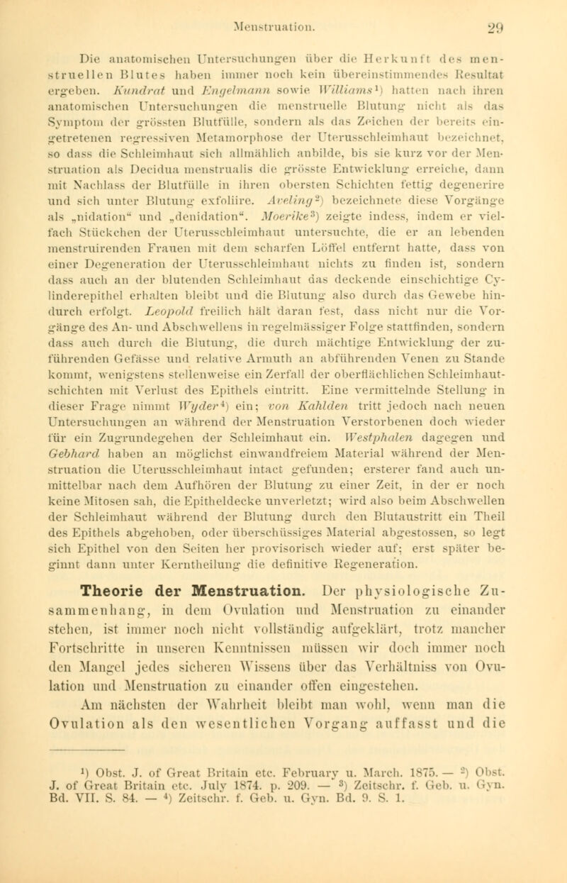 Die anatomischen Untersuchungen über die Herkunft des men- struellen Blutes haben immer noch kein übereinstimmendes Resultat ergeben. Kundrat und Engelmann sowie Williams1) hatten nach ihren anatomischen Untersuchungen die menstruelle Blutung nicht als das Symptom der grössten Blutfülle, sondern als das Zeichen der bereits ein- getretenen regressiven Metamorphose der Uterusschleimhaut bezeichnet, so dass die Schleimhaut sich allmählich anbilde, bis sie kurz vor der Men- struation als Decidua menstrualis die grösste Entwicklung erreiche, dann mit Nachlass der Blutfülle in ihren obersten Schichten fettig degenerire und sich unter Blutung exfoliire. AveMng2 bezeichnete diese Vorgänge als „nidation und „denidation. Moerike?>) zeigte indess, indem er viel- fach Stückchen der Uterusschleimhaut untersuchte, die er an lebenden menstruirenden Frauen mit dem scharfen Löffel entfernt hatte, dass von einer Degeneration der Uterusschleimhaut nichts zu finden ist, sondern dass auch an der blutenden Schleimhaut das deckende einschichtige Cy- linderepithel erhalten bleibt und die Blutung also durch das Gewebe hin- durch erfolgt. Leopohl freilich hält daran fest, dass nicht nur die Vor- gänge des An- und Abschwellens in regelmässiger Folge stattlinden, sondern da-- auch durch die Blutung, die durch mächtige Entwicklung der zu- führenden Gelasse und relative Armuth an abführenden Venen zu Stande kommt, wenigstens -teilenweise ein Zerfall der oberflächlichen Schleimhaut- schichten mit Verlust des Epithels eintritt. Eine vermittelnde Stellung in dieser Frage nimmt Wyder^i ein: von Kahlden tritt jedoch nach neuen Untersuchungen an während der Menstruation Verstorbenen doch wieder für ein Zugrundegehen der Schleimhaut ein. Westphalen dagegen und Gebhard halten an möglichst einwandfreiem Material während der Men- struation die Uterusschleimhaut intact gefunden; ersterer fand auch un- mittelbar nach dem Aufhören der Blutung zu einer Zeit, in der er noch keine Mitosen sah, die Epitheldecke unverletzt; wird also beim Abschwellen der Schleimhaut während der Blutung durch den Blutaustritt ein Theil des Epithels abgehoben, oder überschüssiges Material abgestossen, so legt sich Epithel von den Seiten her provisorisch wieder auf: erst später be- ginnt dann unter Kerntheilung die definitive Regeneration. Theorie der Menstruation. Der physiologische Zu- sammenhang, in dein Ovulation und Menstruation zu einander stellen, ist immer noch nicht vollständig aufgeklärt, trotz, mancher Fortschritte in unseren Kenntnissen müssen wir doch immer noch den Mangel jedes sicheren Wissens über das Verhältniss von Ovu- lation und Menstruation zu einander offen eingestehen. Am nächsten der Wahrheit bleibt man wohl, wenn man die Ovulation als den wesentlichen Vorgang auffasst und die M Obst. J. of Great Britain etc. February u. March. 1875. - - l J. of Great Britain etc. July 1874. p. 209. —3) Zeitschr. f. Geb. u. Gyn. Bd. Vir. S. 84. — 4) Zeitschr. t. Geb. u. Gyn. Bd. 9. S. L.