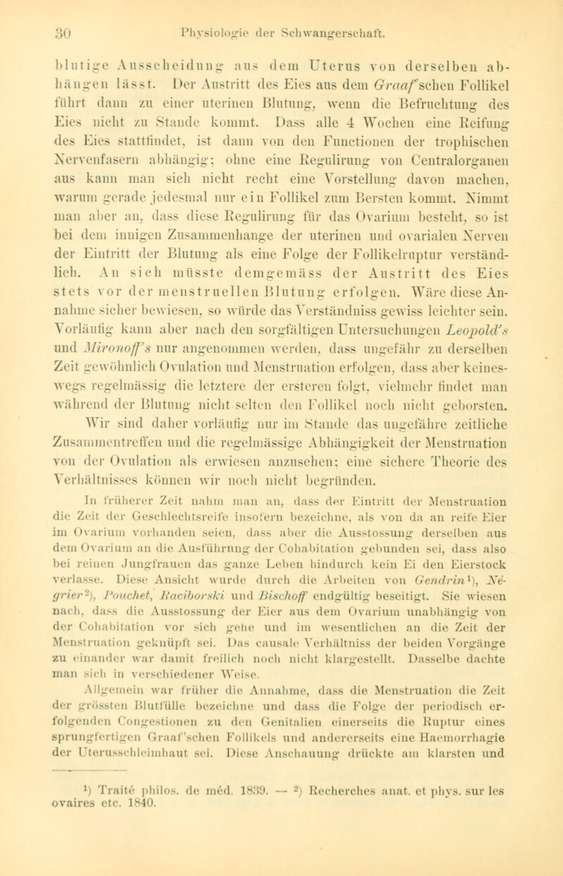 blutige Ausscheidung aus dem Uterus von derselben ab- hängen lässt. Der Austritt des Eies aus dem Graafseihen Follikel führt dann zu einer uterinen Blutung, wenn die Befruchtung des Eies nicht zu Stande kommt. Dass alle 4 Wochen eine Reifung des Eies stattfindet, ist dann von den Functionen der trophischen Nervenfasern abhängig; ohne eine Regulirung von Oentralorganen aus kann man sieh nicht recht eine Vorstellung davon machen, warum gerade jedesmal nur ein Follikel zum Bersten kommt. Nimmt man aber an, dass diese Regulirung für das Ovarium besteht, so ist bei dem innigen Zusammenhange der uterinen und ovarialen Nerven der Eintritt der Blutung als eine Folge der Follikelruptur verständ- lich. An sich miisste demgemäss der Austritt des Eies stets vor der menstruellen Blutung erfolgen. Wäre diese An- nahme sicher bewiesen, so würde das Verständnis gewiss leichter sein. Vorläufig kann alter nach den sorgfältigen Untersuchungen Leopold's und Mironoff's nur angenommen werden, dass ungefähr zu derselben Zeit gewöhnlich Ovulation und Menstruation erfolgen, dass aber keines- wegs regelmässig die letztere der ersteren folgt, vielmehr findet man während der Blutung nicht selten den Follikel noch nicht geborsten. Wir sind daher vorläufig nur im Stande das ungefähre zeitliche Zusammentreffen und die regelmässige Abhängigkeit der Menstruation von der Ovulation als erwiesen anzusehen: eine sichere Theorie des Verhältnisses können wir noch nicht begründen. In früherer Zeit nahm man an, dass der Eintritt der Menstruation die Zeit der Geschlechtsreife insofern bezeichne, als von da an reife Eier im Ovarium vorhanden seien, dass aber die Ausstossung derselben aus dein Ovarium an die Ausführung der Cohabitation gebunden sei, dass also bei reinen Jungfrauen das ganze Leben hindurch kein Ei den Eierstock verlasse. Diese Ansicht wurde durch die Arbeiten von Gendrin1^ N6- fjr'n-r- . Pouchet, Raciborski und BiscTioff endgültig beseitigt. Sie wiesen nach, dass die Ausstossung der Eier aus dem Ovarium unabhängig von der Cohabitation vor sich gehe und im wesentlichen an die Zeit der Menstruation geknüpft sei. Das causale Verhältniss der Weiden Vorgänge zu einander war damit freilich noch nicht klargestellt. Dasselbe dachte man sich in verschiedener Weise Allgemein war früher die Annahme, dass die Menstruation die Zeit der grössten Blutfülle bezeichne und dass die Folge der periodisch er- folgenden Congestionen zu den Genitalien einerseits die Ruptur eines sprungfertigen Graafschen Follikels und andererseits eine Baemorrhagie der [Jterusschleimhaut sei. Diese Anschauung drückte am klarsten und 1 Tratte* philo-, de med. ls:'■'.». - - kecherches anal, et ]»h\>. sur lefl ovaires etc. 1840.