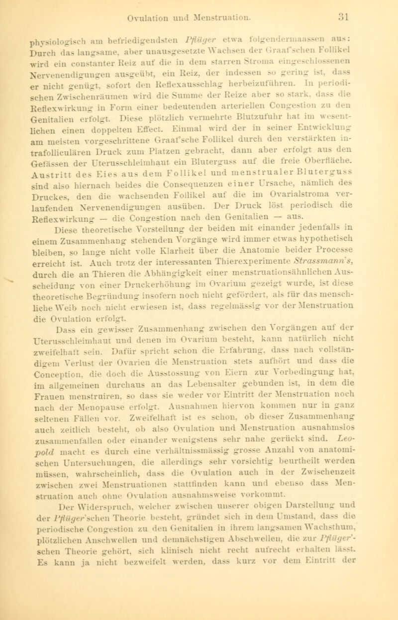 (Ovulation and Menstruati .»1 am befri< - sten Pflü< - äsen aus: Durch das langsame, aber unausgesetzte Wa - r Graafschen Follikel wird ein constanter Beiz auf die in dem starren Stroma aen Nervenendigungen ausg der Lnd< ssen so g er nicht genüg - n Reflexaussc _ arbeizuführen. In Bchen Zwischenräumen wird die Summe der Reiz« - die Reflexwirkung in Form einer bedeutenden arterielle! Genitalien erfolgt. D - tzlich vermehrte Blutzufuhr hat im liehen einen Einmal wird der in seiner Entwickle _ am meisten vorgeschrittene G: s Follikel durch den verstärkten in- torafolliculären Druck zum Platzen gebracht, dann aber erfolgt aus den Gelassen der Uterusschleimhaut ein Blul _ ss auf die frei« che. Austritt - ns dem Follikel und menstrualer Bluterguss sind also hiernach beides die Consequenzen einer Ursache, nämlich des Druckes, den die wachsenden Follikel auf die im Ovarialstroma ver- laufenden Nervenendigungen ausüben. Der Druck löst periodisch die Reflexwirkung — die Congestion nach den Genitalien — aus. Diese theoretisch - Uung der beiden mit einander jedenfall> in einem Zusammenhang stehenden Vorgänge wird immer etwas hypothel bleiben, so lange nicht volle Klarheit über die Anatomie beider Proc - erreicht ist Auch trotz der interessanten Thierexperimente Strass durch die an Thieren die Abhängigkeit einer menstruationsähnlichen Aus- d filier Druckerhöhung im Ovariun _ gt wurde, ist d - theoretische Begründu _ - fern noch nicht g - irdasmensch- liche Weib noch nicht er* - - ssig vor der Menstruation die Ovulation erfi 2 Da- _ sser Zusammenhang zwischen den Vorgängen auf der Uterusschleimhaut und denen im Ovarium besteht, kann natürlich nicht zweifelhaft sein. Dafür spricht schon die Erfahrung - nach vollstän- digem Verlust -1er Ovarien dl*- Menstruation stets aufhört und Coi; die doch die .. ssl ssung von Eiern zur Vorbedingung hat. im allgemeinen durchaus an das Lebensalter gebunden ist, in dem die Frauen menstrniren, so dass si . vor Eintritt der Menstruation noch nach der Menopause - Ausnahmen hiervon kommen nur in ganz seltenen Fällen vor. Zweifelhaft is ob dieser Zusammenhang auch zeitlich besteht, ob also Ovulation und Menstruation ausnahmslos zusammenfallen oder einander wenigstens sehr nahe gerückt Bind. 7 macht es durch eine venia/: »s - - - sse Anzahl von anatomi- a Untersuchungen, >:. - - Behr vorsichtig beurtheilt werden müssen, wahrscheinlich, I - ulation auch in der Zwischenzeit zwischen zwei Menstruationen stattfinden kann und ebenso da— Men- struation auch ohne Ovulation ausnahmsweise vorkommt. Der Widerspruch, welcher zwischen unserer obigen Darstellung und der Pyfttyer'schen The steht, gründet sich in dem Umstand, das£ periodische < ° - »n zu den Genitalien in ihrem langsamen Wachsthum, plötzlichen Anschwellen und demnächstigen Abschwellen, die zur Pfl sehen Theorie gehört, sich klinisch nicht recht aufrecht erhalten Es kann ja nicht bezweifelt werden, dass kurz vor «lern Eintritt der