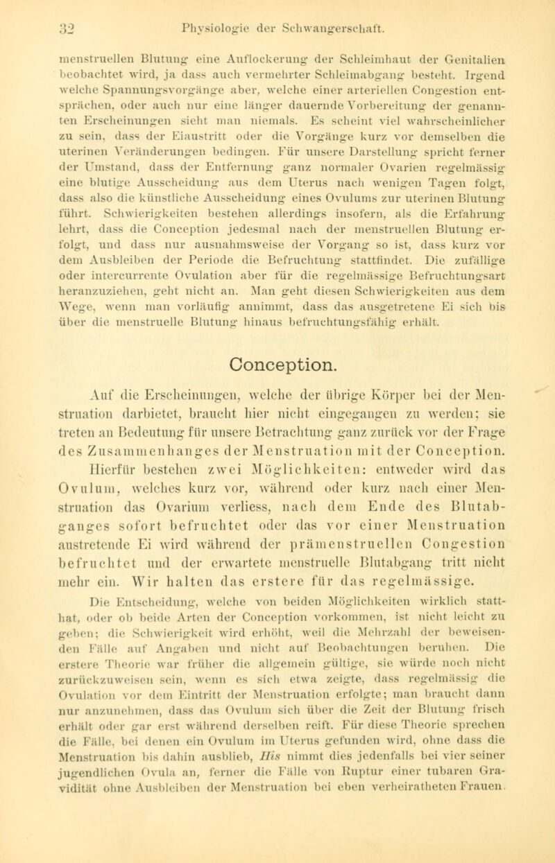 menstruellen Blutung eine Auflockerung der Schleimhaut der Genitalien beobachtet wird, ja dass auch vermehrter Schleimabgang besteht. Irgend welche Spannungsvorgänge aber, welche einer arteriellen Congestion ent- sprächen, oder auch nur eine länger dauernde Vorbereitung der genann- ten Erscheinungen sieht man niemals. Ks scheint viel wahrscheinlicher zu >ein. dass der Eiaustritt «»der die Vorgänge kurz vor demselben die uterinen Veränderungen bedingen. Für unsere Darstellung spricht ferner der Umstand, dass der Entfernung ganz normaler Ovarien regelmässig eine blutige Ausscheidung aus dem Uterus nach wenigen Tagen folgt, dass also die künstliche Ausscheidung eines Ovulums zur uterinen Blutung führt. Schwierigkeiten bestehen allerdings insofern, als die Erfahrung lehrt, dass die Conception jedesmal nach der menstruellen Blutung er- folgt, und dass nur ausnahmsweise der Vorgang so ist. dass kurz vor dem Ausbleiben der Periode die Befruchtung stattfindet. Die zufallige oder intercurrente Ovulation aber für die regelmässige Befruchtungsart heranzuziehen, geht nicht an. Man geht diesen Schwierigkeiten aus dem Wege, wenn man vorläufig annimmt, dass das ausgetretene Ei sieh bis über die menstruelle Blutung hinaus befruchtungsfähig erhält. Conception. Auf die Erscheinungen, welche der übrige Körper bei der Men- struation darbietet, braucht hier nicht eingegangen zu werden: sie treten an Bedeutung für unsere Betrachtung ganz zurück vor der Frage (\c> Zusammenhanges der Menstruation mit der Conception. Hierfür bestehen zwei Möglichkeiten: entweder wird das Ovulum, welches kurz vor, während oder kurz nach einer .Men- struation das Ovarium verliess, nach dem Ende dv^ Blutab- ganges sofort befruchtet oder das vor einer Menstruation austretende Ei wird während der prämenstruellen Congestion betVu ehtet und der erwartete menstruelle Blutabgang tritt nicht mehr ein. Wir halten das erstere für das regelmässig Die Entscheidung, welche \nü beiden Möglichkeiten wirklieh statt- hat, ..<!<■!• ob beide Arten der Conception vorkommen, ist nicht leicht zu geben: die Schwierigkeil wird erhöht, weil die Mehrzahl der beweisen- den Fälle auf Angaben und nichl auf Beobachtungen beruhen. Die erster«' Theorie war früher die allgemein gültige sie würde noch nieht zurückzuweisen sein, wenn es sich etwa zeigte, dass regelmässig die Ovulation vor dem Eintritt ^\<-v Menstruation erfolgte; man braucht dann nur anzunehmen, dass das Ovulum sich Über die Zeit der Blutung frisch erhält oder gar erst während derselben reift. Für diese Theorie sprechen die Fälle, bei denen ein Ovulum im 1'terus gefunden wird, ohne dass die Menstruation bis dahin ausblieb, HU nimmt dies jedenfalls bei vier seiner jugendlichen Ovula an, ferner die Fälle von Ruptur einer tubaren Gra- vidität ohne Ausbleiben der Menstruation bei eben verheiratheten brauen