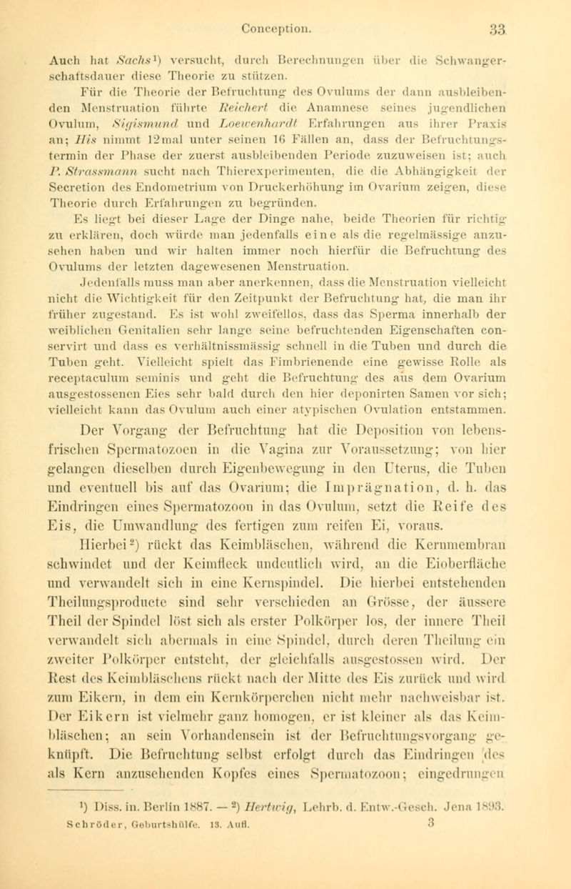 Auch hat Sachs1) versucht, durch Berechnungen über die Schwanger- schaftsdauer diese Theorie zu stützen. Für die Theorie der Befruchtung des Ovulums der dann ausbleiben- den Menstruation führte Reichert die Anamnese seines jugendlichen Ovulum, Sigismund und Loewerihardt Erfahrungen aus ihrer Praxis an; His nimmt 12mal unter seinen 16 Fällen an, dass der Befruchtungs- termin der Phase der zuerst ausbleibenden Periode zuzuweisen i-t: auch P. Strassmann sucht nach Thierexperimenten, die die Abhängigkeit der Secretion des Endometrium von Druckerhöhung' im Ovarium zeigen, diese Theorie durch Erfahrungen zu begründen. Es liegt bei dieser Lage der Dinge nahe, beide Theorien für richtig zu erklären, doch würde man jedenfalls eine als die regelmässige anzu- sehen haben und wir halten immer noch hierfür die Befruchtung des Ovulums der letzten dagewesenen Menstruation. .Jedenfalls muss man aber anerkennen, dass die Menstruation vielleicht nicht die Wichtigkeit für den Zeitpunkt der Befruchtung hat, die man ihr früher zugestand. Es ist wohl zweifellos, dass das Sperma innerhalb der weiblichen Genitalien sehr lange seine befruchtenden Eigenschaften con- servirt und dass es verhältnissmässig schnell in die Tuben und durch die Tuben geht. Vielleicht spielt das Fimbrienende eine gewisse Rolle als receptaculum seminis und geht die Befruchtung des aus dem Ovarium ausgestossenen Eies sehr bald durch den hier deponirten Samen vor sich; vielleicht kann das Ovulum auch einer atypischen Ovulation entstammen. Der Vorgang der Befruchtung hat die Deposition von lebens- frischen Spermatozoen in die Vagina zur Voraussetzung; von hier gelangen dieselben durch Eigenbewegung in den Uterus, die Tuben und eventuell bis auf das Ovarium; die Imprägnation, d. h. das Eindringen eines Spermatozoon in das Ovulum, setzt die Reife des Eis, die Umwandlung des fertigen zum reifen Ei7 voraus. Hierbei2) rückt das Keimbläschen, während die Kernmembran schwindet und der Keimneck undeutlich wird, an die Eioberfläche und verwandelt sich in eine Kernspindel. Die hierbei entstehenden Theilungsproducte sind sehr verschieden an Grösse, der äussere Theil der Spindel löst sich als erster Polkörpcr los, der innere Tlieil verwandelt sich abermals in eine Spindel, durch deren Theilung cm zweiter Polkörper entsteht, der gleichfalls ausgestossen wird. Der Rest des Keimbläschens rückt nach der Mitte des Eis zurück und wird zum Eikern, in dem ein Kernkörperehen nicht mehr nachweisbar i-t. Der Eikern ist vielmehr ganz homogen, er ist kleiner als d;is Keim- bläschen; an sein Vorhandensein ist der Befruchtungsvorgang ge- knüpft. Die Befruchtung selbst erfolgt durch das landringen des als Kern anzusehenden Kopfes eines Spermatozoon; eingedrungen *) Diss. in. Berlin L887. —-) Hertwig, Lehrb.d. Entw.-Gesch. Jena 1893. s eh röder. Gtebnrtshfllfe. 18. Aufl. 3