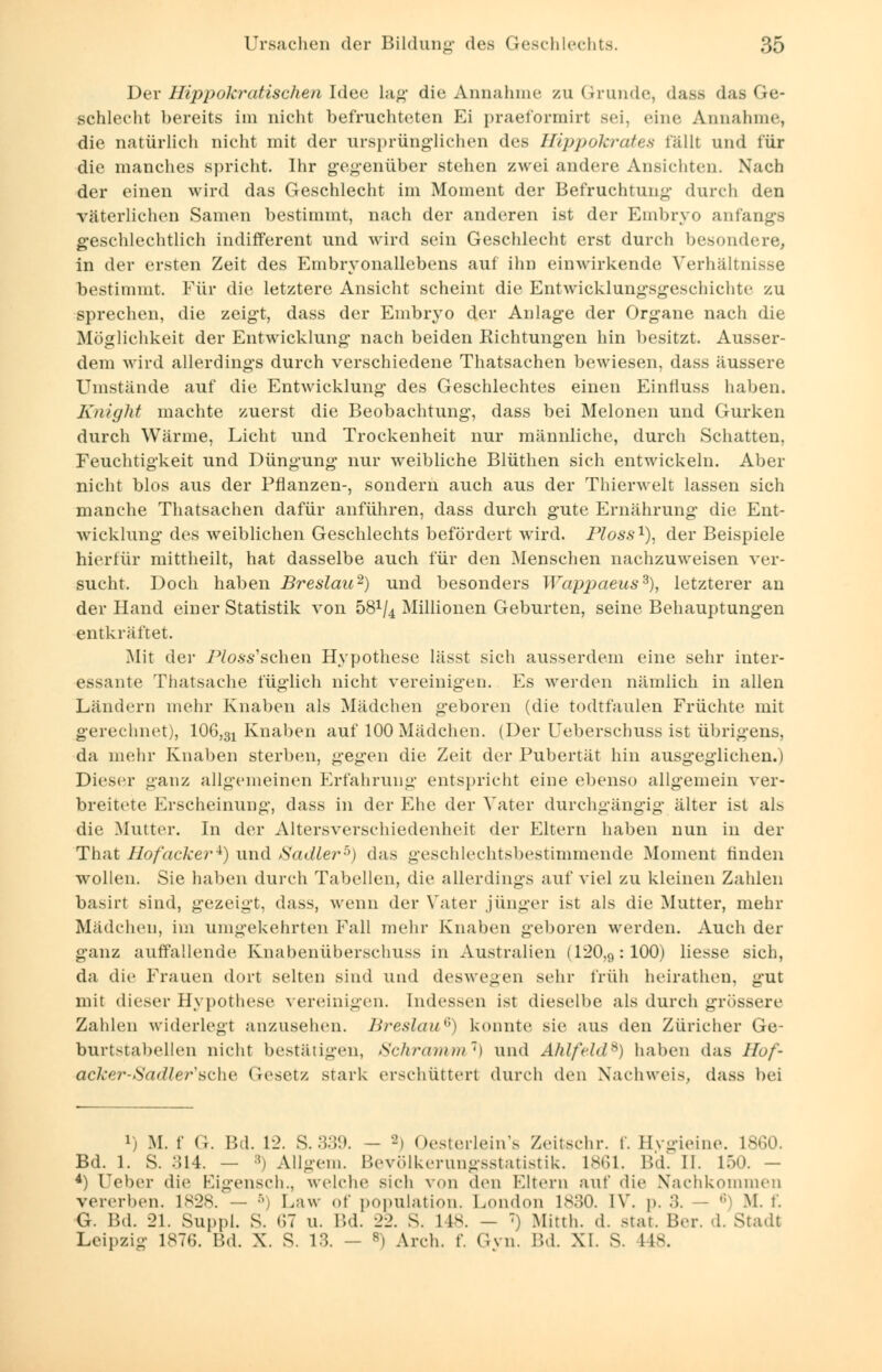 Der Hippokratischen Idee lag die Annahme /u (.runde, dass das Ge- schlecht bereits im nicht befruchteten Ei praeformirt sei. eine Annahme, die natürlich nicht mit der ursprünglichen des Hippokrates fällt und für die manches spricht. Ihr gegenüber stehen zwei andere Ansichten. Nach der einen wird das Geschlecht im Moment der Befruchtung durch den väterlichen Samen bestimmt, nach der anderen ist der Embryo anfangs geschlechtlich indifferent und wird sein Geschlecht erst durch besondere, in der ersten Zeit des Embryonallebens auf ihn einwirkende Verhältnisse bestimmt. Für die letztere Ansicht scheint die Entwicklungsgeschichte zu sprechen, die zeigt, dass der Embryo der Anlage der Organe nach die Möglichkeit der Entwicklung nach beiden Richtungen hin besitzt. Ausser- dem wird allerdings durch verschiedene Thatsachen bewiesen, dass äussere Umstände auf die Entwicklung des Geschlechtes einen Einfiuss haben. Knight machte zuerst die Beobachtung, dass bei Melonen und Gurken durch Wärme, Licht und Trockenheit nur männliche, durch Schatten, Feuchtigkeit und Düngung nur weibliche Blüthen sich entwickeln. Aber nicht blos aus der Pflanzen-, sondern auch aus der Thierwelt lassen sich manche Thatsachen dafür anführen, dass durch gute Ernährung die Ent- wicklung des weiblichen Geschlechts befördert wird. Ploss1), der Beispiele hierfür mittheilt, hat dasselbe auch für den Menschen nachzuweisen ver- sucht. Doch haben Breslau2) und besonders Wappaeus3), letzterer an der Hand einer Statistik von 58V4 Millionen Geburten, seine Behauptungen entkräftet. Mit der Ploss'schen Hypothese lässt sich ausserdem eine sehr inter- essante Thatsache füglich nicht vereinigten. Es werden nämlich in allen Ländern mehr Knaben als Mädchen geboren (die todtfaulen Früchte mit gerechnet), 106,31 Knaben auf 100 Mädchen. (Der Ueberschuss ist übrigens, da mehr Knaben sterben, gegen die Zeit der Pubertät hin ausgeglichen.) Dieser ganz allgemeinen Erfahrung entspricht eine ebenso allgemein ver- breitete Erscheinung, dass in der Ehe der Vater durchgängig älter ist als die Mutter. In der Altersverschiedenheit der Eltern haben nun in der That Hofacker*) und Sadler5) das geschlechtsbestimmende Moment finden wollen. Sie haben durch Tabellen, die allerdings auf viel zu kleinen Zahlen basirt sind, gezeigt, dass, wenn der Vater .jünger ist als die Mutter, mehr Madchen, im umgekehrten Fall mehr Knaben geboren werden. Auch der ganz auffallende Knabenüberschuss in Australien (120,rt:100) Hesse sich, da die Frauen dort selten sind und deswegen sehr früh heirathen, gut mit dieser Hypothese vereinigen. Indessen ist dieselbe als durch grössere Zahlen widerlegt anzusehen. Breslau6) konnte sie aus den Züricher Ge- burtstabellen nicht bestätigen, Schramm1) und Ahlfeld9) haben das llof- OCker-Sadler'BChe Gesetz stark erschüttert durch den Nachweis, dass bei i) M. f G. Bd. 12. S.339. - -i Oesterlein's Zeitschr. f. Bygieine. L860. Bd. 1. S. :il4. — :!i Allgem. Bevölkerungsstatistik. L861. Bd. II. 150. — 4) Ueber die Eigensch., welche sich von den Bitern auf die Machkommen vererben. 1828. — 5) Law of population. London ls:;o. IV. p, :;. • M. t. G. Bd. 21. Suppl. S. 67 u. Bd. 22. S. L48. - T) Mitth. d. stat. Ber. d. Stadt Leipzig 1876. Bd. X. S. 13. - 8) Arch. f. Gvn. Bd. XI. s. 1K