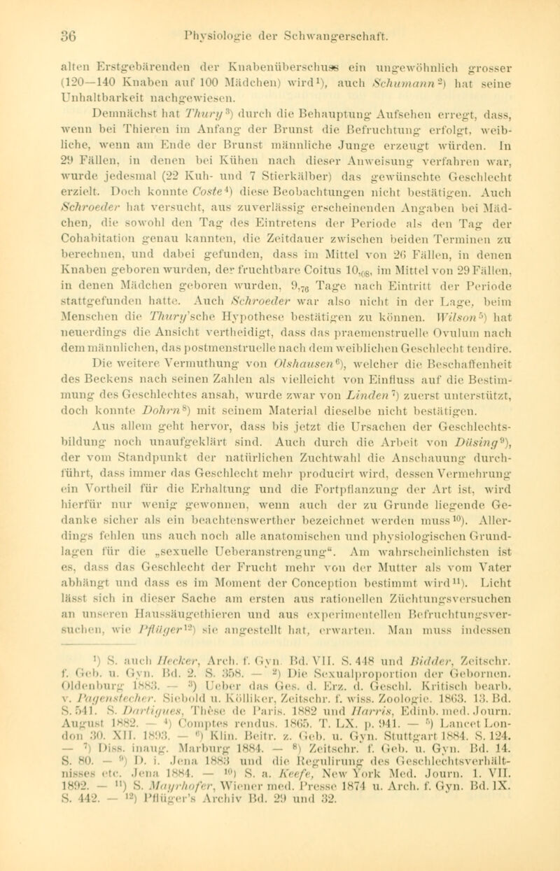 alten Erstgebärenden der Knabenüberschuse ein ungewöhnlich grosser (120—140 Knaiicn auf 100 Mädchen wird1, auch Schumann2) hat Beine Unhaltbarkeit nachgewiesen. Demnächst hat Thury*) durch die Behauptung Aufsehen erregt, dass, wenn bei Thieren im Anfang der Brunst die Befruchtung erfolgt, weib- liche, wenn am Ende der Brunst männliche Junge erzeugt würden. In 29 Fällen, in denen bei Kühen nach dieser Anweisung verfahren war. wurde jedesmal (22 Kuh- und 7 Stierkälber) das gewünschte Geschlecht erzielt. Doch konnte Coste*) diese Beobachtungen nicht bestätigen. Auch Schroetter hat versucht, aus zuverlässig erscheinenden Angaben bei Mäd- chen, die sowohl den Tag <\es Eintretens der Periode nN den Tag der Cohabitation genau kannten, die Zeitdauer zwischen 'neiden Terminen zu berechnen, und dabei gefunden, dass im Mittel von 26 Fällen, in denen Knaben geboren wurden, der fruchtbare Coitus 10.lS, im Mittel von 29Fällen, in denen Mädchen geboren wurden, 9,76 Tage nach Eintritt der Periode stattgefunden hatte. Auch Schroeder war also nicht in der Lage, beim Menschen die TTiury'sche Eypothese bestätigen zu können. Wilson5) hat neuerdings die Ansicht vertheidigt, dass das praemenstruelle Ovulum nach dem männlichen, das postmenstruelle nach dem weiblichen Geschlecht tendire. Die weitere Vermuthung von oishausen6), welcher die Beschaffenheit des Beckens nach seinen Zahlen als vielleicht von Einfluss auf die Bestimm mung des ('.('schlechtes ansah, wurde zwar von Linden1) zuerst unterstützt, doch konnte Dohrn8) mit seinem Material dieselbe nicht bestätigen. Aus allem geht hervor, dass bis jetzt die Ursachen der Geschlechts- bildung noch unaufgeklärt sind. Auch durch die Arbeit von Dilsing9), der vom Standpunkt der natürlichen Zuchtwahl die Anschauung durch- führt, dass immer das Geschlecht mehr producirt wird, dessen Vermehrung ein Vortheil für die Erhaltung und die Fortpflanzung der Art ist. wird hierfür nur wenig gewonnen, wenn auch der zu Grunde liegende Ge- danke sicher ah ein beachtenswerther bezeichnet werden muss10). Aller- dings fohlen uns auch noch alle anatomischen und physiologischen Grund- lagen für die „sexuelle Ueberanstrengung. Am wahrscheinlichsten ist es, dass das Geschlecht der Frucht mehr von der Mutier als vom Vater abhängt und dass es im Moment der Conception bestimmt wird11). Licht lässt Bich in diesei- Sache am ersten aus rationellen Züchtungsversuchen an unseren Baussäugethieren und aus experimentellen Befruchtungsver- suchen, wie Pflüger12 sie angestellt hat. erwarten. Man muss indessen i) S. auch Hecker, Arch. f. Gyn Bd. VII. S. 448 und /;;</,/<■,-. Zeitschr. f. Geb. u. Gyn. \'><\. 2. s. .. Die Sexualproportion der Gebornon. Oldenburg tfc :;) Heber das Ge6. d. Erz. d. Geschl. Kritisch bearb. \. Pagenstecher. Siebold u. Kölliker, Zeitschr. f. wiss. Zoologie. bs»;;>. 13. Bd. 8.541. 8. Dartigues, These de Paris. 1882 und Harris, Edinb. med. Journ. August L* i omptes rendus. 1865. T. LX. p. 941. — B) LancetLon- don :;«'. XII. 1893. *) Klin. Beitr. /.. Geb. u. Gyn. Stuttgart 1884. S. 124. 7 Diss. inaug. Marburg L884. s Zeitschr; f. Geb. u. Gyn. Bd. 14. 30. I». i. Jena L883 und die Regulirung des Geschlechtsverhält- nissefi etc. Jena 1884. - ,n) 8. a. Keefe, New York Med. Journ. l. VIT. j S. Mayrhofer, Wiener med. Presse 1874 u. Arch. f. (Am. Bd. IX. s. 142. l2) Pflüger'a Archiv VA. 29 und 32.