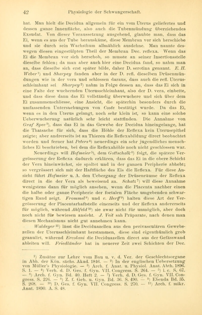 hat. Man hielt die Decidua allgemein für ein vom Uterus geliefertes und dessen ganze Innenfläche, also auch die Tubenmündung überziehendes Exsudat. Von dieser Voraussetzung ausgehend, glaubte man. dass das Ei, wenn es aus der Tube herauskäme, diese .Membran vor sich herschiebe und sie durch sein Wachsthum allmählich ausdehne. Man nannte des- wegen diesen eingestülpten Theil der Membran Dec. reflexa. Wenn das Ei die Membran vor sieh herschob, so musste an seiner Insertionsstelle dieselbe fehlen; da man aber auch liier eine Decidua fand, so nahm man an, dass dieselbe sieh erst später bilde, daher D. serotina genannt. E. H. Weber1) und Sharpey fanden aber in der D. refl. dieselben Drüsenniün- dungen wie in der vera und schlössen daraus, dass auch die refl. Uterus- schleimhaut sei Sharpey2) nahm in Folge dessen an, dass das Ei sich in eine Falte der wuchernden Uterusschleimhaut, also der D. vera, einbette, und dass diese dann das Ei vollständig überwuchere und sich über dem Ei zusammenschliesse, eine Ansicht, die späterhin besonders durch die umfassenden Untersuchungen von Coste bestätigt wurde. Da das Ei, wenn es in den Uterus gelangt, noch sehr klein ist, so kann eine solche Ueberwucherung natürlich sehr leicht stattfinden. Die Annahme von Graf Sjyee3), dass das Ei in das Gewebe der Decidua hineingelange, hat die Thatsache für sich, dass die Höhle der Reflexa kein Uterusepithel zeigte; aber andrerseits ist an Thieren die RehVxabildung direct beobachtet worden und ferner hat Peters4) neuerdings ein sehr jugendliches mensch- liches Ei beschrieben, bei dein die Reflexahöhle noch nicht geschlossen war. Neuerdings will Hofmeier5), dem Gottschalk6) folgt, die spätere Ver- grösserung der Reflexa dadurch erklären, dass das Fi in die obere Schicht der Vera hineinwächst, sie spaltet und in der ganzen Peripherie abhebt; 30 \ergrössert sich mit der Haftfläche des Eis die Reflexa. Für diese An- sicht führt Hofmeier u. A. den Uebergang der Drüsenräume der Reflexa direct in die der Vera als beweisend an. Schatz') will diese Annahme wenigstens dann für möglich ansehen, wenn die Placenta nachher einen die halbe oder ganze Peripherie der foetalen Fläche umgebenden schwar- tigen Rand zeigt. Frommel*) und v. Herff9) halten diese Art der Ver- größerung der Placentarhaftstelle einerseits und der Reflexa andererseits für möglich, während Ahlfeld10) sie zwar nicht für unmöglich, aber doch noch nicht für bewiesen ansieht. ./. Veit sah Präparate, nach denen man diesen Mechanismus nicht gut annehmen kann. Waldeyer11) lässt die Deciduazellen aus den perivasculären Gewebs- zellen der UterUSSChleimhaut herstammen, diese sind eigenthümlich grob granulirt, während Ercolani die Deciduazellen direct aus der Gefässwand ableiten will. Friedländer hat in neuerer Zeil zwei Schichten der Dec. 1 Zusätze zur Lehre vom Bau u. v. d. Ver. der Geschlechtsorgane in Ai.li. der Kon. Bachs. Akad. L846. 2) In der englischen Uebersetzung von Müller's Physiologie. — :ii Arch. f. Anat. u. Physiol. Anat. Abth. 1896. s. I. — *) Verl..'d. D. Ges. f. Gyn. VII. Congress. 8. 264. > I.e. s. 67. — S Arch. f. Gyn. Bd. 40, lieft 2. - T) Verh. d. D. Ges. f. Gyn. VII. Con- fress. s. 226. - Z. f. Geb. u. Gyn. Bd. 36. S. 490. B) Ebenda Bd. 35. . 268. - D-. Ges. f. Gyn. VII. Congress. S. 270. n> Arch. f. mikr. Anat. L890. A. S. 18.