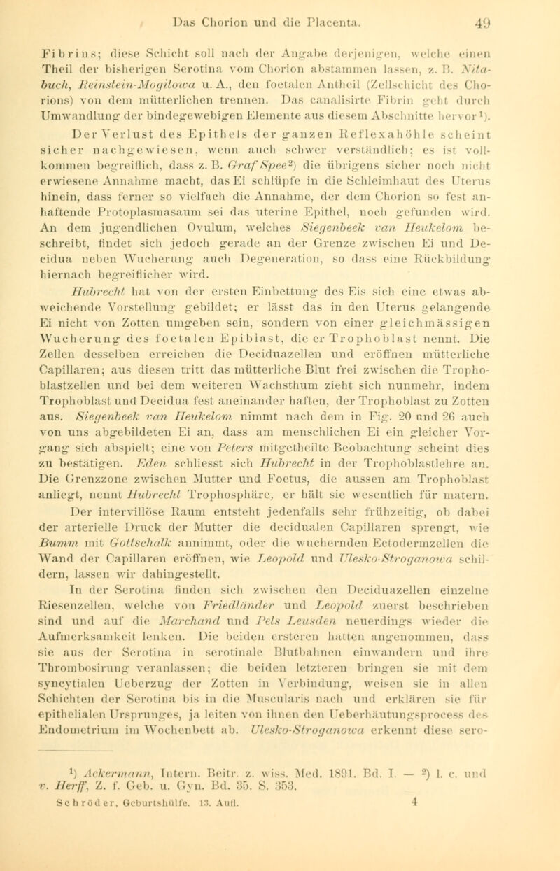 Fibrins; diese Schicht soll nach der Angabe derjenigen, weiche einen Theil der bisherigen Serotina vom Chorion abstammen lassen z.B. Nita- buc/t, Reinstein-Mogilowa U.A., den foetalen Antheil (Zellschicht des Cho- rions) von dem mütterlichen trennen. Das canalisirte Fibrin gi hl durch Umwandlung der bindegewebigen Elemente aus diesem Abschnitte hervor1). Der Verlust des Epithels der ganzen Reflexahöhle scheint sicher nachgewiesen, wenn auch schwer verständlich; es isl voll- kommen begreiflich, dass z. B. Graf Spee2) die übrigens sicher noch nicht erwiesene Annahme macht, dasEi schlüpfe in die Schleimhaul des Uterus hinein, dass ferner so vielfach die Annahme, der dem Chorion so fest an- haftende Protoplasmasaum sei das uterine Epithel, noch gefunden wird. An dem jugendlichen Ovulum, welches Siegenbeek van Heukelom be- schreibt, findet sich jedoch gerade an der Grenze zwischen Ei und De- cidua neben Wucherung auch Degeneration, so dass eine Rückbildung hiernach begreiflicher wird. Ifabrecht hat von der ersten Einbettung des Eis sich eine etwas ab- weichende Vorstellung gebildet; er lässt das in den Uterus gelangende Ei nicht von Zotten umgeben sein, sondern von einer gleichmässigen Wucherung des foetalen Epibiast, die er Trophoblast nennt. Die Zellen desselben erreichen die Deciduazellen und eröffnen mütterliche Capillaren; aus diesen tritt das mütterliche Blut frei zwischen die Tropho- blastzellen und bei dem weiteren Wachsthum zieht sich nunmehr, indem Trophoblast und Decidua fest aneinander haften, der Trophoblast zu Zotten aus. Siegenbeek van Heukelom nimmt nach dem in Fig. 20 und 26 auch von uns abgebildeten Ei an, dass am menschlichen Ei ein gleicher Vor- gang sich abspielt; eine von Peters mitgetheilte Beobachtung scheint dies zu bestätigen. Eden schliesst sich Hubrecht in der Trophoblastlehre an. Die Grenzzone zwischen Mutter und Foetus, die aussen am Trophoblast anliegt, nennt Hubrecht Trophosphäre, er hält sie wesentlich für matern. Der intervillöse Raum entsteht jedenfalls sehr frühzeitig, ob dabei der arterielle Druck der Mutter die decidualen Capillaren sprengt, wie Bumm mit Gottschalk annimmt, oder die wuchernden Ectodermzellen die Wand der Capillaren eröffnen, wie Leopold und Ulesko Stroganowa schil- dern, lassen wir dahingestellt. In der Serotina finden sich zwischen den Deciduazellen einzelne Kiesenzellen, welche von Friedländer und Leopold zuerst beschrieben sind und auf die Marchand und Pels Leusden neuerdings Mieder die Aufmerksamkeit Lenken. Die beiden ersteren hatten angenommen, dass sie aus der Serotina in serotiiiale Blutbahnen einwandern und ihre Thrombosirung veranlassen; die beiden letzteren bringen sie mit dem syncytialen LFeberzug der Zotten in Verbindung, weisen sie in allen Schichten der Serotina bis in die Muscularis nach und erklären sie für epithelialen Ursprunges, ja leiten von ihnen den reberhäutungsprocess des Endometrium im Wochenbett ab. Ulesko-Stroganowa erkennt diese Bero- v. *) Ackermann, Intern. Beitr. z. wiss. Med. 1891. Bd. I — -) 1. c. und //er//'. X. i. Geb. u. Gyn. Bd. 35. S. 353. sc li röd e r, Gcburtshülfe. 13. Aufl. 1