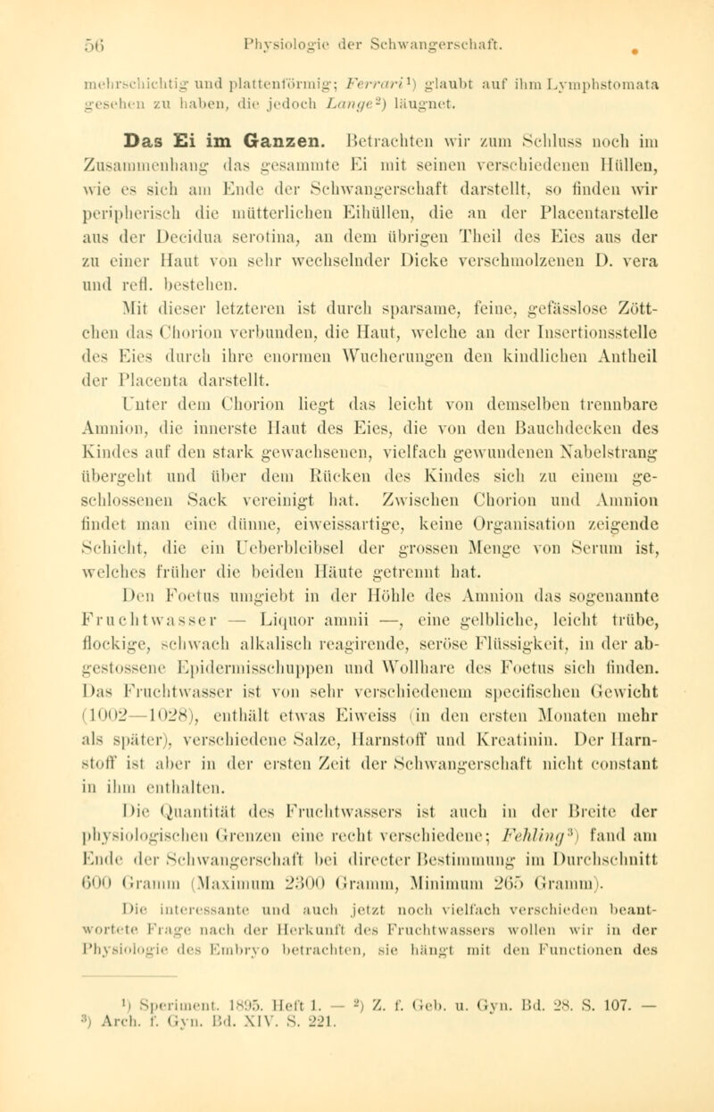 mehrschichtig und plattenförmig; Ferrari1) glaubt auf ihm Lymphstomata gesehen zu haben, die jedoch Lange2) läugnet. Das Ei im Ganzen. Betrachten wir zum Schluss noch im Zusammenhang »las gesammte Ei mit seinen verschiedenen Hüllen, wie es sich am Ende der Schwangerschaft darstellt, so finden wir peripherisch die mütterlichen Eihüllen, die an der Placentarstelle aus der Decidua serotina, an dem übrigen Theil des Kies aus der zu einer Haut von sehr wechselnder Dicke verschmolzenen I). vera und refl. bestehen. Mit dieser letzteren ist durch sparsame, feine, gelasslose Zött- chen das Chorion verbunden, die Haut, welche an der [nsertionsstelle des Kies durch ihre enormen Wucherungen den kindlichen Antheil dev Placenta darstellt. Unter dem Chorion liegt das leicht von demselben trennbare Amnion, die innerste Haut des Eies, die von den Bauchdecken des Kindes auf den stark gewachsenen, vielfach gewundenen Nabelstrang übergeht und über dem Rücken des Kindes sieh zu einem ge- schlossenen Sack vereinigt hat. Zwischen Chorion und Amnion lindei man eine dünne, eiweissartige, keine Organisation zeigende Schicht, die ein Ueberbleibsel der grossen Menge von Serum ist, welches früher die beiden Häute getrennt hat. Den Foetus umgiebt in der Höhle des Amnion das sogenannte Fruchtwasser — Liquor amnii —, eine gelbliche, leicht trübe, flockige, schwach alkalisch reagirende, seröse Flüssigkeit, in der ab- gestossene Epidermisschuppen und Wollhare des Foetus sieh linden. Das Fruchtwasser ist von sehr verschiedenem speeifischen Gewicht (1002 —1028), enthält etwas Eiweiss (in den ersten Monaten mehr als später), verschiedene Salze, Harnstoff und Kreatinin. Der Harn- stoff ist aber in «1er ersten Zeit der Schwangerschaft nicht constant in ihm enthalten. Die Quantität des Fruchtwassers ist auch in der Breite der physiologischeu Grenzen eine recht verschiedene; Fehling9) fand am Ende der Schwangerschaft bei directer Bestimmung im Durchschnitt 600 Gramm Maximum 2300 Gramm, Minimum 265 Gramm). Die interessante und auch jetzt noch vielfach verschieden beant- wortete Frage nach der Herkunft des Fruchtwassers wollen wir in der Physiologie des Embryo betrachten, sie hängt mit den Functionen des •< Speriment. 1895. Heft 1. - *) Z. f. Geb. u. Gyn. Bd. 28. S. 107. Areh. r. Gyn. Bd. XIV. S. 221.