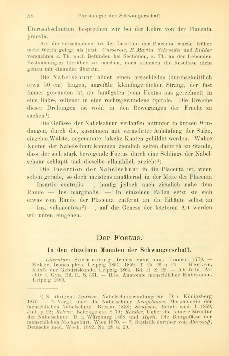 Dterusabscbnitten besprechen wir bei der Lehre von der Placenta praevia. Auf die verschiedene Art der Insertion der Placenta wurde früher mehr Werth gelegt als jetzt. Gusserow, E.Martin, Schroeder und Bidder versuchten z. Th. nach Befunden bei Sectioncn, z. Th. an der Lebenden Bestimmungen hierüber zu machen, doch stimmen die Resultate nicht genau mit einander überein. Die Nabelschnur bildet einen verschieden (durchschnittlich etwa 50 cm) langen, ungefähr kleinfingerdicken Strang, der last immer gewunden ist, am häufigsten (vom Foetus aus gerechnet) in eine links-, seltener in eine rechtsgewundene Spirale. Die Ursache dieser Drehungen ist wohl in den Bewegungen der Frucht zu suchen1). Die Gefässc der Nabelschnur verlaufen mitunter in kurzen Win- dungen, durch die, zusammen mit vermehrter Anhäufung der Sülze, einzelne Wülste, sogenannte falsche Knoten gebildet werden. Wahre Knoten der Nabelschnur kommen ziemlich selten dadurch zu Stande, dass der sicli stark bewegende Foetus durch eine Schlinge der Nabel- schnur schlüpft und dieselbe allmählich zuzieht2). Die Insertion der Nabelschnur in die Placenta ist, wenn selten gerade, so doch meistens annähernd in der Mitte der Placenta — Insertio centralis —, häufig jedoch auch ziemlich nahe dem Rande Ins. marginalis. — In einzelnen Fällen setzt sie sich etwas viiin Rande der Placenta entfernt an die Eihäute selbst an — Ins. velamentosas) —, auf die Genese der letzteren Art werden wir unten eingehen. Der Foetus. In den einzelnen Monaten der Schwangerschaft. Literatur: Soemmering, [cones embr. hum. Francof. 1778. — Ecker, [cones phys. Leipzig 1851—1859. T. 25, 26 u. 27. — II eck er, Klinik der Geburtskunde. Leipzig L864. Bd. II. S. ±2. — A hl fehl. Ar- chiv f. Gyn. Bd. II. S. 361. — Eis, Anatomie menschlicher Embryonen. Leipzig L880. ]) S. übrigens Andreae, Nabelschnurwindung etc. D. i. Königsberg 1870. - Vergl. über die Nabelschnur Neugeoauer, Morphologie der menschlichen Nabelschnur. Breslau 1858; Simpson, Edinb. med. J. L859, .Juli, p.22; Kehrer, Beiträge etc. S.79; Koester, Ueber die feinere Structur der Nabelschnur. I». i. würzburg L868 und Hyrtl, Die Blutgefässe der menschlichen Nachgeburt. Wien L870. :; Statistik darüber von Abirosoff,