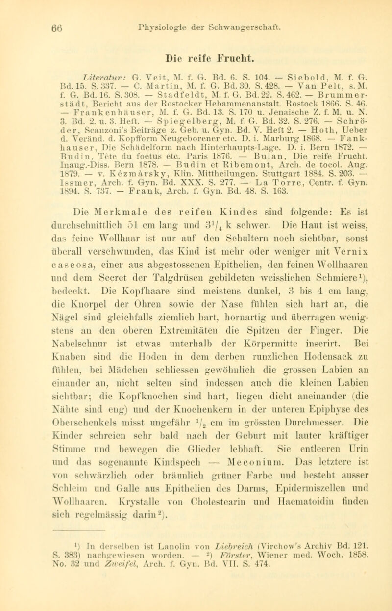 Die reife Frucht. Literatur: G. Veit, M. f. G. Bd. 6. S. 104. - Siebold, M. f. G. Bd. 15. S. :i87. — C. Martin, M. f. G. Bd. 30. S. 428. — Van Pelt, s. M. f. <;. Bd. 16. S.308. — Stadfeldt, M. f. G. Bd.22. S. 462. — Krummer- städt, Bericht aus der Rostocker Hebammenanstalt. Rostock 18(36. S. 46. — Frank enh aus er, M. f. G. Bd. 13. S. 170 u. Jenaische Z. f. M. u. N. 3. Bd. 2. u. 3. Heft. — Spiegelberg, M. f. G. Bd. 32. S. 276. — Schrö- der, Scanzoni's Beiträge z. Geb. u. Gyn. Bd. V. Heft 2. — Hoth, Ueber d. Veränd. d. Kopfform Neugeborener etc. D. i. Marburg- 1868. — Fank- hauser, Die Schädelform nach Hinterhaupts-Lage. D. i. Bern 1872. — Budin, Täte du foetus etc. Paris 1876. — Bulan, Die reife Frucht. InaugvDiss. Bern 1878. — Budin et Ribemont, Arch. de toeol. Aug. 1879. — v. Kezmärsky, Klin. Mittheilungen. Stuttgart 1884. S. 203. — Ksmer, Arch. f. Gyn. Bd. XXX. S. 277. — La Torre, Centr. f. Gvn. L894. S. 737. - Frank, Arch. f. Gyn. Bd. 48. S. 163. Die Merkmale des reifen Kindes sind folgende: Es ist durchschnittlich 51 em lang und 31/i k schwer. Die Haut ist weiss, das feine Wollhaar ist nur auf den Schultern noch sichtbar, sonst überall verschwunden, das Kind ist mehr oder weniger mit Vernix caseosa, einer aus abgestossenen Epithelien, den feinen Wollhaaren und dem Secret der Talgdrüsen gebildeten weisslichen Schmiere1), bedeckt. Die Kopfhaare sind meistens dunkel, 3 bis 4 cm lang, die Knorpel der Ohren sowie der Nase fühlen sieh hart an, die Nägel sind gleichfalls ziemlich hart, hornartig und überragen wenig- stens an den oberen Extremitäten die Spitzen der Finger. Die Nabelschnur ist etwas unterhalb der Körpermitte inserirt. Bei Knaben sind die Hoden in dem derben runzliehen Hodensack zu fühlen, bei Mädchen sehliessen gewöhnlich die grossen Labien an einander an, nicht selten sind indessen auch die kleinen Labien sichtbar; die Kopfknochen sind hart, liegen dicht aneinander (die Nähte sind eng) und der Knochenkern in der unleren Epiphyse des Oberschenkels misst ungefähr l/a cm im grössten Durchmesser. Die Kinder schreien sein- bald nach der Geburt mit lauter kräftiger Stimme und bewegen die Glieder lebhaft. Sie entleeren Urin und das sogenannte Kindspech — Meconium. Das letztere ist von schwärzlich oder bräunlich grüner Farbe und besteht ausser Schleim und Galle uns Epithelien dvr< Darms, Epidermiszellen und Wollhaaren. Krystalle \<»n Cholesteariu und Haematoidin finden sieh regelmässig darin ' 1 In derselben ist Lanolin von Liebreich (Virchow's Archiv Bd. 121. ;> nachgewiesen worden. -i Förster, Wiener med. Woch. L858.