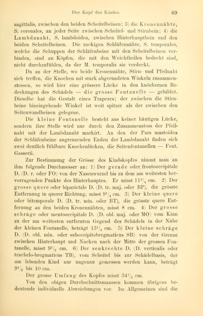 Der Kopf des Kindes. (>9 sagittalis, zwischen den beiden Scheitelbeinen; 3) die Kronennähte, S. coronales, an jeder Seite zwischen Scheitel- und Stirnbein; 4i die Lainbdanaht, 8. lambdoidea, zwischen Hinterhauptbein und den beiden Scheitelbeinen. Die zackigen Schläfennähte, S. temporales, welche die Schuppen der Schläfenbeine mit den Scheitelbeinen ver- binden, sind an Köpfen, die mit den Weichtheilen bedeckt sind, nicht durchzufühlen, da der M. temporalis sie verdeckt. Da an der Stelle, wo beide Kronennähte, Stirn- und Pfeilnaht sich treffen, die Knochen mit stark abgerundeten Winkeln zusammen- stossen, so wird hier eine grössere Lücke in den knöchernen Be- deckungen des Schädels — die grosse Fontanelle — gebildet. Dieselbe hat die Gestalt eines Trapezes; der zwischen die Stirn- beine hineingehende Winkel ist weit spitzer als der zwischen den Seitenwandbeinen gelegene. Die kleine Fontanelle besteht aus keiner häutigen Lücke, sondern ihre Stelle wird nur durch den Zusamrnenstoss der Pfeil- naht mit der Lainbdanaht markirt. An den der Pars mastoidea der Schläfenbeine angrenzenden Enden der Lainbdanaht finden sich zwei deutlich fühlbare Knochenlücken, die Seitenfontanellen — Font. Gasserii. Zur Bestimmung der Grösse des Kindskopfes nimmt man an ihm folgende Durchmesser an: 1) Der gerade oder frontooccipitale D. (D. r. oder FO) von der Nasenwurzel bis zu dem am weitesten her- vorragenden Punkte des Hinterhauptes. Er misst ll3/4 cm. 2) Der grosse quere oder biparietale D. (D. tr. maj. oder BP), die grösste Entfernung in querer Richtung, misst 91 4 cm. 3) Der kleine quere oder bitemporale D. (D. tr. min. oder BT), die grösste quere Ent- fernung an den beiden Kronennähten, misst 8 cm. 4i Der grosse schräge oder mentooccipitale D. (D. obl. maj. oder MO' vom Kinn zu der am weitesten entfernten Gegend des Schädels in der Nähe der kleinen Fontanelle, beträgt 13V2 cm. 5) Der kleine schräge D. (D. obl. min. oder suboecipitobregmaticus SB) von der Grenze zwischen Hinterhaupt und Nacken nach der Mitte der grossen Fon- tanelle, misst 9ll2 cm. 6) Der senkrechte D. (D. verticalis oder trachelo-bregmaticus TB), vom Scheitel bis zur Schädelbasis, der am lebenden Kind nur ungenau gemessen werden kann, beträgt 91 o bis lo cm. Der grosse Dmfang des Kopfes misst 341/2 cm. Von den obigen Durchschnittsniaassen kommen übrigens be- deutende individuelle Abweichungen vor. Im Allgemeinen Bind die
