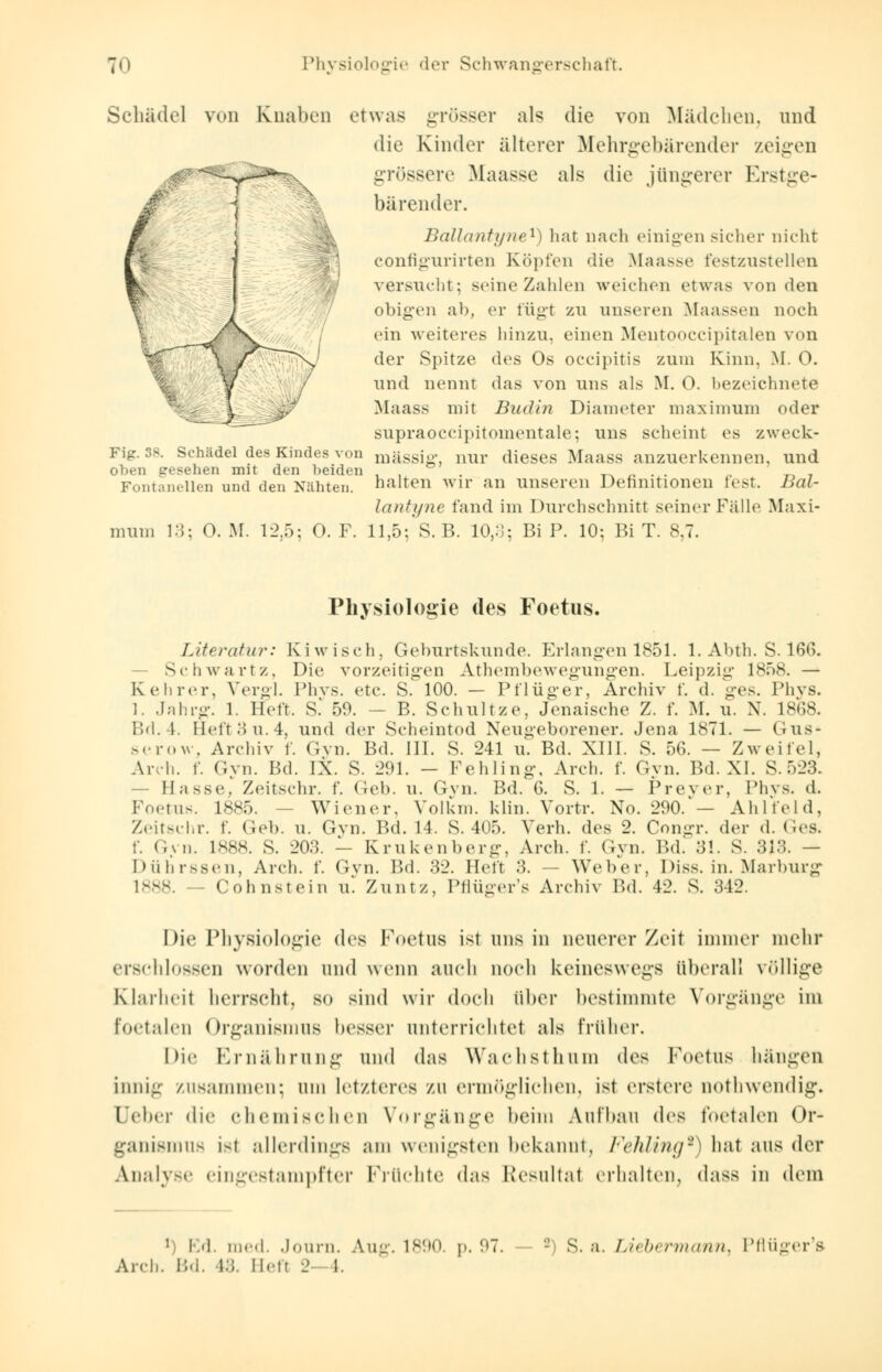 Schädel von Knaben etwas grösser als die von Mädchen, und die Kinder älterer Mehrgebärender zeigen grössere Maasse als die jüngerer Erstge- bärender. Bällantyne1) hat nach einigen sicher nicht configurirten Köpfen die Maasse festzustellen versucht; seine Zahlen weichen etwas von den obigen ab, er fügt zu unseren Maassen noch ein weiteres hinzu, einen Mentooccipitalen von der Spitze des Os oeeipitis zum Kinn. M. 0. und nennt das von uns als M. 0. bezeichnete Maass mit Budln Diameter maximum oder supraoccipitomentale; uns scheint es zweck- mässig, nur dieses Maass anzuerkennen, und halten wir an unseren Definitionen lest. Bäl- lantyne fand im Durchschnitt seiner Fälle Maxi- mum 13; O. M. 12,5; 0. F. 11,5; S. B. 10,3; Bi P. 10; Bi T. 8,7. Fig. 38. Schädel des Kindes von oben gesehen mit den beiden Fontanellen und den Nähten. Physiologie des Foetus. Literatur: Kiwisch. Geburtskunde. Erlangen 1851. 1. Abth. S. 166. s.h wart/. Die vorzeitigen Athembewegungen. Leipzig 1858. — Kehrer, Vergl. Phys. etc. S. 100. — Pflüger, Archiv f. <1. ges. Phys. l. Jahrg. l. lieft. S. 50. — B. Schultze, Jenaische X. f. M. u. N. 1868. Bd.4. Heft3 u. 4, und der Scheintod Neugeborener. Jena 1871. — Gus« serow, Archiv f. Gyn. Bd. III. S. 241 u. Bd. XIII. 8. 56. — Zweifel, Arch. f. Gvn. Bd. IX. S. 291. - Pehling, Arch. f. Gvn. F.d. XI. S.523. - Hasse, Zeitschr. f. (ich. u. Gvn. Bd. 6. S. 1. — Prever, Phys. d. Foetus. 1885. ■ Wiener. Volkm. klin. Vortr. No. 290.'— Ahlfeld, Zeitschr. f. Geb. u. Gvn. Bd. 14. S. 405. Verh. des 2. Congr. der d. Ges. f. Gvn. 1888. S. 203. — Krukenberg, Arch. f. Gyn. Bd. 31. S. 313. — Dührssen, Arch. f. Gvn. Bd. 32. Heft 3. - Weber, Diss. in. Marburg l--. - Cohnstein u. Zuntz, Pflüger's Archiv Bd. 42. S. 312. Die Physiologie des Foetus ist uns in neuerer Zeit immer mehr erschlossen worden and wenn auch noch keineswegs überall völlige Klarheit herrscht, so sind wir doch über bestimmte Vorgänge im foetalen Organismus besser unterrichtet als früher. Die Ernährung und das Wachst hu in des Foetus hängen innig zusammen; um letzteres zu ermöglichen, ist erstere nothwendig, Deber die chemischen Vorgänge beim Aufbau des foetalen Or- ganismus ist allerdings am wenigsten bekannt, Fehling*) hat aus der Analyse eingestampfter Früchte das Resultat erhalten, dass in dem 1 Ed. med. Journ. Aug. 1890 p. 97 Are),. IM. l:i. Ilett 2 I.  s. a. Lii &< nnann. Pflüger's