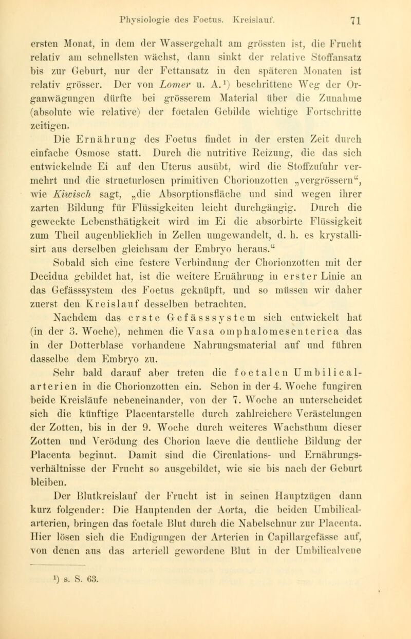ersten Monat, in dem der Wassergehalt am grössten ist, die Frucht relativ am schnellsten wächst, dann sinkt der relative Stoffansatz bis zur Gehurt, nur der Fettansatz in den späteren .Monaten ist relativ grösser. Der von Lomer u. A.1) Geschrittene Weg der Or- ganwägungen dürfte hei grösserem Material über die Zunahme (absolute wie relative) der foetalen Gebilde wichtige Fortschritte zeitigen. Die Ernährung des Foetus findet in der ersten Zeit durch einfache Osmose statt. Durch die nutritive Reizung, die das sich entwickelnde Ei auf den Uterus ausübt, wird die Stoffzufuhr ver- mehrt und die structurlosen primitiven Chorionzotten „vergrössern, wie Kiwisch sagt, „die Absorptionsflache und sind wegen ihrer zarten Bildung für Flüssigkeiten leicht durchgängig. Durch die geweckte Lebensthätigkeit wird im Ei die absorbirte Flüssigkeit zum Theil augenblicklich in Zellen umgewandelt, d. h. es krystalli- sirt aus derselben gleichsam der Embryo heraus. Sobald sich eine festere Verbindung der Chorionzotten mit der Decidua gebildet hat, ist die weitere Ernährung in erster Linie an das Gefässsystem des Foetus geknüpft, und so müssen wir daher zuerst den Kreislauf desselben betrachten. Nachdem das erste Gefässsystem sich entwickelt hat (in der 3. Woche), nehmen die Vasa omphalomesenterica das in der Dotterblase vorhandene Nahrungsmaterial auf und führen dasselbe dem Embryo zu. Sehr bald darauf aber treten die foetalen Umbilical- arterien in die Chorionzotten ein. Schon in der 4. Woche fungiren beide Kreisläufe nebeneinander, von der 7. Woche an unterscheidet sich die künftige Placentarstelle durch zahlreichere Verästelungen der Zotten, bis in der 9. Woche durch weiteres Wachsthum dieser Zotten und Verödung des Chorion laeve die deutliche Bildung der Placenta beginnt. Damit sind die Circulations- und Ernährungs- verhältnisse der Frucht so ausgebildet, wie sie bis nach der Geburt bleiben. Der Blutkreislauf der Frucht ist in seinen Hauptzügen dann kurz folgender: Die Hauptenden der Aorta, die beiden Umbilical- arterien, bringen das foetale Blut durch die Nabelschnur zur Placenta. Hier lösen sich die Endigungen der Arterien in Capillargefässe auf, von denen aus das arteriell gewordene Blut in der Umbilicalvene !) s. S. 63.