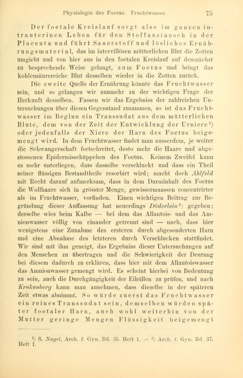 i.) Der foeta 1 e Kreislauf sorg 1 also im ganzen in- trauterinen Leben für den Stoffanstausch in der P 1 a c e n t a und führt Sauerstoff und lösliche- Kniäli- rungsmater i al, das im intervillösen mütterlichen Blut die Zotten nmgiebt und von hier aus in den foetalen Kreislauf auf demnächst zu besprechende Weise gelangt, zum Foetus und bringt das kohlensäurereiche Blut desselben wieder in die Zotten zurück. Die zweite Quelle der Ernährung könnte das Fruchtwasser sein, und so gelangen wir nunmehr zu der wichtigen Frage der Herkunft desselben. Fassen wir das Ergebniss der zahlreichen Un- tersuchungen über diesen Gegenstand zusammen, so ist das Frucht- wasser im Beginn ein Transsudat aus dem mütterlichen Blute, dem von der Zeit der Entwicklung der Urniere1) oder jedenfalls der Niere der Harn des Foetus beige- mengt wird. In dem Fruchtwasser findet man ausserdem, je weiter die Schwangerschaft fortschreitet, desto mehr die Haare und abge- stossenen Epidermisschüppchen des Foetus. Keinem Zweifel kann es mehr unterliegen, dass dasselbe verschluckt und dass ein Theil seiner flüssigen Bestandteile resorbirt wird; macht doch AM fei d mit Recht darauf aufmerksam, dass in dem Darminhalt des Foetus die Wollhaare sich in grösster Menge, gewissermaassen concentrirter als im Fruchtwasser, vorfinden. Einen wichtigen Beitrag zur Be- gründung dieser Auffassung hat neuerdings Döderlein'2) gegeben; derselbe wies beim Kalbe — bei dem das Allantois- und das Am- nionwasser völlig von einander getrennt sind — nach, dass hier wenigstens eine Zunahme des ersteren durch abgesonderten Harn und eine Abnahme des letzteren durch Verschlucken stattfindet. Wir sind mit ihm geneigt, das Ergebniss dieser Untersuchungen auf den Menschen zu übertragen und die Schwierigkeit der Deutung bei diesem dadurch zu erklären, dass hier mit dem Allantoiswasser das Amnionwasser gemengt wird. Es scheint hierbei von Bedeutung zu sein, auch die Durchgängigkeit der Eihüllen zu prüfen, und nach Krukenberg kann man annehmen, dass dieselbe in der späteren Zeit etwas abnimmt. S o w ü r d e zuerst d a s F r u c h t w a s s e r ein reines T r anss u da t sein, d e m selb e n w ii rden spä- ter foetaler Harn, auch wohl weiterhin von der 31 n t t e r g e r i n s e M e n g e n F 1 ii s s i er k e i t I» e i ff e in e u ff t 1 s. Nagel, Arch. f. Gyn. Bd. 35. Beft 1. — 2) Arch. f. Gyn. Bd. 37» Hefl 1.