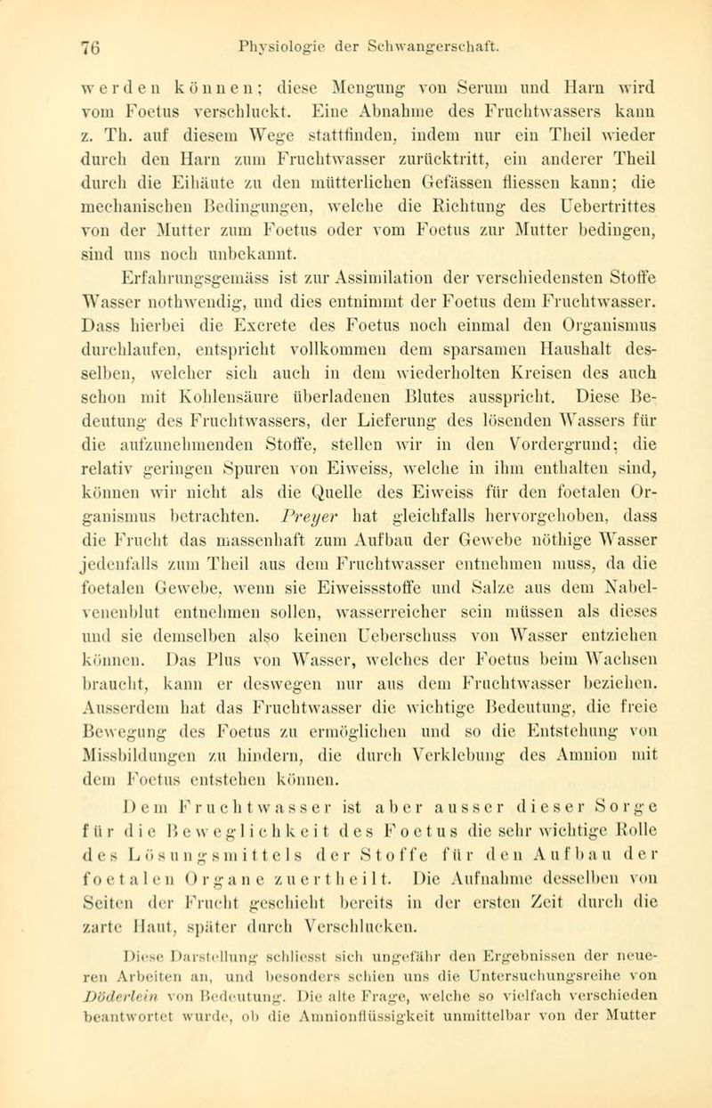 werden können; diese Mengung von Serum und Harn wird vmn Foetus verschluckt. Eine Abnahme des Fruchtwassers kann z. Th. auf diesem Wege stattfinden, indem nur ein Tlieil wieder durch den Harn zum Fruchtwasser zurücktritt, ein anderer Theil durch die Eihäute zu den mütterlichen Gefässen rliessen kann; die mechanischen Bedingungen, welche die Richtung des Uebertrittes von der Mutter zum Foetus oder vom Foetus zur Mutter bedingen, sind uns noch unbekannt. Erfahrungsgemäss ist zur Assimilation der verschiedensten Stoffe Wasser nothwendig, und dies entnimmt der Foetus dem Fruchtwasser. Dass hierbei die Excrete des Foetus noch einmal den Organismus durchlaufen, entspricht vollkommen dem sparsamen Haushalt des- selben, welcher sich auch in dem wiederholten Kreisen des auch schon mit Kohlensäure überladenen Blutes ausspricht. Diese Be- deutung des Fruchtwassers, der Lieferung des lösenden Wassers für die aufzunehmenden Stoffe, stellen wir in den Vordergrund; die relativ geringen Spuren von Eiweiss, welche in ihm enthalten sind, können wir nicht als die Quelle des Eiweiss für den foetalen Or- ganismus betrachten. Preyer hat gleichfalls hervorgehoben, dass die Frucht das massenhaft zum Aufbau der Gewebe nöthige Wasser jedenfalls zum Theil aus dem Fruchtwasser entnehmen muss, da die foetalen Gewebe, wenn sie Eiweissstoffe und Salze aus dem Nabel- venenblut entnehmen sollen, wasserreicher sein müssen als dieses und sie demselben also keinen Ueberscliuss von Wasser entziehen können. Das Plus von Wasser, welches der Foetus beim Wachsen braucht, kann er deswegen nur aus dem Fruchtwasser beziehen. Ausserdem hat das Fruchtwasser die wichtige Bedeutung, die freie Bewegung des Foetus zu ermöglichen und so die Entstehung von Missbildungen zu hindern, die durch Verklebung des Amnion mit dem Foetus entstehen können. Dem Fruchtwasser ist aber ausser dieser Sorge f ii r d i e B e w egli c h keil d e s F o e t u s die sehr wichtige Rolle des Lösungsmittels der Stoffe für den Au II» au der fo e t n I e n () r g a d e z u e r th eil t. Die Aufnahme desselben von Seilen der Frucht geschieht bereits in der ersten Zeit durch die Zarte Maut, später durch Verschlucken. Diese Darstellung schliessl sich ungefähr den Ergebnissen der neue- ren Arbeiten an. und besonders schien uns die üntersuchungsreihe von Döderlein von Bedeutung. Die alte Frage, welche so vielfach verschieden beantwortet wurde, ob die Amnionflüssigkeit unmittelbar von der Mutter