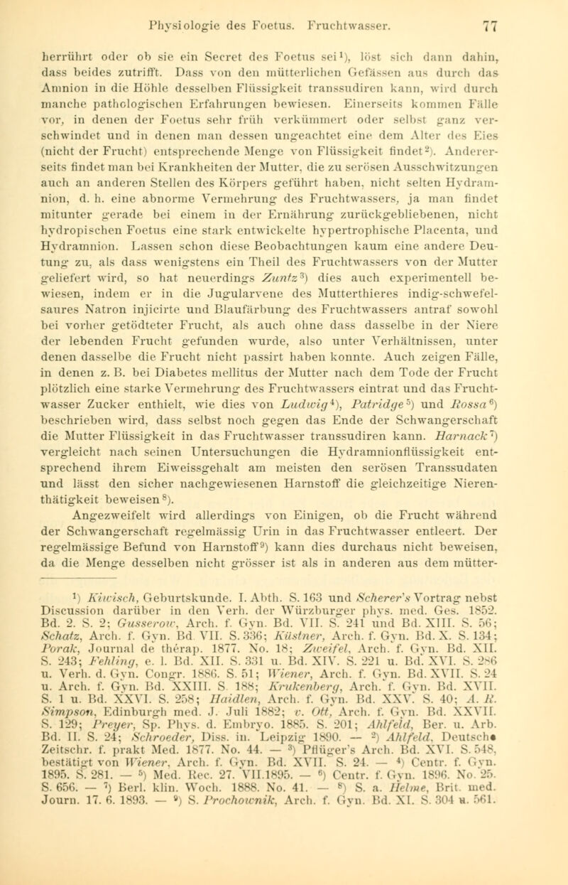 herrührt oder ob sie ein Secret des Foetus sei1), löst Bich dann dahin, dass beides zutrifft. Dass von den mütterlichen Gefässen aus durch das Amnion in die Höhle desselben Flüssigkeil transsudiren kann, wird durch manche pathologischen Erfahrungen bewiesen. Einerseits kommen Fälle v<ir. in denen der Foetus sehr früh verkümmert oder selbst ganz ver- schwindet und in denen man dessen ungeachtet eine dem Alter des (nicht der Frucht i entsprechende Menge von Flüssigkeit findet-. Anderer- seits findet man bei Krankheiten der Mutter, die zu serösen Ausschwitzungen auch an anderen Stellen des Körpers geführt haben, nicht selten Hydram- nion, d. h. eine abnorme Vermehrung des Fruchtwassers, ja man findet mitunter gerade bei einem in der Ernährung zurückgebliebenen, nicht hydropischen Foetus eine stark entwickelte hypertrophische Placenta, und Hydramnion. Lassen schon diese Beobachtungen kaum eine andere Deu- tung zu. als dass wenigstens ein Theil des Fruchtwassers von der Mutter -(•liefert wird, so hat neuerdings Zunfz3) dies auch experimentell be- wiesen, indem er in die Jugularvene des Mutterthieres indig-schwefel- saures Natron injicirte und Blaufärbung des Fruchtwassers antraf sowohl bei vorher getödteter Frucht, als auch ohne dass dasselbe in der Xiere der lebenden Frucht gefunden wurde, also unter Verhältnissen, unter denen dasselbe die Frucht nicht passirt haben konnte. Auch zeigen Fälle, in denen z. B. bei Diabetes mellitus der Mutter nach dem Tode der Frucht plötzlich eine starke Vermehrung des Fruchtwassers eintrat und das Frucht- wasser Zucker enthielt, wie dies von Ludwig*), Patridgeh) und fiossa6) beschrieben wird, dass selbst noch gegen das Ende der Schwangerschaft die Mutter Flüssigkeit in das Fruchtwasser transsudiren kann. Harnack) vergleicht nach seinen Untersuchungen die Hydramnionflüssigkeit ent- sprechend ihrem Eiweissgehalt am meisten den serösen Transsudaten und lässt den sicher nachgewiesenen Harnstoff die gleichzeitige Nieren- thätigkeit beweisen8). Angezweifelt wird allerdings von Einigen, ob die Frucht während der Schwangerschaft regelmässig Urin in das Fruchtwasser entleert. Der regelmässige Befund von Harnstoff9) kann dies durchaus nicht beweisen, da die Menge desselben nicht grösser ist als in anderen aus dem mütter- l) Kiwisch, Geburtskunde. I. Abth. S. 163 und Scherer's Vortrag nebst Discussion darüber in den Verh. der Würzburger phys. med. Ges. 1852. Bd. 2. S. 2: Gusserow, Arch. f. Gyn. Bd. VII. S. 211 und Bd. XIII. S. 56; Schatz, Arch. f. Gyn. Bd. VII. S.336; Küstner, Arch. f. Gyn. IUI. X. S. 134; Porak, Journal de therap. 1877. Xo. 18; Zweifel, Arch. f. Gyn. Bd. XII. IM; Fehling, e. 1. Bd. XII. S. 331 u. Bd. XIV. S. 221 u. Bd. XVI. S. 286 u. Verh. d. Gyn. Congr. 1886. S. 51; Wiener, Arch. f. Gyn. Bd. XVII. S. 24 u. Arch. f. Gyn. Bd. XXIII. S 188; Krukenberg, Arch.'f. Gyn. Bd. XVII. S. 1 u. Bd. XXVI. S. 258; Haidien, Arch. f. Gyn. Bd. XXV. S. I: A. /,'. Simpson, Edinburgh med. J. Juli 1882; v. ntt, Arch. f. Gyn. Bd. XXVII. S. 129; Freyer, Sp. Phvs. d. Embryo. 1885. S. 201; Ahlfeld, Ber. u. Arb. Bd. II. S. 24; Schroeder, Diss. in. Leipzig 1890. — - Ahlfeld, Deutsch« Zeitschr. f. prakt Med. 1S77. No. 44. — *) Pflüger's Arch. Bd. XVI. S. 548, bestätigt von Wiener, Arch. f. Gyn. Bd. XVII. S. 21. — 4) Centr. f. Gyn. 1895. S. 281. — *) Med. \Wv. 27. VII.1895. — 6) Centr. f. Gyn. IS!»»;. No. 25. S. 656. — -) Berl. klin. Woch. 1888. No. 41. — 8) S. a. Helme, Brit. med. Journ. 17. 6. 1893. — ö) S. l'rochmrnik, Arch. f. Gyn. Bd. XI. S. .'UM h. 561.