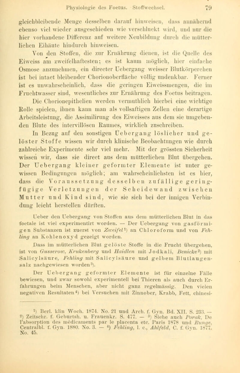 gleichbleibende Menge desselben darauf hinweisen, dasa annähernd ebenso viel wieder ausgeschieden wie verschluckt wird, and nur die hier vorhandene Differenz auf weitere Neubildung durch die mütter- lichen Eihäute hindurch hinweisen. Von den Stoffen, die zur Ernährung dienen, ist die Quelle des Eiweiss am zweifelhaftesten; es ist kaum möglich, hier einfache Osmose anzunehmen, ein directer Uebergang weisser Blutkörperchen ist bei intaet bleibender Chorionoberfläche völlig undenkbar. Ferner ist es unwahrscheinlich, dass die geringen Eiweissmengen, die im Fruchtwasser sind, wesentliches zur Ernährung des Foetus beitragen. Die Chorionepithelien werden vermuthlich hierbei eine wichtige Rolle spielen, ihnen kann man als vollsaftigen Zellen eine derartige Arbeitsleistung, die Assimilirung des Eiweisses aus dem sie umgeben- den Blute des intervillösen Raumes, wirklich zuschreiben. In Bezug auf den sonstigen Uebergang löslicher und ge- löster Stoffe wissen wir durch klinische Beobachtungen wie durch zahlreiche Experimente sehr viel mehr. Mit der grössten Sicherheit wissen wir, dass sie direct aus dem mütterlichen Blut übergehen. Der Uebergang kleiner geformter Elemente ist unter ge- wissen Bedingungen möglich; am wahrscheinlichsten ist es hier, dass die Vo raussetzung d e sse 1 b e n zufällige geri n g- f ü g i g e Verletzungen der Scheide w a n d z w i s c h e n Mutter und Kind sind, wie sie sich bei der innigen Verbin- dung leicht herstellen dürften. Ober den Uebergang von Stoffen aus dem mütterlichen Blut in das foetale ist viel experimentirt worden. — Der Uebergang von gasförmi- gen Substanzen ist zuerst von Zweifel1) an Chloroform und von Feh- liii() an Kohlenoxyd gezeigt worden. Dass im mütterlichen Blut gelöste Stoffe in die Frucht übergehen, ist von Gusserow, Krukenberg und Haidien mit Jodkali. Benicke2) mit Salicylsäure, Fehling mit Salieylsäure und gelbem Blutlaugen- salz nachgewiesen worden3). Der Uebergang geformter Elemente ist für einzelne Fälle bewiesen, und zwar sowohl experimentell bei Thieren als aueb durch Er- fahrungen beim Menschen, aber nicht ganz regelmässig. Den vielen negativen Resultaten4) bei Versuchen mit Zinnober, Krabb, Fett, chinesi- Berl. blin Woch. 1874. No. 21 und Ar eh. f. Gyn. Bd. XII. S. 233. — - Zeitschr. f. Geburtsh. u. Frauenkr. S. 4<7. — ;; Siehe auch Porctk, De l'absorption des medicaments par le placenta etc. Paris 1878 und /.'/ Centralbl. f. Gyn. 1880. No. 3. - ») Fehling, I. c., Ahlfeld, C. f. Gyn. 1877. Nb. F>.