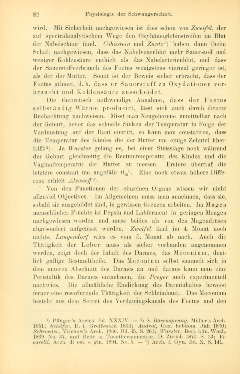wird. Mit Sicherheit nachgewiesen ist dies schon von Zweifel, der auf spectralanalytischem Wege den Oxyhämoglobinstreifen im Blut der Nabelschnur fand. Cohnstein und Zuntz1) haben dann (beim Schaf nachgewiesen, dass das Nabelvenenblut mein- Sauerstoff und weniger Kohlensäure enthielt als das Nabelarterienblut, und dass der Sauerstoffverbrauch des Foetus wenigstens viermal geringer ist, als der der Mutter. Somit ist der Beweis sicher erbracht, dass der Foetus athmet, d.h. dass er Säuerst off zu Oxydationen ver- braucht und Kohlensäure ausscheidet. Die theoretisch nothwendige Annahme, dass der Foetus selbständig Wärme producirt, lässt sich auch durch directe Beobachtung nachweisen. Misst man Neugeborene unmittelbar nach der Geburt, bevor das schnelle Sinken der Temperatur in Folge der Verdunstung auf der Haut eintritt, so kann man constatiren, dass die Temperatur des Kindes die der Mutter um einige Zehntel über- trifft8). Ja Wurster gelang es, bei einer Steisslage noch während der Geburt gleichzeitig die Rectumtemperatur des Kindes und die Vaginaltemperatur der Mutter zu messen. Erstere übertraf die letztere constant um ungefähr 0,5°. Eine noch etwas höhere Diffe- renz erhielt Alexeeff*). Von den Functionen der einzelnen Organe wissen wir nicht allzuviel Objectives. Im Allgemeinen muss man annehmen, dass sie, sobald sie ausgebildet sind, in gewissen Grenzen arbeiten. Im Magen menschlicher Früchte ist Pepsin und Labferment in geringen Mengen nachgewiesen worden und muss beides als von den Magendrüsen abgesondert aufgefassl werden. Zweifel fand im 4. Monat noch nichts. Langendorf wies es vom 5. Monat ah nach. Auch die Thätigkei! der Leber muss als sicher vorhanden angenommen werden, zeigt doch der Inhalt des Darmes, das Meconium, deut- lich gallige Bestandtheile. Das Meconium selbst sammelt sich in dem unteren Abschnitt des Darmes an und daraus kann man eine Peristaltik des Darmes entnehmen, die Preyer auch experimentell nachwies. Die allmähliche Eindickung dvs Darminhaltes beweisl ferner eine resorbirende Thätigkeil der Schleimhaut. Das Meconium bestehl aus dem Secrel dc^ Verdauungskanals dr^ Foetus und den ■ö 1 Pflüger'fl Archiv Bd. XXXIV. — -) S. Bärensprung, Müller's Arch. L851; Schäfer, D. i. Greifswald 1863; Andral, Gaz. hebdorn. Juli L870; Schroeder, Virchow's Arch. L866. Bd.35. S. 261; Wurster, Beri. klin. Woch. 1869 \. 37, und Hein-, x. Tocothermometrie. D. Zürich 1870. S. L3; Vi-