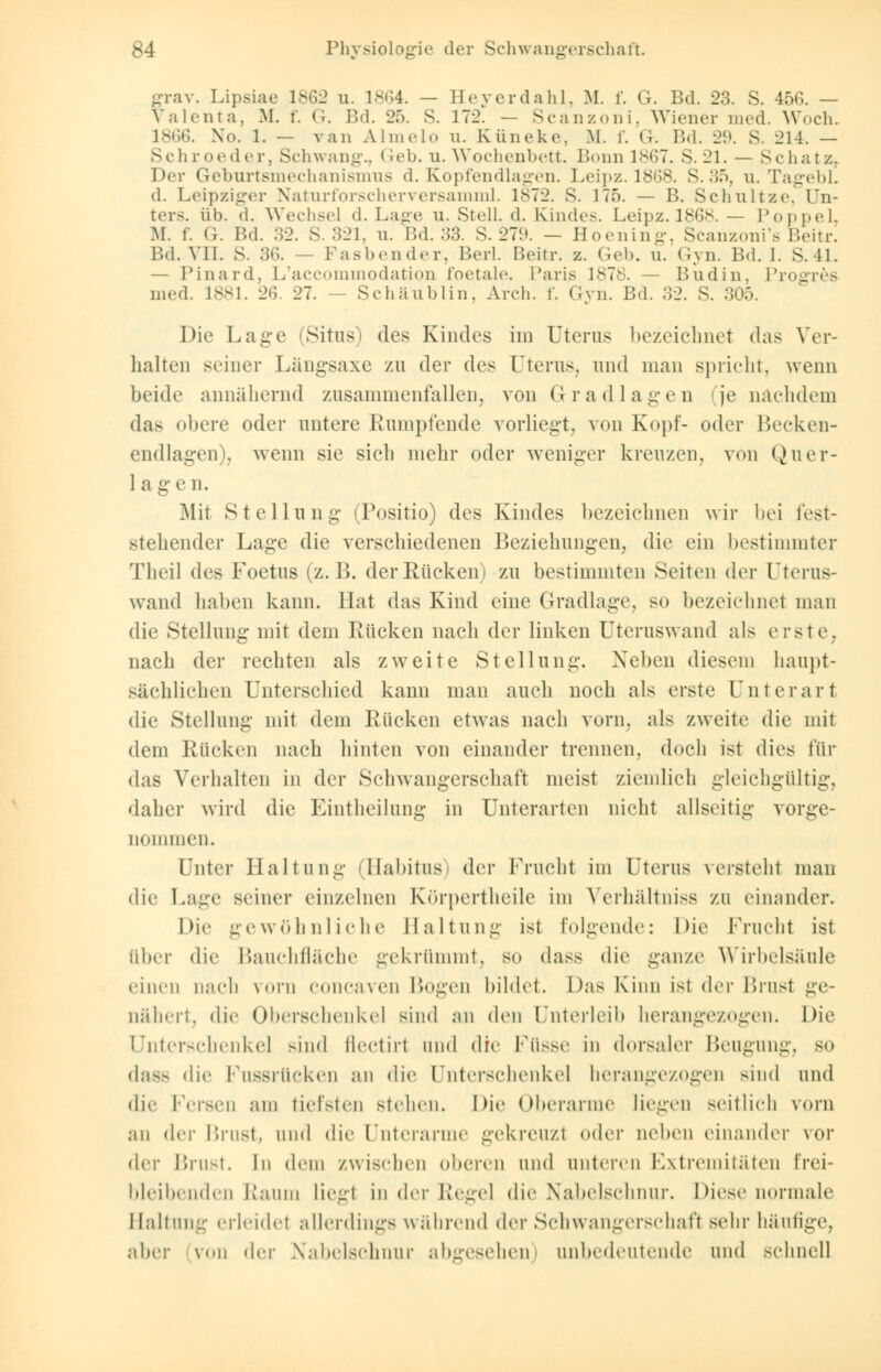 grav. Lipsiae 1862 n. 1864. — Eeyerdahl, M. f. Gr. Bd. 23. S. 466. — Valenta, M. f. G. Bd. 25. S. 172. — Scanzoni, Wiener med. Woch. L866. Xo. 1. — van Almelo u. Küneke, M. f. G. Bd. 29. S. 214. — Schroeder, Schwangt Geb. u. Wochenbett. Bonn 1867. S.21. — Schatz. Der Geburtsmechanismus d. Kopfendlagen. Leipz. 1868. S. 35, u. Tagebl. d. Leipziger Naturforscherversamml. 1872. S. 175. — B. Schnitze. Un- ters, üb. (1. Wechsel d. Lage u. Stell, d. Rinde-. Leipz. 1868. — Poppel, M. f. G. Bd. 32. S. 321, u. Bd. 33. S. 279. — Hoening, Scanzoni's Beitr. Bd. VII. S. 36. Fasbender, Berl. Beitr. z. Geb. n. Gyn. Bd. I. S. 11. — Pinard, L'accommodation foetale. Paris 1878. — Bndin, Progres med. L881. 26. 27. - Schäublin, Arch. f. Gyn. Bd. 32. S. 305. Die Lage (Situs) des Kindes im Uterus bezeichnet das Ver- halten seiner Längsaxe zu der des Uterus, und man spricht, wenn beide annähernd zusammenfallen, von Gradlagen (je nachdem das obere oder untere Rumpfende vorliegt, von Kopf- oder Becken- endlagen), wenn sie sich mehr oder weniger kreuzen, von Quer- 1 a ge n. Mit Stellung (Positio) des Kindes bezeichnen wir bei fest- stehender Lage die verschiedenen Beziehungen, die ein bestimmter Theil des Foetus (z. B. der Rücken) zu bestimmten Seiten der Uterus- wand haben kann. Hat das Kind eine Gradlage, so bezeichnet man die Stellung mit dem Rücken nach der linken Uteruswand als erste. nach der rechten als zweite Stellung. Neben diesem haupt- sächlichen Unterschied kann man auch noch als erste Unterart die Stellung mit dem Rücken etwas nach vorn, als zweite die mit dem Rücken nach hinten von einander trennen, doch ist dies für das Verhalten in der Schwangerschaft meist ziemlich gleichgültig. daher wird die Eintheilung in Unterarten nicht allseitig vorge- nommen. Unter Haltung (Habitus) der Frucht im Uterus versteht man die Lage seiner einzelnen Knrpertheile im Yerhültniss zu einander. Die gewöhnliche Haltung ist folgende: Die Frucht ist über die Bauchfläche gekrümmt, so dass die ganze Wirbelsäule einen nach vorn coneaven Bogen bildet. Das Kinn ist der Brust ge- nähert, die Oberschenkel sind an den Unterleib herangezogen. Die Unterschenkel sind flectirl und (]\v Füsse in dorsaler Beugung, so dass die Fussrücken an die Unterschenkel herangezogen sind und die Fersen am tiefsten stehen. Die Oberarme liegen seitlich vorn an der l'nnst, und die Unterarme gekreuzt (»der neben einander vor (\v\- Brust. In dem zwiselien oberen und unteren Extremitäten frei- bleibenden Raum lieg! in der Regel die Nabelschnur. Diese normale Haltung erleidet allerdings während der Schwangerschaff sehr häufige, aber (von der Nabelschnur abgesehen) unbedeutende und schnell