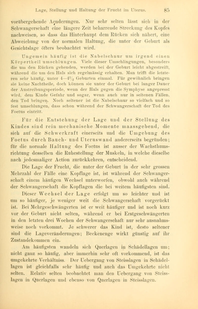 vorübergehende Aenderungen. Xur sehr selten lässt sich in der Schwangerschaft eine längere Zeit beharrende Streckung des Kopfes nachweisen, so dass das Hinterhaupt dem Rücken sich nähert, eine Abweichung von der normalen Haltung, die unter der Geburt als Gesichtslage öfters beobachtet wird. Ungemein häufig ist die Nabelschnur um irgend einen Körpertheil umschlungen. Viele dieser Umschlingungen, besonders die um den Kücken gehenden, werden bei der Geburt leicht abgestreift, während die um den Hals sich regelmässig erhalten. Man trifft die letzte- ren sehr häufig, unter 4—il/.2 Geburten einmal. Für gewöhnlich bringen sie keine Nachtheile, doch können sie unter der Geburt bei langer Dauer der Austreibungsperiode, wenn der Hals gegen die Symphyse angepresst wird, dem Kinde Gefahr und sogar, wenn auch nur in seltenen Fällen, den Tod bringen. Noch seltener ist die Nabelschnur so vielfach und so fest umschlungen, dass schon während der Schwangerschaft der Tod des Foetus eintritt. Für die Entstehung der Lage und der Stellung des Kindes sind rein mechanische .Momente maassgebend, die sieh auf die Schwerkraft einerseits und die Umgebung des Foetus durch Bauch- und Uterus wand andererseits begründen; für die normale Haltung des Foetus ist ausser der Wachsthums- richtung desselben die Ruhestellung der Muskeln, in welche dieselbe nach jedesmaliger Action zurückkehren, entscheidend. Die Lage der Frucht, die unter der Geburt in der sehr grossen .Alelirzahl der Fälle eine Kopflage ist, ist während der Schwanger- schaft einem häutigen Wechsel unterworfen, obwohl auch während der Schwangerschaft die Kopflagen die bei weitem häufigsten sind. Dieser Wechsel der Lage erfolgt um so leichter und ist um so häutiger, je weniger weit die Schwangerschaft vorgerückt ist. Bei Mehrgeschwängerten ist er weit häufiger und ist noch kurz vor der Geburt nicht selten, während er bei Erstgeschwängerten in den letzten drei Wochen der Schwangerschaft nur sehr ausnahms- weise noch vorkommt. Je schwerer das Kind ist, desto seltener sind die Lageveränderungen; Beckenenge wirkt günstig auf ihr Zustandekommen ein. Am häutigsten wandeln sieh Querlagen in Schädellagen um: nicht ganz so häutig, aber immerhin sehr oft vorkommend, ist d;is umgekehrte Verhältniss. Der Lebergang von Steisslagen in Schädel- lagen ist gleichfalls sehr häutig und auch das Umgekehrte nicht selten. Relativ selten beobachtet man den Qebergang von Steiss- lagen in Querlagen und ebenso von Querlagen in Steisslagen.