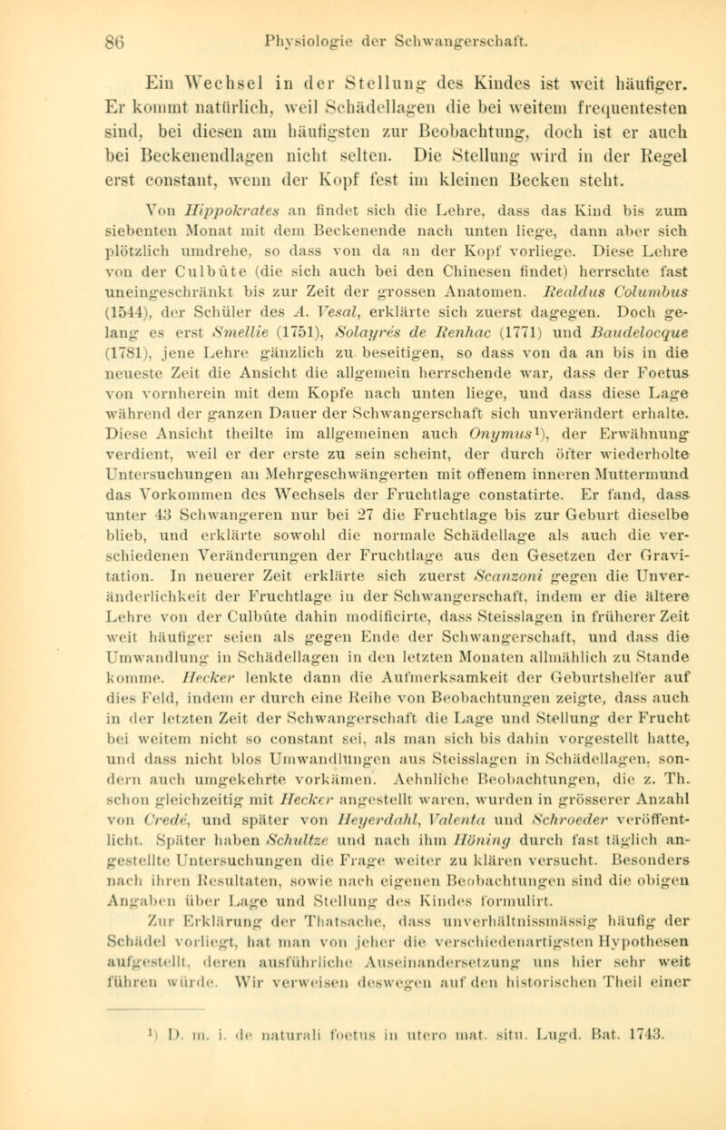 Ein Wechsel in der Stellung des Kindes ist weit häufiger. Er kommt natürlich, weil Schädellagen die hei weitem frequentesten sind, bei diesen am häufigsten zur Beobachtung, doch ist er auch bei Beckenendlagen nicht selten. Die Stellung wird in der Regel ersl constant, wenn der Kopf fest im kleinen Becken steht. Von Hippokrates an findet sich die Lehre, dass das Kind bis zum siebenten Monat mit dem Beckenende nach unten liege, dann aber sich plötzlich umdrehe, so dass von da an der Kopf vorliege. Diese Lehre von der Culbüte (die sich auch bei den Chinesen findet) herrschte fast uneingeschränkt bis zur Zeit der grossen Anatomen. Ite<ildus Columbus (1544), der Schüler des A. Vesal, erklärte sich zuerst dagegen. Doch ge- lang es erst Smellie (1751), Solayres de Iienhac (1771) und Baudelocque (1781), jene Lehre gänzlich zu- beseitigen, so dass von da an bis in die mueste Zeit die Ansicht die allgemein herrschende war, dass der Foetus von vornherein mit dem Kopfe nach unten liege, und dass diese Lage während der ganzen Dauer der Schwangerschaft sich unverändert erhalte. Diese Ansieht theilte im allgemeinen auch Onymus1), der Erwähnung verdient, weil er der erste zu sein scheint, der durch öfter wiederholte Untersuchungen an .Mehrgeschwängerten mit offenem inneren Muttermund das Vorkommen des Wechsels der Fruchtlage constatirte. Er fand, dass unter 43 Schwangeren nur bei 27 die Fruchtlage bis zur Geburt dieselbe blieb, und erklärte sowohl die normale Schädellage als auch die ver- schiedenen Veränderungen der Fruchtlage aus den Gesetzen der Gravi- tation. In neuerer Zeit erklärte sich zuerst Scanzoni gegen die Unver- änderlichkeit der Fruchtlage in der Schwangerschaft, indem er die ältere Lehre von der Culbüte dahin modificirte, dass Steisslagen in früherer Zeit weit häutiger seien als gegen Ende der Schwangerschaft, und dass die Umwandlung in Schädellagen in den letzten Monaten allmählich zu Stande komme. Becker lenkte dann die Aufmerksamkeit der Geburtshelfer auf dies Feld, indem er durch eine Reihe von Beobachtungen zeigte, dass auch in der letzten Zeit der Schwangerschaft die Lage und Stellung der Frucht bei weitem nicht so constant sei. als man sich bis dahin vorgestellt hatte, und dass nicht Itlos Umwandlungen aus Steisslagen in Schädellagen, son- dern auch umgekehrte vorkämen. Aehnliche Beobachtungen, die z. Th. schon gleichzeitig mit Hecker angestellt waren, wurden in grösserer Anzahl von Credi, und später von Heyerdahl, Valenta und Schroetter veröffent- licht. Später haben Schnitze und nach ihm Höfling durch fast täglich an- ellte Untersuchungen die frage weiter zu klären versucht. Besonders nach ihren Resultaten, sowie nach eigenen Beobachtungen sind die obigen Angaben über Lage und Stellung des Kindes lormulirt. Zur Erklärung der Thatsache, dass unverhältnissmässig häufig der Schädel vorliegt, hat man von jeher die verschiedenartigsten Hypothesen au/gestellt, deren ausführliche Auseinandersetzung uns hier sehr weit führen würde. Wir verweisen deswegen auf den historischen Theil einer 1 I». in. i. de naturali foetus in utero mat. situ. Lusrd. Bat. 1743.