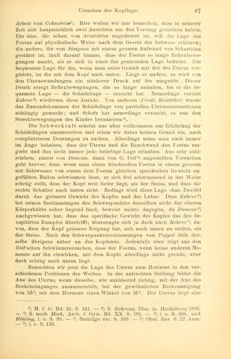 Ursachen der Kopflagei ^7 Arbeit von CohnsteinA). Hier wollen wir nur bemerken, dass in neuerer Zeit sich hauptsächlich zwei Ansichten um den Vorrang gestritten haben. Die eine, die schon von Aristoteles angedeutet ist. will die 1 Foetus auf physikalische Weise nach dem Gesetz der Schwere erklären; die andere, die von Simpson mit einem grossen Aufwand von Scharfsinn gestützt ist, läuft darauf hinaus, dass der Foetus so lange Reflexe gungen macht, als er sich in einer ihn genirenden Lage befindet. Die bequemste Lage für ihn. wenn man seine Gestalt mit der des Uterus ver- gleicht, ist die mit dem Kopf nach unten. Liegt er anders, so wird von den Uteruswandungen ein stärkerer Druck auf ihn ausgeübt. Dieser Druck erregt Reflexbewegungen, die so lange anhalten, bis er die be- quemste Lage — die Schädellage — erreicht hat. Neuerdings vertritt Kehrer2) wiederum diese Ansicht. Von anderen {Cred4t Kristeller) wurde das Zustandekommen der Schädellage von partiellen Uteruscontractionen abhängig gemacht; und Schatz hat neuerdings versucht, es aus den Streckbewegungen des Kindes herzuleiten3). Die Schwerkraft scheint uns aber vollkommen zur Erklärung der Schädellagen auszureichen und sehen wir daher keinen Grund ein, nach complicirteren Deutungen zu suchen. Allerdings muss man auch immer im Auge behalten, dass der Uterus und die Bauchwand den Foetus um- giebt und ihm nicht immer jede beliebige Lage erlauben. Aus sehr zahl- reichen, zuerst von Duncan, dann von G. Veit*) angestellten Versuchen geht hervor, dass, wenn man einen frischtodten Foetus in einem grossen mit Salzwasser von einem dem Foetus gleichen speeifischen Gewicht an- gefüllten Ballon schwimmen lässt, er sich frei schwimmend in der Weise schräg stellt, dass der Kopf weit tiefer liegt, als der Steiss, und dass die rechte Schulter nach unten sieht. Bedingt wird diese Lage ohne Zweifel durch das grössere Gewicht des Kopfes und der Leber. Dass Kehrer5) bei seinen Bestimmungen des Schwerpunktes denselben nicht der oberen Körperhälfte näher liegend fand, beweist nichts dagegen, da Duncan6) nachgewiesen hat, dass das speeiüsche Gewicht des Kopfes das des de- capitirten Rumpfes übertrifft; überzeugte sich ja doch auch Kehrer1 da- von, dass der Kopf grössere Neigung hat. sich nach unten zu stellen, als der Steiss. Nach den Schwerpunktsbestimmungen von Poppcl fällt der- selbe übrigens näher an das Kopfende. Jedenfalls aber folgt aus den Feilschen Schwimmversuchen. dass der Foetus, wenn keine anderen Mo- mente auf ihn einwirken, mit dem Kopfe allerdings nicht gerade, aber doch schräg nach unten liegt. Betrachten wir jetzt die Lage des Uterus zum Horizont in den ver- schiedenen Positionen des Weibes. In der aufrechten Stellung bildet die Axe des Uterus, wenn dieselbe, wie annähernd richtig, mit der Axe des Beckeneinganges zusammenfällt, bei der gewöhnlichen Beckenneigung von 55°. mit dem Horizont einen Winkel von 35°. Der l'terus liegt also l) M. f. Cr. Bd. 31. S. 141. — - S. Behrens, Diss. in. Heidelberg 1895. — 3j S. noch Meeh, Arch. f. <ivn. Bd. XX. S. 185. - 4 1. c. S. 266, und Höning, 1. c S. 93. — f>) Beiträge etc. S. 109. — ' Obst Res - -. Anm. — 7) 1. c. S. 110.