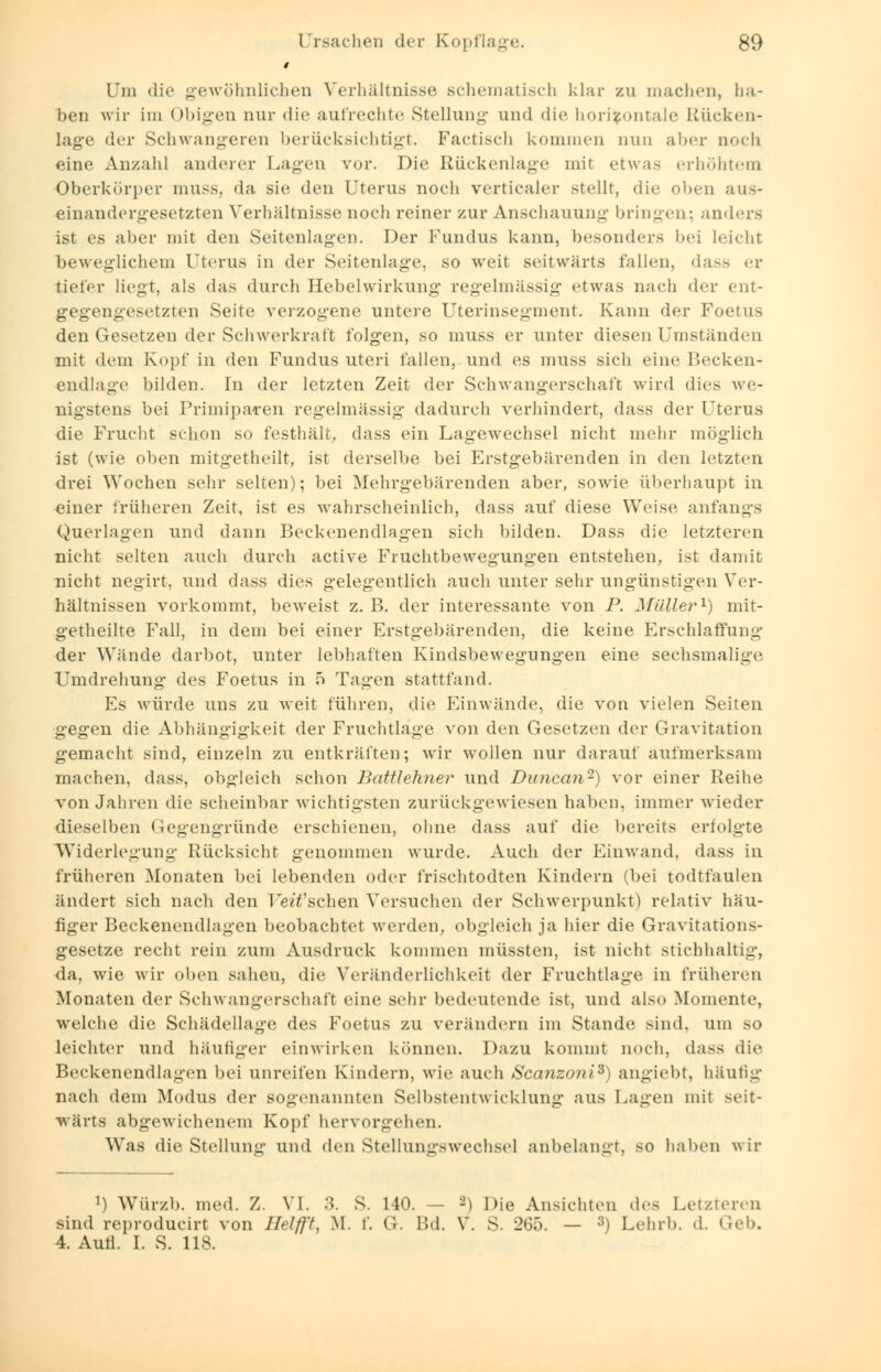 # Um die gewöhnlichen Verhältnisse schematisch klar zu machen, ha- ben wir im Obigen nur die aufrechte Stellung und die horizontale Rücken- lage der Schwangeren berücksichtigt. Factisch kommen nun aber aoch eine Anzahl anderer Lagen vor. Die Rückenlage mit etwa- erhöhtem Oberkörper muss, da sie den Uterus noch verticaler stellt, die oben aus- einandergesetzten Verhältnisse noch reiner zur Anschauung bringen; anders ist es alier mit den Seitenlagen. Der Fundus kann, besonders bei leicht beweglichem Uterus in der Seitenlage, so weit seitwärts fallen, dass er tiefer liegt, als das durch Hebelwirkung regelmässig etwas nach der ent- gegengesetzten Seite verzogene untere Uterinsegment. Kann der Foetus den Gesetzen der Schwerkraft folgen, so muss er unter diesen Umständen mit dem Kopf in den Fundus uteri fallen, und es muss sich eine Becken- endlage bilden. In der letzten Zeit der Schwangerschaft wird dies we- nigstens bei Primipacen regelmässig dadurch verhindert, dass der Uterus die Frucht schon so festhält, dass ein Lagewechsel nicht mehr möglich ist (wie oben mitgetheilt, ist derselbe bei Erstgebärenden in den letzten drei Wochen sehr selten); bei Mehrgebärenden aber, sowie überhaupt in einer früheren Zeit, ist es wahrscheinlich, dass auf diese Weise anfangs Querlagen und dann Beckenendlagen sich bilden. Dass die letzteren nicht selten auch durch active Fruchtbewegungen entstehen, ist damit nicht negirt, und dass dies gelegentlich auch unter sehr ungünstigen Ver- hältnissen vorkommt, beweist z. B. der interessante von P. Müller1) mit- getheilte Fall, in dem bei einer Erstgebärenden, die keine Erschlaffung der Wände darbot, unter lebhaften Kindsbewegungen eine sechsmalige Umdrehung des Foetus in 5 Tagen stattfand. Es würde uns zu weit führen, die Einwände, die von vielen Seiten gegen die Abhängigkeit der Fruchtlage von den Gesetzen der Gravitation gemacht sind, einzeln zu entkräften; wir wollen nur darauf aufmerksam machen, dass, obgleich schon Battlehner und Duncan2) vor einer Reihe von Jahren die scheinbar wichtigsten zurückgewiesen haben, immer wieder dieselben Gegengründe erschienen, ohne dass auf die bereits erfolgte Widerlegung Rücksicht genommen wurde. Auch der Einwand, dass in früheren Monaten bei lebenden oder frischtodten Kindern (bei todtfaulen ändert sich nach den UetTschen Versuchen der Schwerpunkt) relativ häu- figer Beckenendlagen beobachtet werden, obgleich ja hier die Gravitations- gesetze recht rein zum Ausdruck kommen müssten, ist nicht stichhaltig, da, wie wir oben sahen, die Veränderlichkeit der Fruchtlage in früheren Monaten der Schwangerschaft eine sehr bedeutende ist, und also Momente, welche die Schädellage des Foetus zu verändern im Stande sind, um so leichter und häufiger einwirken können. Dazu kommt noch, dass die Beckenendlagen bei unreifen Kindern, wie auch Scanzoni*) angiebt, häufig nach dem Modus der sogenannten Selbstentwicklung aus Lagen mit seit- wärts abgewichenem Kopf hervorgehen. Was die Stellung und den Stellungswechsel anbelangt, so haben wir l) Würzb. med. Z. VI. •>. S. 140. — 2) Die Ansichten des Letzteren sind reproducirt von Helft, M. f. G. Bd. V. S. 265. — 3) Lehrb. d. Geb. 4. Autl. I. S. 118.