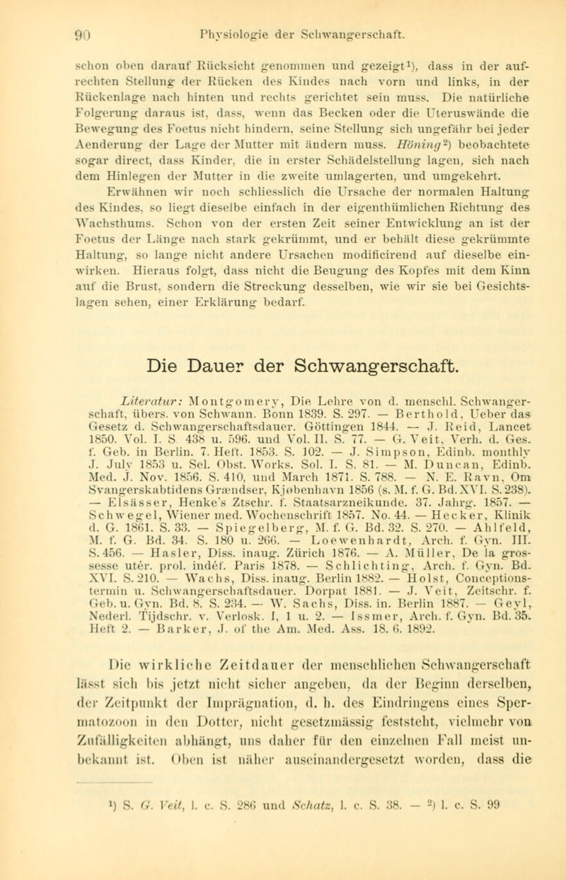 schon oben darauf Rücksicht genommen und gezeigt1), dass in der auf- rechten Stellang der Rücken des Kindes nach vorn und links, in der Rückenlage nach hinten und rechts gerichtet sein mnss. Die natürliche Folgerung daraus ist. dass. wenn das Becken oder die Uteruswände die Bewegung des Foetus nicht hindern, seine Stellung sich ungefähr bei jeder Aenderung der Lage der Mutter mit ändern muss. Höning*) beobachtete sogar direct, dass Kinder, die in erster Schädelstellung lagen, sich nach dem Hinlegen der Mutter in die zweite umlagerten, und umgekehrt. Erwähnen wir noch schliesslich die Ursache der normalen Haltung des Kindes, so liegt dieselbe einfach in der eigentümlichen Richtung des Wachsthums. Schon von der ersten Zeit seiner Entwicklung an ist der Foetus der Länge nach stark gekrümmt, und er behält diese gekrümmte Haltung, so lange nicht andere Ursachen modificirend auf dieselbe ein- wirken. Hieraus folgt, dass nicht die Beugung des Kopfes mit dem Kinn auf die Brust, sondern die Streckung desselben, wie wir sie bei Gesichts- lagen sehen, einer Erklärung bedarf. Die Dauer der Schwangerschaft. Literatur: Montgomery, Die Lehre von d. menschl. Schwanger- schaft, übers, von Schwann. Bonn 1839. S. 297. — Berthold. Ueber das Gesetz d. Schwangerschaftsdauer. Göttingen 1844. — ,T. Reid, Lancet 1850. Vol. I. S 438 u. 596. und Vol. II. S. 77. - G. Veit. Verh. d. Ges. f. Gel), in Berlin. 7. Heft. 1853. S. 102. — J. Simpson, Edinb. monthlv J. Julv 1853 u. Sei. Obst. Works. Sol. I. S. 81. - M. Duncan, Edinb. Med. j. Nov. 1856. S. 410. und March 1871. S. 788. - X. E. Ravn, Om Svangerskabtidens Gnendser. Kjobenhavn 1856 (s. M. f. G. Bd. XVI. S. 238). — Elsässer, Henke*s Ztschr. i'. Staatsarxneikunde. 37. Jahrg. 1857. — Schwegel, Wiener med. Wochenschrift 1857. Xo. 44. — Heck er. Klinik d. G. 1861. S. 33. — Spiegelberg, M. f. G. Bd. 32. S. 270. - Ahlfeld, M. f. G. Bd. 34. S. 180 u. 266. — Loewenhardt. Arch. f. Gyn. HL S. 456. — Hasler, Diss. inaug. Zürich 1876. — A. Müller. De la gTOS- 3se utrr. proi. indef. Paris 1*78. — Schlich t ing, Arch. f. Gyn. Bd. XVI. S.210. - Wachs, Diss. inaug. Berlin 1882. — Holst. Conceptions- termin u. Schwangerschaftsdauer. Dorpal 1881. — .1. Veit, Zeitschr. f. Geb.U.Gvn. Bd. 8. S. 2:54. — W. Sachs, Diss. in. Berlin 1887. - Geyl, Nederl. fydschr. v. Verlosk. I, 1 u. 2. — [ssmer, Arch. f. Gyn. Bd. 35. II.-It 2. — Barker. .1. ..I' tlie Am. Med. Ass. 18.6. 1892. Die wirkliche Zeit «lauer der menschlichen Schwangerschaft lässt sich bis .jetzt nicht sicher angehen, da der Beginn derselben, der Zeitpunkt der Imprägnation, d. h. des Kindringens eines Sper- matozoon in den Dotter, nicht gesetzmässig feststellt, vielmehr von Zufälligkeiten abhängt, uns daher für den einzelnen Fall meist un- bekannt Ist. Oben ist näher auseinandergesetzt worden, dass die i) s. Q. IV/7. I. c. s. 286 und Schatz, 1. c. S. 38. - -> 1. c. S. 99