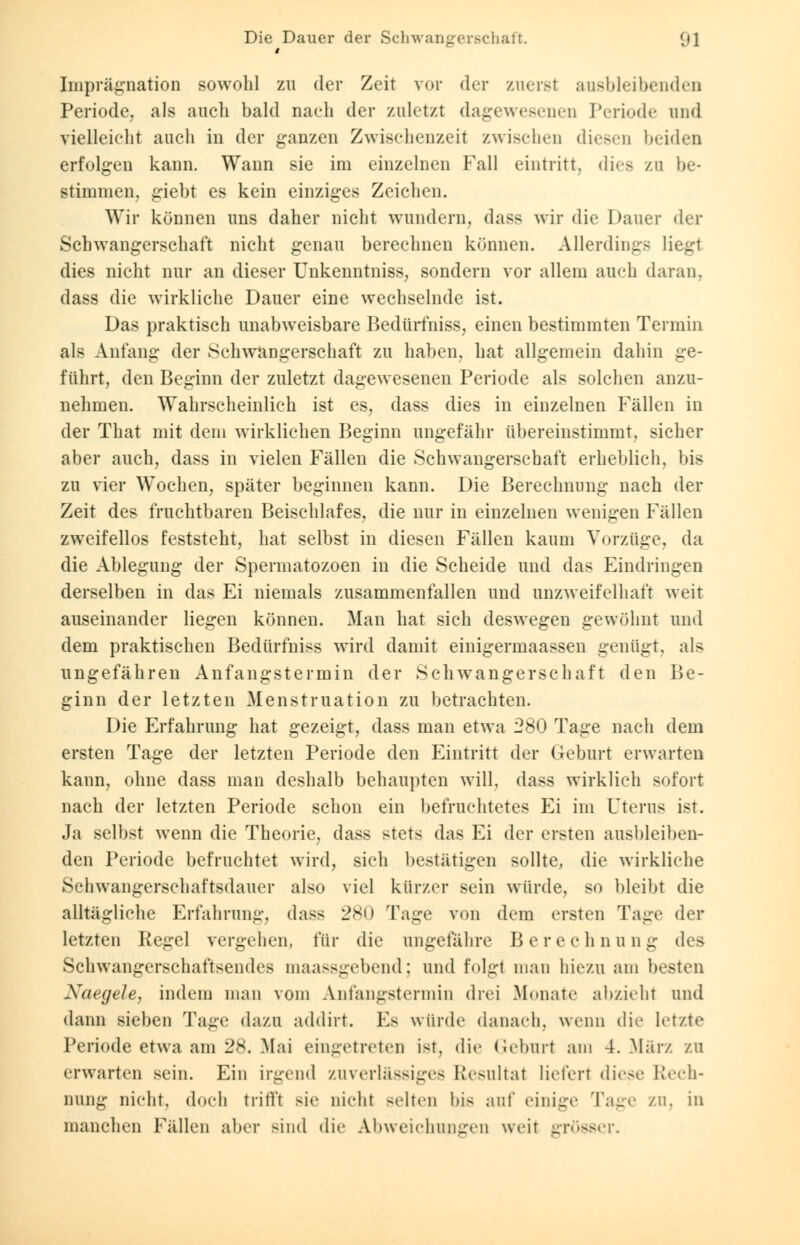 Imprägnation sowohl zu der Zeit vor der zuerst ausbleibenden Periode, als auch bald nach der zuletzt dagewesenen Periode und vielleicht auch in der ganzen Zwischenzeit zwischen diesen beiden erfolgen kann. Wann sie im einzelnen Fall eintritt, dies zu be- stimmen, giebt es kein einziges Zeichen. Wir können uns daher nicht wundern, dass wir die Dauer der Schwangerschaft nicht genau berechnen können. Allerdings liegt dies nicht nur an dieser Unkenntniss, sondern vor allem auch daran, dass die wirkliche Dauer eine wechselnde ist. Das praktisch unabweisbare Bedürfniss, einen bestimmten Termin als Anfang der Schwangerschaft zu haben, hat allgemein dahin ge- führt, den Beginn der zuletzt dagewesenen Periode als solchen anzu- nehmen. Wahrscheinlich ist es, dass dies in einzelnen Fällen in der That mit dem wirklichen Beginn ungefähr übereinstimmt, sicher aber auch, dass in vielen Fällen die Schwangerschaft erheblich, bis zu vier Wochen, später beginnen kann. Die Berechnung nach der Zeit des fruchtbaren Beischlafes, die nur in einzelnen wenigen Fällen zweifellos feststeht, hat selbst in diesen Fällen kaum Vorzüge, da die Ablegung der Spermatozoen in die Scheide und das Eindringen derselben in das Ei niemals zusammenfallen und unzweifelhaft weit auseinander liegen können. Man hat sich deswegen gewöhnt und dem praktischen Bedürfniss wird damit einigermaassen genügt, als ungefähren Anfangstermin der Schwangerschaft den Be- ginn der letzten Menstruation zu betrachten. Die Erfahrung hat gezeigt, dass man etwa 280 Tage nach dem ersten Tage der letzten Periode den Eintritt der Geburt erwarten kann, ohne dass man deshalb behaupten will, dass wirklich sofort nach der letzten Periode schon ein befruchtetes Ei im Uterus ist. Ja selbst wenn die Theorie, dass stets das Ei der ersten ausbleiben- den Periode befruchtet wird, sich bestätigen sollte, die wirkliehe Schwangerschaftsdauer also viel kürzer sein würde, so bleibt die alltägliche Erfahrung, dass 280 Tage von dem ersten Tage der letzten Pegel vergehen, für die ungefähre Berechnung des Schwangerschaftsendes maassgebend; und folgt man hiezn am besten Naegele, indem man vom Anfangstermin drei Monate abzieht und dann sieben Tage dazu addirt. Es würde danach, wenn die letzte Periode etwa am 28. Mai eingetreten ist, die Geburt am 4. März zu erwarten sein. Ein irgend zuverlässiges Resultat liefert diese Rech- nung nicht, doch trifft sie nicht selten bis auf einige Tage zu, in manchen Fällen aber Bind die Abweichungen weit grösser.